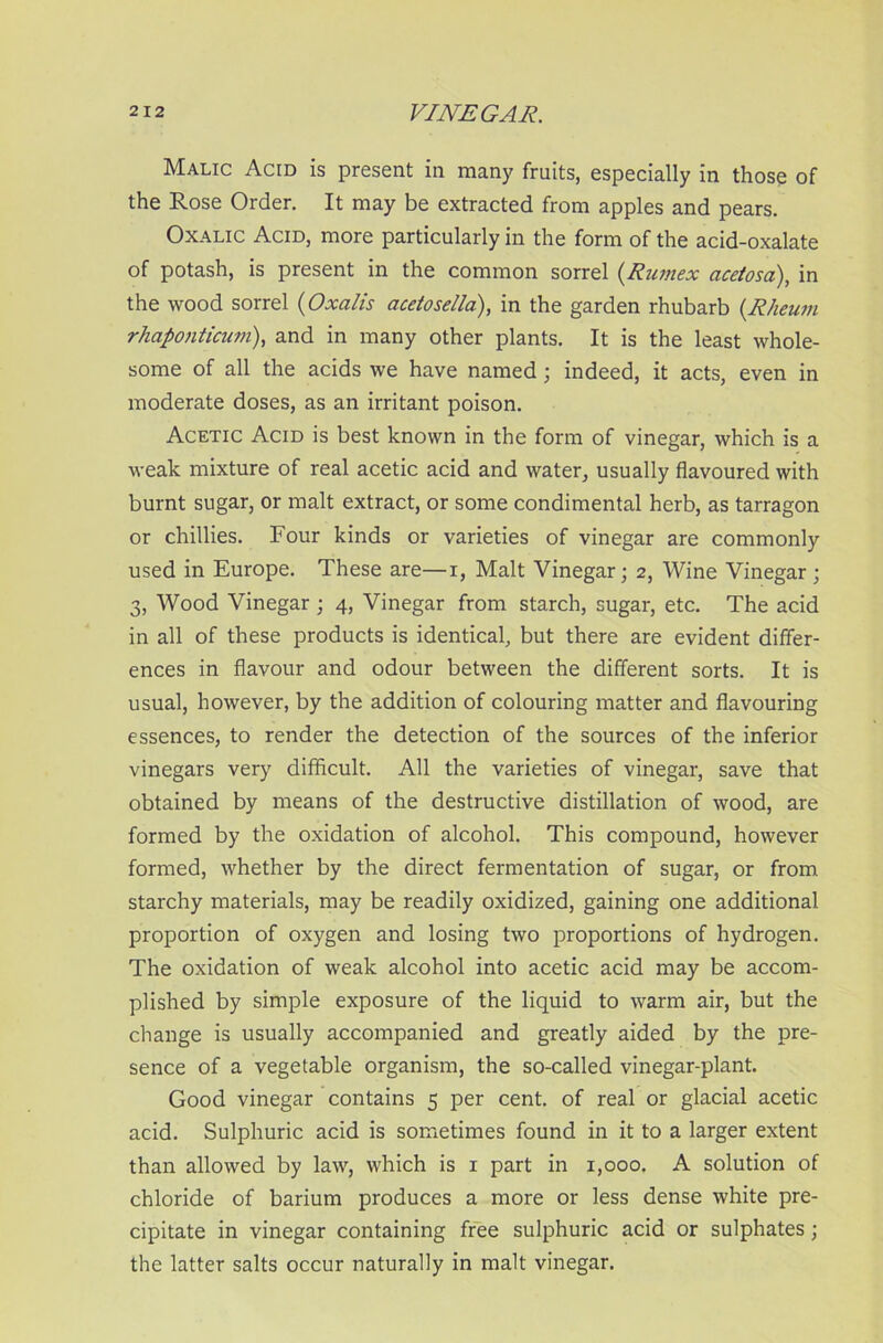 Malic Acid is present in many fruits, especially in those of the Rose Order. It may be extracted from apples and pears. Oxalic Acid, more particularly in the form of the acid-oxalate of potash, is present in the common sorrel (Rumex acetosa), in the wood sorrel (Oxalis acetosella), in the garden rhubarb (Rheum rhaponticum), and in many other plants. It is the least whole- some of all the acids we have named ; indeed, it acts, even in moderate doses, as an irritant poison. Acetic Acid is best known in the form of vinegar, which is a weak mixture of real acetic acid and water, usually flavoured with burnt sugar, or malt extract, or some condimental herb, as tarragon or chillies. Four kinds or varieties of vinegar are commonly used in Europe. These are—i, Malt Vinegar; 2, Wine Vinegar ; 3, Wood Vinegar ; 4, Vinegar from starch, sugar, etc. The acid in all of these products is identical, but there are evident differ- ences in flavour and odour between the different sorts. It is usual, however, by the addition of colouring matter and flavouring essences, to render the detection of the sources of the inferior vinegars very difficult. All the varieties of vinegar, save that obtained by means of the destructive distillation of wood, are formed by the oxidation of alcohol. This compound, however formed, whether by the direct fermentation of sugar, or from starchy materials, may be readily oxidized, gaining one additional proportion of oxygen and losing two proportions of hydrogen. The oxidation of weak alcohol into acetic acid may be accom- plished by simple exposure of the liquid to warm air, but the change is usually accompanied and greatly aided by the pre- sence of a vegetable organism, the so-called vinegar-plant. Good vinegar contains 5 per cent, of real or glacial acetic acid. Sulphuric acid is sometimes found in it to a larger extent than allowed by law, which is x part in 1,000. A solution of chloride of barium produces a more or less dense white pre- cipitate in vinegar containing free sulphuric acid or sulphates ; the latter salts occur naturally in malt vinegar.