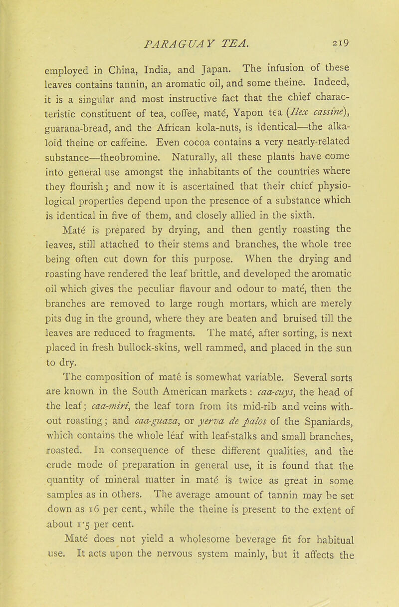 employed in China, India, and Japan. The infusion of these leaves contains tannin, an aromatic oil, and some theine. Indeed, it is a singular and most instructive fact that the chief charac- teristic constituent of tea, coffee, mate, Yapon tea (Ilex cassine), guarana-bread, and the African kola-nuts, is identical—the alka- loid theine or caffeine. Even cocoa contains a very nearly-related substance—theobromine. Naturally, all these plants have come into general use amongst the inhabitants of the countries where they flourish; and nowit is ascertained that their chief physio- logical properties depend upon the presence of a substance which is identical in five of them, and closely allied in the sixth. Mate is prepared by drying, and then gently roasting the leaves, still attached to their stems and branches, the whole tree being often cut down for this purpose. When the drying and roasting have rendered the leaf brittle, and developed the aromatic oil which gives the peculiar flavour and odour to mate, then the branches are removed to large rough mortars, which are merely pits dug in the ground, where they are beaten and bruised till the leaves are reduced to fragments. The mate, after sorting, is next placed in fresh bullock-skins, well rammed, and placed in the sun to dry. The composition of mate is somewhat variable. Several sorts are known in the South American markets : caa-cuys, the head of the leaf; caa-miri, the leaf torn from its mid-rib and veins with- out roasting; and caa-guaza, or yerva de fialos of the Spaniards, which contains the whole leaf with leaf-stalks and small branches, roasted. In consequence of these different qualities, and the crude mode of preparation in general use, it is found that the quantity of mineral matter in mate is twice as great in some samples as in others. The average amount of tannin may be set down as 16 per cent., while the theine is present to the extent of a.bout i‘5 per cent. Mate does not yield a wholesome beverage fit for habitual use. It acts upon the nervous system mainly, but it affects the