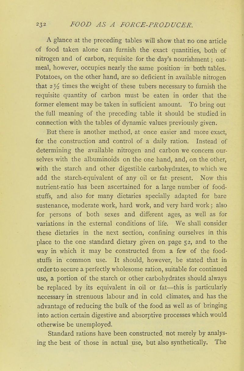 A glance at the preceding tables will show that no one article of food taken alone can furnish the exact quantities, both of nitrogen and of carbon, requisite for the day’s nourishment; oat- meal, however, occupies nearly the same position in both tables. Potatoes, on the other hand, are so deficient in available nitrogen that 2 y?, times the weight of these tubers necessary to furnish the requisite quantity of carbon must be eaten in order that the former element may be taken in sufficient amount. To bring out the full meaning of the preceding table it should be studied in connection with the tables of dynamic values previously given. But there is another method, at once easier and more exact, for the construction and control of a daily ration. Instead of determining the available nitrogen and carbon we concern our- selves with the albuminoids on the one hand, and, on the other, with the starch and other digestible carbohydrates, to which we add the starch-equivalent of any oil or fat present. Now this nutrient-ratio has been ascertained for a large number of food- stuffs, and also for many dietaries specially adapted for bare sustenance, moderate work, hard work, and very hard work; also for persons of both sexes and different ages, as well as for variations in the external conditions of life. We shall consider these dietaries in the next section, confining ourselves in this place to the one standard dietary given on page 52, and to the way in which it may be constructed from a few of the food- stuffs in common use. It should, however, be stated that in order to secure a perfectly wholesome ration, suitable for continued use, a portion of the starch or other carbohydrates should always be replaced by its equivalent in oil or fat—this is particularly necessary in strenuous labour and in cold climates, and has the advantage of reducing the bulk of the food as well as of bringing into action certain digestive and absorptive processes which would otherwise be unemployed. Standard rations have been constructed not merely by analys- ing the best of those in actual use, but also synthetically. The