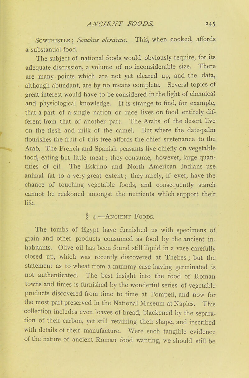 Sowthistle ; Sonchus oleraceus. This, when cooked, affords a substantial food. The subject of national foods would obviously require, for its adequate discussion, a volume of no inconsiderable size. There are many points which are not yet cleared up, and the data, although abundant, are by no means complete. Several topics of great interest would have to be considered in the light of chemical and physiological knowledge. It is strange to find, for example, that a part of a single nation or race lives on food entirely dif- ferent from that of another part. The Arabs of the desert live on the flesh and milk of the camel. But where the date-palm flourishes the fruit of this tree affords the chief sustenance to the Arab. The French and Spanish peasants live chiefly on vegetable food, eating but little meat; they consume, however, large quan- tities of oil. The Eskimo and North American Indians use animal fat to a very great extent; they rarely, if ever, have the chance of touching vegetable foods, and consequently starch cannot be reckoned amongst the nutrients which support their life. § 4.—Ancient Foods. The tombs of Egypt have furnished us with specimens of grain and other products consumed as food by the ancient in- habitants. Olive oil has been found still liquid in a vase carefully closed up, which was recently discovered at Thebes; but the statement as to wheat from a mummy case having germinated is not authenticated. The best insight into the food of Roman towns and times is furnished by the wonderful series of vegetable products discovered from time to time at Pompeii, and now for the most part preserved in the National Museum at Naples. This collection includes even loaves of bread, blackened by the separa- tion of their carbon, yet still retaining their shape, and inscribed with details of their manufacture. Were such tangible evidence of the nature of ancient Roman food wanting, we should still be