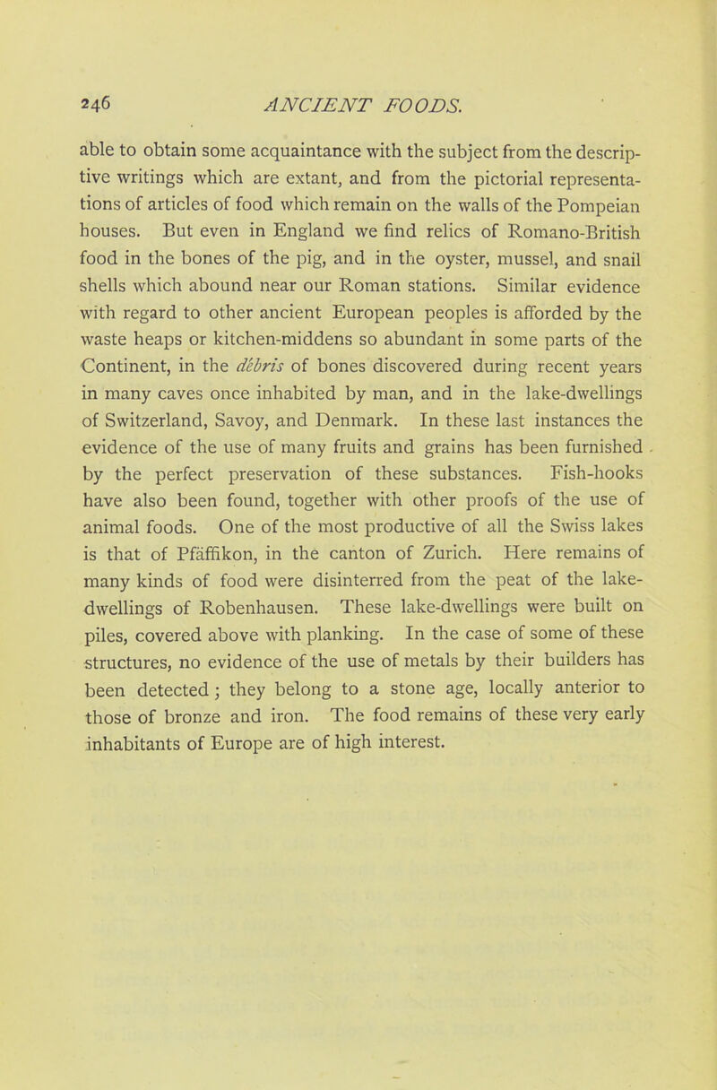 able to obtain some acquaintance with the subject from the descrip- tive writings which are extant, and from the pictorial representa- tions of articles of food which remain on the walls of the Pompeian houses. But even in England we find relics of Romano-British food in the bones of the pig, and in the oyster, mussel, and snail shells which abound near our Roman stations. Similar evidence with regard to other ancient European peoples is afforded by the waste heaps or kitchen-middens so abundant in some parts of the Continent, in the debris of bones discovered during recent years in many caves once inhabited by man, and in the lake-dwellings of Switzerland, Savoy, and Denmark. In these last instances the evidence of the use of many fruits and grains has been furnished by the perfect preservation of these substances. Fish-hooks have also been found, together with other proofs of the use of animal foods. One of the most productive of all the Swiss lakes is that of Pfaffikon, in the canton of Zurich. Here remains of many kinds of food were disinterred from the peat of the lake- dwellings of Robenhausen. These lake-dwellings were built on piles, covered above with planking. In the case of some of these structures, no evidence of the use of metals by their builders has been detected; they belong to a stone age, locally anterior to those of bronze and iron. The food remains of these very early inhabitants of Europe are of high interest.