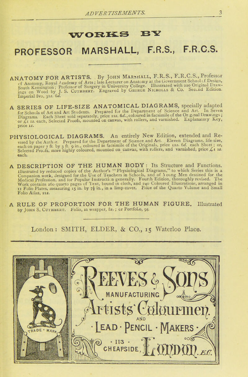 WORKS BY PROFESSOR MARSHALL, F.R.S., F.R.C.S. ANATOMY FOR ARTISTS. By John Marshall, F.R.S., F.R.C.S., Professor cf Anatomy, Royal fi cademy of Arts ; late Lecturer on Anatomy at the Government School of Design, S0uth Kenfington ; ProfessoV of Surgery in University College. Illustrated with 220 Original Draw- ings on Wood by J. S. Cuthbkrt. Engraved by George Nicholls & Co. Second Edition. Imperial Svo, 31J. 6t/. A SERIES OF LIFE-SIZE ANATOMICAL DIAGRAMS, specially adapted for Schools of Art and Art Students. Prepared for the Department of Science and Art In Seven Diagrams. Each Sheet sold separately, price 12s. 6d., coloured in facsimile of the Or g.nal Drawings, • or £1 is. each. Selected Proofs, mounted on canvas, with rollers, and varnished. Explanatory Key, price is. PHYSIOLOGICAL DIAGRAMS. An entirely New Edition, extended and Re- vised by the Author Prepared for the Department of Science and Art. Eleven Diagrams, life si re, each on paper 7 ft by 3 ft. 9 in., coloured in facsimile of the Originals, price 12s. 6d. each Sheet; or, Selected Proofs, more highly coloured, mounted on canvas, with rollers, and varnished, price £1 is. each. A DESCRIPTION OF THE HUMAN BODY : Its Structure and Functions. Illustrated by reduced copies of the Author’s “Physiological Diagrams,” to which Series this is a Companion work, designed for the Use of 't eachers in Schools, and of 1 oung Men destined for the Medical Profession, and lor Popular Instruction generally. Fourih Edition, thoroughly revised. The Work contains 260 quarto pages of Text, bound in cloth, and 240 Coloured Illustrations, arranged in 11 Folio Plates, measuring 15 in. by 7I in., in a limp cover. Price of the Quarto Volume and Small Folio Allas, 2 is. A RULE OF PROPORTION FOR THE HUMAN FIGURE. Illustrated by John S, Cuthbert. Folio, in wrapper, 8s.; or PortfoLo, gs. London : SMITH, ELDER, & CO., 15 Waterloo Place.