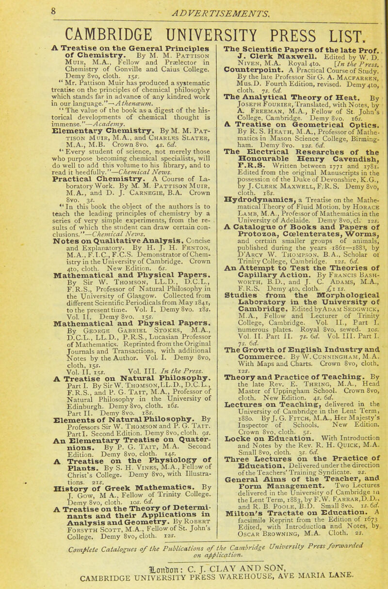 CAMBRIDGE UNIVERSITY PRESS LIST. A Treatise on the General Principles Of Chemistry. By M. M. Pattison Muir, M.A., Fellow and Prselector in Chemistry of Gonville and Caius College. Demy 8vo, cloth. 15$. “ Mr. Pattison Muir has produced a systematic treatise on the principles of chemical philosophy which stands far in advance of any kindred work in our language..” ^ Athenceum. ‘ ‘ The value of the book as a digest of the his- torical developments of chemical thought is immense. ”—A cademy. Elementary Chemistry. By M. M. Pat- tison Muir, M.A., and Charles Slater, M.A., M.B. Crown 8vo. 4V. 6d. “ Every student of science, not merely those who purpose becoming chemical specialists, will do well to add this volume to his library, and to read it heedfully.”—Chemical News. Practical Chemistry. A Course of La- boratory Work. By M. M. Pattison Muir, M.A., and D. J. Carnegie, B.A. Crown 8vo. 3$. “In this book the object of the authors is to teach the leading principles of chemistry by a series of very simple experiments, from the re- sults of which the student can draw certain con- clusions.”—Chemical News. Notes on Qualitative Analysis. Concise and Explanatory. By H. J. H. Fenton, M.A., F.I.C., F.C.S. Demonstrator of Chem- istry in the University of Cambridge. Crown 4to, cloth. New Edition. 6s. Mathematical and Physical Papers. By Sir W. Thomson, LL.D., D.C.L., F.R.S., Professor of Natural Philosophy in the University of Glasgow. Collected from different Scientific Periodicals from May 1841, to the present time. Vol. I. Demy 8vo. 18s. Vol. II. Demy 8vo. 154. Mathematical and Physical Papers. By George Gabriel Stokes, M.A., D.C.L., LL.D., P.R.S., Lucasian Professor of Mathematics. Reprinted from the Original Journals and Transactions, with additional Notes by the Author. Vol. I. Demy 8vo, cloth, 154. Vol. II. 15s. Vol. III. In the Press. A Treatise on Natural Philosophy. Part I. By Sir W. Thomson,LL.D., D.C.L., F.R.S., and P. G- Tait, M.A., Professor of Natural Philosophy in the University of Edinburgh. Demy8vo, cloth. 16s. Part II. Demy 8vo. i8.r. Elements of Natural Philosophy. By Professors Sir W. Thomson and P. G. Tait. Parti. Second Edition. Demy 8vo, cloth, 94. An Elementary Treatise on Quater- nions. By P. G. Tait, M.A. Second Edition. Demy 8vo, cloth. 144. A Treatise on the Physiology of Plants. By S. H. Vines, M.A., Fellow of Christ’s College. Demy 8vo, with Illustra- tions. 21 s. .. _ History of Greek Mathematics. Ey J. Gow, M A., Fellow of Trinity College. Demy 8vo, cloth. 10s. 6d. A Treatise on the Theory of Determi- nants and their Applications in Analysis and Geometry. By Robert Forsyth Scott, M.A., Fellow of St. John s College. Demy 8vo, cloth. 12s. The Scientific Papers of the late Prof. J. Clerk Maxwell. Edited by W. D. Niven, M.A. Royal 4to. [In the Press. Counterpoint. A Practical Course of Study. By the late Professor SirG. A. Macfarren, Mus.D. Fourth Edition, revised. Demy4to, cloth. 7s. 6d. The Analytical Theory of Heat. By Josei-h Fourier, Translated, with Notes, by A. Freeman, M.A., Fellow of St. John's College, Cambridge. Demy 8vo. 164. A Treatise on Geometrical Optics. By R. S. Heath, M.A., Professor of Mathe- matics in Mason Science College, Birming- ham. Demy 8vo. 12s. 6d. The Electrical Researches of the Honourable Henry Cavendish, F.R.S. Written between 1771 and 1781. Edited from the original Manuscripts in the possession of the Duke of Devonshire, K.G., by J. Clerk Maxwell, F.R. S. Demy 8vo, cloth. 184. Hydrodynamics, a Treatise on the Mathe- maticalTheory of Fluid Motion, by Horace Lamb, M.A., Professor of Mathematics in the University of Adelaide. Demy 8vo, cl. 12s. A Catalogue of Books and Papers of Protozoa, Coelenterates, Worms, and certain smaller groups of animals, published during the years 1861—i88r, by D’Arcy W. Thompson. B. A., Scholar of Trinity College, Cambridge. 12s. 6d. An Attempt to Test the Theories of Capillary Action. By Francis Bash- worth, B.D., and J. C. Adams, M.A., F.R.S. Demy 4to, cloth. £11 s. Studies from the Morphological Laboratory in the University of Cambridge. EditedbyAnAM Sedgwick, M.A., Fellow and Lecturer of Trinity College, Cambridge. Vol. II., Part 1. numerous plates. Royal 8vo, sewed. 10s. Vol II. Part II. 74. 6d. Vol. III. Part I. 74. 6d. The Growth of English Industry and Commerce. By W. Cunningham, M.A. With Maps and Charts. Crown 8vo, cloth. 124. Theory and Practice of Teaching. By the late Rev. E. Thring, M.A., Head Master of Uppingham School. Crown 8vo, cloth. New Edition. 44. 6d. Lectures on Teaching, delivered in the University of Cambridge in the Lent Term, 1880. By J. G. Fitch, M.A., Her Majesty's Inspector of Schools. New Edition. Crown 8vo, cloth. 54. Locke on Education. With Introduction and Notes by the Rev. R. H. Quick, M.A. Small 8vo, cloth. 34. 6d. Three Lectures on the Practice of Education. Delivered under the direction of the Teachers’ Training Syndicate. 24. General Aims of the Teacher, and Form Management. Two Lectures delivered in the University of Cambridge in the Lent Term, 1883, by F.W. Farrar,D.D., and R. B Poole, B.D. Small 8vo. 1 s.6d. Milton's Tractate on Education. A facsimile Reprint from the Edition of 1673 Edited, with Introduction and Notes, by Oscar Browning, M.A. Cloth. 24. Complete Catalogues 0/ the Publications 0/ the Cambridge University Press forwarded on application. JLontlott: C. J. CLAY AND SON, CAMBRIDGE UNIVERSITY PRESS WAREHOUSE, AVE MARIA LANE.