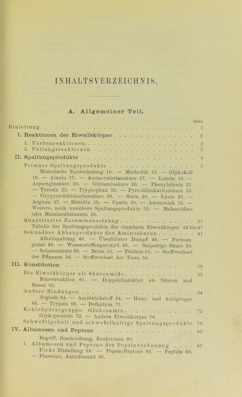 INHALTSVERZEICHNIS. A. Allgemeiner Teil. Seite Einleitung 1 I. Reaktionen der Eiweifskörper 3 1. Farbenreaktionen 3 2. Fäilungsreaktionen 7 II. Spaltungsprodukte 9 Primäre Spaltungsprodukte 9 Historische Entwickelung 10. — Methodik 13. — Glykokoll 16. — Alanin 17. — Aminovaleriansäure 17. — Leucin 18. — Asparaginsäure 20. — Glutaminsäure 20. — Phenylalanin 21. Tyrosin 22. — Trj'ptophan 23. — Pyrrolidinkarbonsäure 25. — Oxypyrrolidinkarbonsäure 26. — Serin 26. — Lysin 27. — Arginin 27. — Histidin 29. — Cystin 30. — Ammoniak 31. — Weitere, noch unsichere Spaltungsprodukte 32. — Melanoidine oder Huminsubstanzen 35. Quantitative Zusammensetzung 37 Tabelle der Spaltungsprodukte der einzelnen Eiweißkörper 42 bis 47 Sekundäre Abbauprodukte der Aminosäuren 41 Alkalispaltung 48. — Überhitzter Dampf 49. — Perman- ganat 49. — Wasserstoffsuperoxyd 49. — Salpetrige Säure 50. — Salpetersäure 50. — Brom 51. — Fäulnis 51. — Stoffwechsel der Pflanzen 54. — Stoffwechsel der Tiere 55. III. Konstitution Die Eiweißkörper als Säureamide 59 Biuretreaktion 61. — Doppelcharakter als Säuren und Basen 63. Andere Bindungen Arginin 64. Amidstickstoff 64. — Ilemi- und Antigruppe 66. Trypsin 66. — Definition 71. Kohlehydratgruppe. Glukosamin 72 Glykoproteide 72. — Andere Eiweißkörper 76. Schwefelgehalt und schwefelhaltige Spaltungsprodukte 78 IV. Albumosen und Peptone 83 Begriff, Beschreibung, Reaktionen 83. 1. Albumosen und Peptone der Pepsinverdauun g .... 87 Picks Einteilung 89. — Pepsin-Peptone 92. — Peptide 93. — Plasteine, Antialbumid 95.