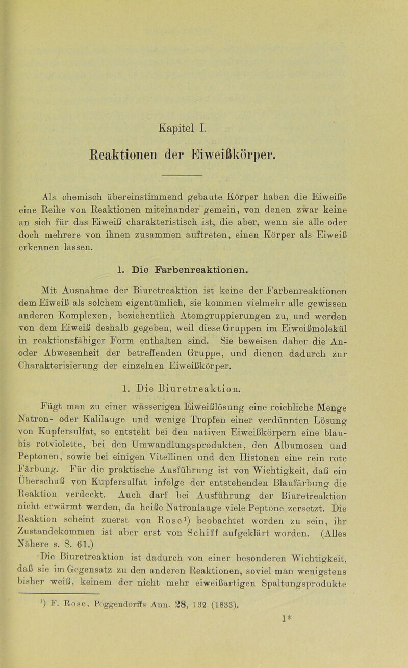 Eeaktionen der Eiweißkörper. Als chemisch übereinstimmend gebaute Körper haben die Eiweiße eine Reihe von Reaktionen miteinander gemein, von denen zwar keine an sich für das Eiweiß charakteristisch ist, die aber, wenn sie alle oder doch mehrere von ihnen zusammen auftreten, einen Körper als Eiweiß erkennen lassen. 1. Die Farbenreaktionen. Mit Ausnahme der Biuretreaktion ist keine der Farbenreaktionen dem Eiweiß als solchem eigentümlich, sie kommen vielmehr alle gewissen anderen Komplexen, beziehentlich Atomgruppierungen zu, und werden von dem Eiweiß deshalb gegeben, weil diese Gruppen im Eiweißmolekül in reaktionsfähiger Form enthalten sind. Sie beweisen daher die An- oder Abwesenheit der betreffenden Gruppe, und dienen dadurch zur Charakterisierung der einzelnen Eiweißkörper. 1. Die Biuretreaktion. Fügt man zu einer wässerigen Eiweißlösung eine reichliche Menge Natron- oder Kalilauge und wenige Tropfen einer verdünnten Lösung von Kupfersulfat, so entsteht bei den nativen Eiweißkörpern eine blau- bis rotviolette, bei den Umwandlungsprodukten, den Albumosen und Peptonen, sowie bei einigen Yitellinen und den Histonen eine rein rote Färbung. Für die praktische Ausführung ist von Wichtigkeit, daß ein Überschuß von Kupfersulfat infolge der entstehenden Blaufäidmng die Reaktion verdeckt. Auch darf bei Ausführung der Biuretreaktion nicht erwärmt werden, da heiße Natronlauge viele Peptone zersetzt. Die Reaktion scheint zuerst von Rose1) beobachtet worden zu sein, ihr Zustandekommen ist aber erst von Schiff aufgeklärt worden. (Alles Nähere s. S. 61.) Die Biuretreaktion ist dadurch von einer besonderen Wichtigkeit, daß sie im Gegensatz zu den anderen Reaktionen, soviel man wenigstens bisher weiß, keinem der nicht mehr eiweißartigen Spaltungsprodukte *) F. Rose, Poggendorffs Ami. 28, 132 (1833). 1*