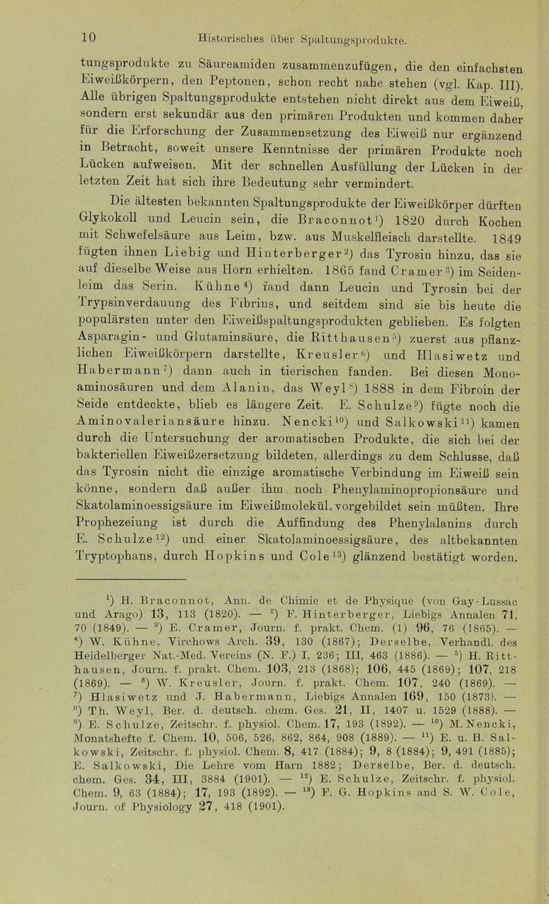 Historisches über Spaltungsprodukte. tungsprodulite zu Säureamiden zusammenzufügen, die den einfachsten Eiweißkörpern, den Peptonen, schon recht nahe stehen (vgl. Kap. III). Alle übrigen Spaltungsprodukte entstehen nicht direkt aus dem Eiweiß, sondern erst sekundär aus den primären Produkten und kommen daher für die Erforschung der Zusammensetzung des Eiweiß nur ergänzend in Betracht, soweit unsere Kenntnisse der primären Produkte noch Lücken aufweisen. Mit der schnellen Ausfüllung der Lücken in der letzten Zeit hat sich ihre Bedeutung sehr vermindert. Die ältesten bekannten Spaltungsprodukte der Eiweißkörper dürften Glykokoll und Leucin sein, die Braconnot1) 1820 durch Kochen mit Schwefelsäure aus Leim, bzw. aus Muskelfleisch darstellte. 1849 fügten ihnen Liebig und Hinterberger2) das Tyrosin hinzu, das sie auf dieselbe Weise aus Horn erhielten. 1865 fand Cramer3) im Seiden- leim das Serin. Kühne4) fand dann Leucin und Tyrosin bei der Trypsinverdauung des Fibrins, und seitdem sind sie bis heute die populärsten unter den Eiweißspaltungsprodukten geblieben. Es folgten Asparagin- und Glutaminsäure, die Ritt hausen5) zuerst aus pflanz- lichen Eiweißkörpern darstellte, Kreusler6) und Hlasiwetz und Habermann7 *) dann auch in tierischen fanden. Bei diesen Mono- aminosäuren und dem Alanin, das Weyls) 1888 in dem Fibroin der Seide entdeckte, blieb es längere Zeit. E. Schulze9) fügte noch die Aminovaleriansäure hinzu. Nencki10) und Salkowski11) kamen durch die Untersuchung der aromatischen Produkte, die sich bei der bakteriellen Eiweißzersetzung bildeten, allerdings zu dem Schlüsse, daß das Tyrosin nicht die einzige aromatische Verbindung im Eiweiß sein könne, sondern daß außer ihm noch Phenylaminopropionsäure und Skatolaminoessigsäure im Eiweißmolekül, vorgebildet sein müßten. Ihre Prophezeiung ist durch die Auffindung des Phenylalanins durch E. Schulze12) und einer Skatolaminoessigsäure, des altbekannten Tryptophans, durch Hopkins und Cole13) glänzend bestätigt worden. l) H. Braconnot, Ann. de Chimie et de Physique (von Gay-Lussac und Arago) 13, 113 (1820). — 2) F. Hinterberger, Liebigs Annalen 71, 70 (1849). — 3) E. Cramer, Journ. f. prakt. Chem. (l) 96, 76 (1865). — 4) W. Kühne, Virchows Arch. 39, 130 (1867); Derselbe, Yerbandl. des Heidelberger Nat.-Med. Vereins (N. P.) I, 236; III, 463 (1886). — 5) H. Ritt- hausen, Journ. f. prakt. Chem. 103, 213 (1868); 106, 445 (1869); 107, 218 (1869). — 8) W. Kreusler, Journ. f. prakt. Chem. 107, 240 (1869). — 7) Hlasiwetz und J. Habermann, Liebigs Annalen 169, 150 (1873). — ) Th. Weyl, Ber. d. deutsch, chem. Ges. 21, II, 1407 u. 1529 (1888). — 9) E. Schulze, Zeitschr. f. physiol. Chem. 17, 193 (1892). — 10) M. Nencki, Monatshefte f. Chem. 10, 506, 526, 862, 864, 908 (1889). — n) E. u. B. Sal- kowski, Zeitschr. f. physiol. Chem. 8, 417 (1884); 9, 8 (1884); 9, 491 (1885); E. Salkowski, Die Lehre vom Harn 1882; Derselbe, Ber. d. deutsch, chem. Ges. 34, III, 3884 (1901). — 12) E. Schulze, Zeitschr. f. physiol. Chem. 9, 63 (1884); 17, 193 (1892). — l8) P. G. Hopkins and S. W. Cole, Journ. of Physiology 27, 418 (1901).
