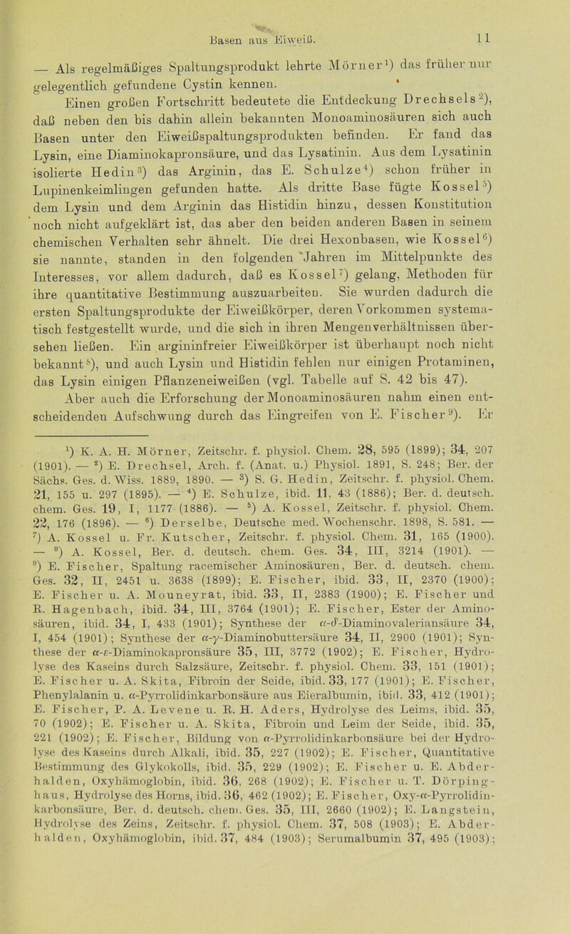 Als regelmäßiges Spaltungsprodukt lehrte Mörner1) das früher nur gelegentlich gefundene Cystin kennen. Einen großen Fortschritt bedeutete die Entdeckung Drechsels2), daß neben den bis dahin allein bekannten Monoaminosäuren sich auch Basen unter den Eiweißspaltungsprodukten befinden. Er fand das Lysin, eine Diaminokapronsäure, und das Lysatinin. Aus dem Lysatinin isolierte Hedin3) das Arginin, das E. Schulze4) schon früher in Lupinenkeimlingen gefunden hatte. Als dritte Base fügte Kossel'’) dem Lysin und dem Arginin das Histidin hinzu, dessen Konstitution 'noch nicht aufgeklärt ist, das aber den beiden anderen Basen in seinem chemischen Verhalten sehr ähnelt. Die drei Hexonbasen, wie Kossel6) sie nannte, standen in den folgenden 'Jahren im Mittelpunkte des Interesses, vor allem dadurch, daß es Kossel7) gelang, Methoden für ihre quantitative Bestimmung auszuarbeiteu. Sie wurden dadurch die ersten Spaltungsprodukte der Eiweißkörper, deren Vorkommen systema - tisch festgestellt wurde, und die sich in ihren Mengenverhältnissen über- sehen ließen. Ein argininfreier Eiweißkörper ist überhaupt noch nicht bekannt3), und auch Lysin und Histidin fehlen nur einigen Protaminen, das Lysin einigen Pflanzeneiweißen (vgl. Tabelle auf S. 42 bis 47). Aber auch die Erforschung der Monoaminosäuren nahm einen ent- scheidenden Aufschwung durch das Eingreifen von E. Fischer9). Er 4) K. A. H. Mörner, Zeitsclir. f. pliysiol. Chem. 28, 595 (1899); 34, 207 (1901). — 2) E. Drechsel, Arch. f. (Anat. u.) Pliysiol. 1891, S. 248; Ber. der Sächs. Ges. d. Wiss. 1889, 1890. — 3) S. G. Hedin, Zeitschr. f. pliysiol. Chem. 21, 155 u. 297 (1895). — 4) E. Schulze, ibid. 11, 43 (1886); Ber. d. deutsch, chem. Ges. 19, I, 1177 (1886). — 5) A. Kossel, Zeitschr. f. physiol. Chem. 22, 176 (1896). — 6) Derselbe, Deutsche med. Wochenschr. 1898, S. 581. — 7) A. Kossel u. Fr. Kutscher, Zeitschr. f. physiol. Chem. 31, 165 (1900). — 8) A. Kossel, Ber. d. deutsch, chem. Ges. 34, III, 3214 (1901). -— 9) E. Fischer, Spaltung racemischer Aminosäuren, Ber. d. deutsch, chem. Ges. 32, II, 2451 u. 3638 (1899); E. Fischer, ihid. 33, II, 2370 (1900); E. Fischer u. A. Mouneyrat, ihid. 33, II, 2383 (1900); E. Fischer und R. Hagenbach, ibid. 34, III, 3764 (1901); E. Fischer, Ester der Amino- säuren, ibid. 34, I, 433 (1901); Synthese der «-cf-Diaminovaleriansäure 34, I, 454 (1901); Synthese der «-y-Diaminobuttersäure 34, II, 2900 (1901); Syn- these der a-c-Diaminokapronsäure 35, III, 3772 (1902); E. Fischer, Hydro- lyse des Kaseins durch Salzsäure, Zeitschr. f. physiol. Chem. 33, 151 (1901); E. Fischer u. A. Skita, Fibroin der Seide, ibid. 33, 177 (1901); E. Fischer, Phenylalanin u. «-Pyrrolidinkarbon säure aus Eieralbumin, ibid. 33, 412 (1901); E. Fischer, P. A. Levene u. R. H. Aders, Hydrolyse des Leims, ihid. 35, 70 (1902); E. Fischer u. A. Skita, Fibroin und Leim der Seide, ihid. 35, 221 (1902); E. Fischer, Bildung von n-Pyrrolidinltarbonsäure hei der Hydro- lyse des Kaseins durch Alkali, ibid. 35, 227 (1902); E. Fischer, Quantitative Bestimmung des Glykokolls, ihid. 35, 229 (1902); E. Fischer u. E. Abder- halden, Oxyhämoglobin, ihid. 30, 268 (1902); E. Fischer u. T. Dörping- haus, Hydrolyse des Horns, ibid. 36, 462 (1902); E. Fischer, Oxy-«-Pyrrolidin- karbonsäure, Ber. d. deutsch, chem. Ges. 35, III, 2660 (1902); E. Langstein, Hydrolyse des Zeins, Zeitschr. f. physiol. Chem. 37, 508 (1903); E. Abder- halden, Oxyhämoglobin, ihid. 37, 484 (1903); Serumalbumin 37, 495 (1903);