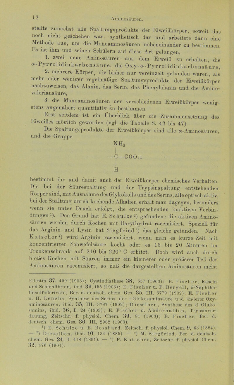 stellte zunächst alle Spaltungsprodukte der Eiweißkörper, soweit das noch nicht geschehen war, synthetisch dar und arbeitete dann eine Methode aus, um die Monoaminosäuren nebeneinander zu bestimmen, ks ist ihm und seinen Schülern auf diese Art gelungen, 1. zwei neue Aminosäuren aus dem Eiweiß zu erhalten, die a-Pyrrolidtnkar bonsäure, die Oxy-a-Pyrrolidinkarbonsäure, 2. mehrere Körper, die bisher nur vereinzelt gefunden waren, als mehr oder weniger regelmäßige Spaltungsprodukte der Eiweißkörper nachzuweisen, das Alanin, das Serin, das Phenylalanin und die Amino- valeriansäure, 3. die Monoaminosäuren der verschiedenen Eiweißkörper wenig- stens angenähert quantitativ zu bestimmen. Eist seitdem ist ein Überblick über die Zusammensetzung des Eiweißes möglich geworden (vgl. die Tabelle S. 42 bis 47). Die Spaltungsprodukte der Eiweißkörper sind alle «-Aminosäuren, und die Gruppe NH2 —C-COOil H bestimmt ihr und damit auch der Eiweißkörper chemisches Verhalten. Die bei der Säurespaltung und der Trypsinspaltung entstehenden Körper sind, mit Ausnahme desGlykokolls und des Serins, alle optisch aktiv, bei der Spaltung durch kochende Alkalien erhält man dagegen, besonders wenn sie unter Druck erfolgt, die entsprechenden inaktiven Verbin- dungen1)- Den Grund hat E. Schulze2) gefunden: die aktiven Amino- säuren werden durch Kochen mit Barythydrat racemisiert. Speziell für das Arginin und Lysin hat Siegfried-1) das gleiche gefunden. Nach Kutscher4) wird Arginin racemisiert, wenn man es kurze Zeit mit konzentrierter Schwefelsäure kocht oder es 15 bis 20 Minuten im Trockenschrank auf 210 bis 220° C erhitzt. Doch wird auch durch bloßes Kochen mit Säuren immer ein kleinerer oder größerer Teil der Aminosäuren racemisiert, so daß die dargestellten Aminosäuren meist Edestin 37, 499 (1903); Cystindiathese 38, 557 (1903); E. Fischer, Kasein und Seidenfibroin, ibid. 30, 155 (1903); E. Fischer u. P. Bergeil, d-Naphtha- linsulfoderivate, Ber. d. deutsch, chem. Ges. 35, III, 3779 (1902); E. Fischer u. H. Leuchs, Synthese des Serins, der 1-Glukosaminsäure und anderer Oxy- aminosäuren, ibid. 35, III, 3787 (1902); Dieselben, Synthese des d-Gluko- samins, ibid. 36, I. 24 (1903); E. Fischer u. Abderhalden, Trypsinver- dauuug, Zeitschr. f. physiol. Chem. 39, 81 (1903); E. Fischer, Ber. d. deutsch, chem. Ges. 36, III, 2982 (1903). ') E. Schulze u. E. Bosshard, Zeitsch. f. physiol. Chem. 9, 63 (1884). — *) Dieselben, ibid. 10, 134 (1885). — d) M. Siegfried, Ber. d. deutsch, chem. Ges. 24, I, 418 (1891). — 4) F. Kutscher, Zeitschr. f. physiol. Chem. 32, 476 (1901).