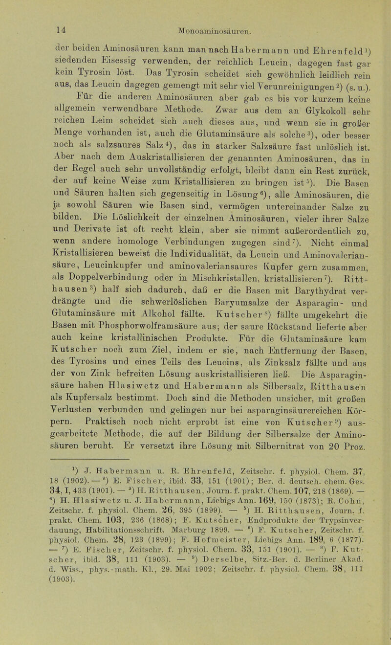 der beiden Aminosäuren kann man nach Habermann und Ehrenfeld1) siedenden Eisessig verwenden, der reichlich Leucin, dagegen fast gar kein Tyrosin löst. Das lyrosin scheidet sich gewöhnlich leidlich rein auß, das Leucin dagegen gemengt mit sehr vielA erunreinigungen2) (s. u.). Für die anderen Aminosäuren aber gab es bis vor kurzem keine allgemein verwendbare Methode. Zwar aus dem an Glykokoll sehr reichen Leim scheidet sich auch dieses aus, und wenn sie in großer Menge vorhanden ist, auch die Glutaminsäure als solche3 4), oder besser noch als salzsaures Salz+), das in starker Salzsäure fast unlöslich ist. Aber nach dem Auskristallisieren der genannten Aminosäuren, das in der Regel auch sehr unvollständig erfolgt, bleibt dann ein Rest zurück, der auf keine Weise zum Kristallisieren zu bringen ist5). Die Basen und Säuren halten sich gegenseitig in Lösung6), alle Aminosäuren, die ja sowohl Säuren wie Basen sind, vermögen untereinander Salze zu bilden. Die Löslichkeit der einzelnen Aminosäuren, vieler ihrer Salze und Derivate ist oft recht klein, aber sie nimmt außerordentlich zu, wenn andere homologe Verbindungen zugegen sind7). Nicht einmal Kristallisieren beweist die Individualität, da Leucin und Aminovalerian- säure, Leucinkupfer und aminovaleriansaures Kupfer gern zusammen, als Doppelverbindung oder in Mischkristallen, kristallisieren7). Ritt- hausen 3) half sich dadurch, daß er die Basen mit Barythydrat ver- drängte und die schwerlöslichen Baryumsalze der Asparagin- und Glutaminsäure mit Alkohol fällte. Kutscher8) fällte umgekehrt die Basen mit Phosphorwolframsäure aus; der saure Rückstand lieferte aber auch keine kristallinischen Produkte. Für die Glutaminsäure kam Kutscher noch zum Ziel, indem er sie, nach Entfernung der Basen, des Tyrosins und eines Teils des Leucins, als Zinksalz fällte und aus der von Zink befreiten Lösung auskristallisieren ließ. Die Asparagin- säure haben Hlasiwetz und Habermann als Silbersalz, Ritthausen als Kupfersalz bestimmt. Doch sind die Methoden unsicher, mit großen Verlusten verbunden und gelingen nur bei asjaaraginsäurereichen Kör- pern. Praktisch noch nicht erprobt ist eine von Kutscher9) aus- gearbeitete Methode, die auf der Bildung der Silbersalze der Amino- säuren beruht. Er versetzt ihre Lösung mit Silbernitrat von 20 Proz. l) J. Hahermann u. B. EhrenfeJd, Zeitschr. f. physiol. Chem. 37, 18 (1902). — 2) E. Fischer, ibid. 33, 151 (1901); Ber. d. deutsch, chem. Ges. 34,1, 433 (1901). — 3) H. Bitthausen, Journ. f. prakt. Chem. 107, 218 (1869). — 4) H. Hlasiwetz u. J. Hahermann, LiebigsAnn. 169, 150 (1873); B. Cohn, Zeitschr. f. physiol. Chem. 26, 395 (1899). — 5) II. Bitthausen, Journ. f. prakt. Chem. 103, 236 (1868); E. Kutscher, Endprodukte der Trypsinver- dauung, Habilitationsschrift. Marburg 1899. — 6) F. Kutscher, Zeitschr. f. physiol. Chem. 28, 123 (1899); F. Hofmeister, Liehigs Ann. 189, 6 (1877). — 7) E. Fischer, Zeitschr. f. physiol. Chem. 33, 151 (1901). — B) F. Kut- scher, ibid. 38, 111 (1903). — 9) Derselbe, Sitz.-Ber. d. Berliner Akad. d. Wiss., phys.-math. Kl., 29. Mai 1902; Zeitschr. f. physiol. Chem. 38, 111 (1903).