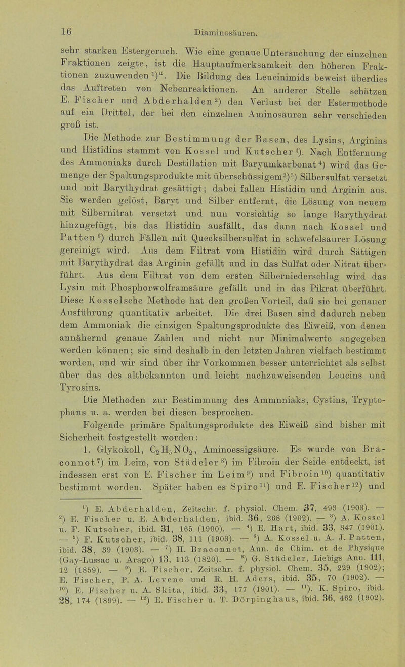 sehr starken Estergeruch. Wie eine genaue Untersuchung der einzelnen Fraktionen zeigte, ist die Hauptaufmerksamkeit den höheren Frak- tionen zuzuwenden1)“. Die Bildung des Leucinimids beweist überdies das Aultreten von Nebenreaktionen. An anderer Stelle schätzen E. Fischer und Abderhalden2 *) den Verlust bei der Estermethode auf ein Drittel, der bei den einzelnen Aminosäuren sehr verschieden groß ist. Die Methode zur Bestimmung der Basen, des Lysins, Arginins und Histidins stammt von Kossel und Kutscher1). Nach Entfernung des Ammoniaks durch Destillation mit ßaryumkarbonat4 *) wird das Ge- menge der Spaltungsprodukte mit überschüssigem11)1) Silbersulfat versetzt und mit Barythydrat gesättigt; dabei fallen Histidin und Arginin aus. Sie werden gelöst, Baryt und Silber entfernt, die Lösung von neuem mit Silbernitrat versetzt und nun vorsichtig so lange Barythydrat hinzugefügt, bis das Histidin ausfällt, das dann nach Kossel und Patten0) durch Fällen mit Quecksilbersulfat in schwefelsaurer Lösung gereinigt wird. Aus dem Filtrat vom Histidin wird durch Sättigen mit Barythydrat das Arginin gefällt und in das Sulfat oder Nitrat über- führt. Aus dem Filtrat von dem ersten Silberniederschlag wird das Lysin mit Phosphorwolframsäure gefällt und in das Pikrat überführt. Diese Kosselsche Methode hat den großen Vorteil, daß sie bei genauer Ausführung quantitativ arbeitet. Die drei Basen sind dadurch neben dem Ammoniak die einzigen Spaltungsprodukte des Eiweiß, von denen annähernd genaue Zahlen und nicht nur Minimalwerte angegeben werden können; sie sind deshalb in den letzten Jahren vielfach bestimmt worden, und wir sind über ihr Vorkommen besser unterrichtet als selbst über das des altbekannten und leicht nachzuweisenden Leucins und Tyrosins. Die Methoden zur Bestimmung des Ammnniaks, Cystins, Trypto- phans u. a. werden bei diesen besprochen. Folgende primäre Spaltungsprodukte des Eiweiß sind bisher mit Sicherheit festgestellt worden: 1. Glykokoll, C2H5N02, Aminoessigsäure. Es wurde von Bra- connot7) im Leim, von Städeler8 *) im Fibroin der Seide entdeckt, ist indessen erst von E. Fischer im Leim0) und Fibroin10) quantitativ bestimmt worden. Später haben es Spiro11) und E. Fischer12) und *) E. Abderhalden, Zeitschr. f. physiol. Chem. 37, 493 (1903). — 2) E. Fischer u. E. Abderhalden, ibid. 36, 268 (1902). — 3) A. Kossel u. P. Kutscher, ibid. 31, 165 (1900). — 4) E. Hart, ibid. 33, 347 (1901). — 6) P. Kutscher, ibid. 38, 111 (1903). — ü) A. Kossel u. A. J. Patten, ibid. 38, 39 (1903). — 7) H. Braconnot, Ann. de Chim. et de Physique (Gay-Lussac u. Arago) 13, 113 (1820). — 8) G. Städeler, Liebigs Anu. 111, 12 (1859). — °) E. Fischer, Zeitschr. f. physiol. Chem. 35, 229 (1902); E. Fischer, P. A. Levene und R. H. Aders, ibid. 35, 70 (1902). — 10) E. Fischer u. A. Skita, ibid. 33, 177 (1901). — u). K. Spiro, ibid. 28, 174 (1899). — 1S) E. Fischer u. T. Dörpinghaus, ibid. 36, 462 (1902).