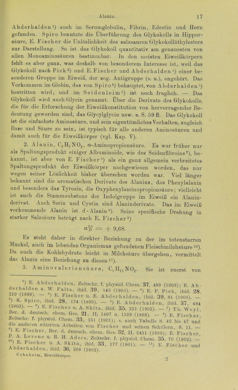 Abderhalden1) auch im Serumglobulin, Fibrin, Edestin und Horn gefunden. Spiro benutzte die Überführung des Glykokolls in Hippur- säure, E. Fischer die Unlöslichkeit des salzsauren Glykokolläthylesters zur Darstellung. So ist das Glykokoll quantitativ am genauesten von allen Monoaminosäuren bestimmbar. In den meisten Eiweißkörpern fehlt es aber ganz, was deshalb von besonderem Interesse ist, weil das Grlykokoll nach Pick2) und E.Fischer und Abderhalden einer be- sonderen Gruppe im Eiweiß, der sog. Antigruppe (s. u.), angehört. Das Vorkommen im Globin, das von Spiro4) behauptet, von Abderhalden 5) bestritten wird, und im Seidenleim0) ist noch fraglich. — Das Glykolcoll wird auch Glycin genannt. Über die Derivate des Glykokolls, die für die Erforschung der Eiweißkonstitution von hervorragender Be- deutung geworden sind, das Glycylglycin usw. s. S. 59 ff. Das Glykokoll ist die einfachste Aminosäure, und sein eigentümliches Verhalten, zugleich Base und Säure zu sein, ist typisch für alle anderen Aminosäuren und damit auch für die Eiweißkörper (vgl. Kap. V). 2. Alanin, C3H7N02, a-Aminopropionsäure. Es war früher nur als Spaltungsprodukt einiger Albuminoide, wie des Seidenfibroins7), be- kannt, ist aber von E. Fischer H) als ein ganz allgemein verbreitetes Spaltungsprodukt der Eiweißkörper nachgewiesen worden, das nur wegen seiner Löslichkeit bisher übersehen worden war. Viel länger bekannt sind die aromatischen Derivate des Alanins, das Phenylalanin und besonders das Tyrosin, die Oxyphenylaminopropionsäure; vielleicht ist auch die Stammsubstanz der Indolgruppe im Eiweiß ein Alanin- derivat. Auch Serin und Cystin sind Alaninderivate. Das im Eiweiß vorkommende Alanin ist d-Alanin9)- Seine spezifische Drehung in starker Salzsäure beträgt nach E. Fischer9) «2d0 = -j- 9,68. Es steht daher in direkter Beziehung zu der im totenstarren Muskel, auch im lebenden Organismus gefundenen Fleischmilchsäure 10). Da auch die Kohlehydrate leicht in Milchsäure übergehen, vermittelt das Alanin eine Beziehung zu diesen11). 3. Aminovaleriansäure, C-,HnN02. Sie ist zuerst von ) E. Abderhalden, Zeitschr. f. physiol. Chem. 37, 499 (1903)- E. Ab- Ä” u- Falta’ ibid- 39> 143 0903). — s) e. P. Pick, ibid. 28, *Ve, ~ ^ K Pl8cller u- E- Abderhalden, ibid. 39, 81 (1903). — 28> 174 flö99)- ~ E- Abderhalden, ibid. 37, 484 11908). ) E. bischer u. A. Skita, ibid. 35, 221 (1902). — 7) Th. Weyl Ber. d. deutsch, chem. Ges. 21, II, 1407 u. 1529 (1888). — 8) E. Fischer’ Zeitschr. f. physiol. Chem. 33, 151 (1901); s. auch Tabelle S. 42 bis 47 und 9\e1/'I^e'en 5’'ltierten Arbeiten von Fischer und seinen Schülern, S. li. — ) E. Fischer, Ber. d. deutsch, chem. Ges. 32, II, 2451 (1899); E. Fischer io'\ Eevene u- R- H- Aders, Zeitschr. f. physiol. Chem. 35, 70 (1902). — ) E. bischer u. A. Skita, ibid. 33, 177 (1901). - “) E. Fischer und Abderhalden, ibid. 36, 268 (1902). Cohnheim, Eiweißkörper.