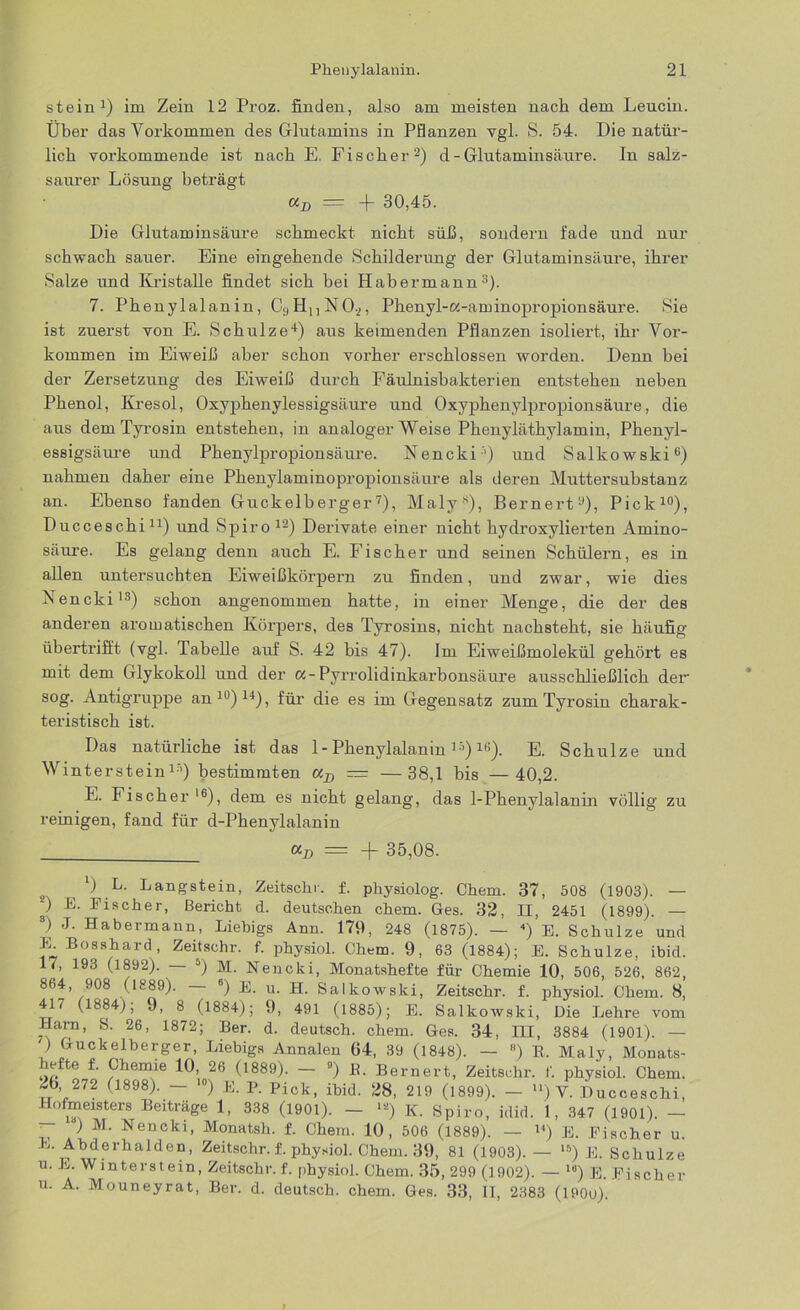 stein1) im Zein 12 Proz. finden, also am meisten nach dem Leucin. Über das Vorkommen des Glutamins in Pflanzen vgl. S. 54. Die natür- lich vorkommende ist nach E. Fischer2) d - Glutaminsäure. In salz- saurer Lösung beträgt cij) — -j- 30,45. Die Glutaminsäure schmeckt nicht süß, sondern fade und nur schwach sauer. Eine eingehende Schilderung der Glutaminsäure, ihrer Salze und Kristalle findet sich bei Habermann3). 7. Phenylalanin, C;)HnN0.2, Phenyl-oc-aminopropionsäure. Sie ist zuerst von E. Schulze4) aus keimenden Pflanzen isoliert, ihr Vor- kommen im Eiweiß aber schon vorher erschlossen worden. Denn bei der Zersetzung des Eiweiß durch Fäulnisbakterien entstehen neben Phenol, Kresol, Oxyphenylessigsäure und Oxyphenylpropionsäure, die aus dem Tyrosin entstehen, in analoger Weise Phenyläthylamin, Phenyl- essigsäure und Phenylpropionsäure. Nencki'1) und Salkowski6) nahmen daher eine Phenylaminopropionsäure als deren Muttersubstanz an. Ebenso fanden Guckelberger7), Maly8), Bernert'1), Pick10), Ducceschi11) und Spiro 12) Derivate einer nicht hydroxylierten Amino- säure. Es gelang denn auch E. Fischer und seinen Schülern, es in allen untersuchten Eiweißkörpern zu finden, und zwar, wie dies Nencki13) schon angenommen hatte, in einer Menge, die der des anderen aromatischen Körpers, des Tyrosins, nicht nachsteht, sie häufig übertrifft (vgl. Tabelle auf S. 42 bis 47). Im Eiweißmolekül gehört es mit dem Glykokoll und der cc-Pyrrolidinkarbonsäure ausschließlich der sog. Antigruppe an10)14), für die es im Gegensatz zum Tyrosin charak- teristisch ist. Das natürliche ist das 1 - Phenylalanin lj)10). E. Schulze und Winterstein1'’) bestimmten aD — —38,1 bis —40,2. E. Fischer l6), dem es nicht gelang, das 1-Phenylalanin völlig zu reinigen, fand für d-Phenylalanin = -f 35,08. s ^ Ü L- Langsteiu! Zeitschr. f. physiolog. Chem. 37, 508 (1903). — *) E- Tischer, Bericht d. deutschen chem. Ges. 32, H, 2451 (1899). — 8) J. Habermann, Liebigs Ann. 179, 248 (1875). — 4) E. Schulze und E. Bosshard, Zeitschr. f. physiol. Chem. 9, 63 (1884); E. Schulze, ibid. 17, 193 (1892). 5) M. Nencki, Monatshefte für Chemie 10, 506, 526, 862, 864, 908 (1889). 6) E. u. H. Salkowski, Zeitschr. f. physiol. Chem. 8, 417 (1884), 9, 8 (1884); 9, 491 (1885); E. Salkowski, Die Lehre vom Harn, S. 26, 1872; Her. d. deutsch, chem. Ges. 34, III, 3884 (1901). — ) Guckelberger, Liebigs Annalen 64, 39 (1848). — 8) R. Maly, Monats- hefte f. Chemie 10, 26 (1889). - 9) R. Bernert, Zeitschr. f. physiol. Chem. 2b 272 (1898). — 10) E. P. Pick, ibid. 28, 219 (1899). — u) V. Ducceschi, Hofmeisters Beiträge 1, 338 (1901). — >*) K. Spiro, idid. 1, 347 (1901). — ’ ^ M- Nencki, Monatsh. f. Chem. 10, 506 (1889). — 14) E. Fischer u. L. Abderhalden, Zeitschr. f. physiol. Chem. 39, 81 (1903). — 15) E. Schulze u. E. Winterstein, Zeitschr. f. physiol. Chem. 35, 299 (1902). — 16) E. Fischer u. A. Mouneyrat, Ber. d. deutsch, chem. Ges. 33, II, 2383 (1900).