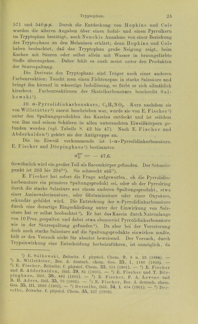 571 und 540 ft {i. Durch die Entdeckung von Hopkins und Cole wurden die älteren Angaben über einen Indol- und einen Pyrrolkern im Tryptophan bestätigt, auch Nenckis Annahme von einer Beziehung des Tryptophans zu den Melaninen erklärt; denn Hopkins und Cole haben beobachtet, daß das Tryptophan große Neigung zeigt, beim Kochen mit Säuren oder selbst allein mit Wasser in braungefärbte Stoffe überzugehen. Daher fehlt es auch meist unter den Produkten der Säurespaltung. Die Derivate des Tryptophans sind Träger noch einer anderen I1 arbenreaktion: Taucht man einen Fichtenspan in starke Salzsäure und bringt ihn hierauf in wässerige Indollösung, so färbt er sich allmählich kirschrot. Farbenreaktionen der Skatolkarbonsäure beschreibt Sal- kowski1). 10. cc-Pyrrolidinkarbonsäure, C6H9N02. Kurz nachdem sie von Willstätter2) zuerst beschrieben war, wurde sie von E. Fischer 3) unter den Spaltungsprodukten des Kaseins entdeckt und ist seitdem von ihm und seinen Schülern in allen untersuchten Eiweiß körpern ge- funden worden (vgl. Tabelle S. 42 bis 47). Nach E. Fischer und Abderhalden4) gehört sie der Antigruppe an. Die im Eiweiß vorkommende ist 1-a- Pyrrolidinkarbon säure. E. Fischer und Dörpinghaus3) bestimmten <°° = — 47,6. Gewöhnlich wird ein großer Teil als Racemkörper gefunden. Der Schmelz- punkt ist 203 bis 204°u). Sie schmeckt süß7). E. Tischer hat sofort die Frage aufgeworfen, ob die Pyrrolidin- kaibonsäure ein primäres Spaltungsprodukt sei, oder ob der Pyrrolring durch die starke Salzsäure aus einem anderen Spaltungsprodukt, etwa einer Aminovaleriansäure, oder Glutaminsäure oder einer Oxysäure, sekundär gebildet wird. Die Entstehung der oc-Pyrrolidinkarbonsäure durch eine derartige Ringschließung unter der Einwirkung von Salz- säule hat er selbst beobachtet 5). Er hat das Kasein durch Natronlauge von lOProz. gespalten und dabei etwa ebensoviel Pyrrolidinkarbonsäure wie in der Säurespaltung gefunden9). Da aber bei der Veresterung doch noch starke Salzsäure auf die Spaltungsprodukte einwirken mußte, hält er den \ersuch nicht für absolut beweisend. Der Versuch, durch TrypsinWirkung eine Entscheidung herbeizuführen, ist unmöglich, da s '■) SaJkowski, Zeitschr. f. physiol. Chem. 9, 8 u. 23 (1884). — ) R. Willstätter, Ber. d. deutsch, chem. Ges. 33, I, 1160 (1900). — ) E. Fischer, Zeitschr. f. physiol. Chem. 33, 151 (1901). — 4) E. Fischer und E. Abderhalden, ibid. 39, 81 (1903). — 5) E. Fischer und T. Dör- pinghaus, ibid. 36, 462 (1902). — 6) E. Fischer, P. A. Levene und ' Aders, ibid. 35, 70 (1902). — 7) E. Fischer, Ber. d. deutsch, chem. Ges. 35, HI, 2660 (1902). — 8) Derselbe, ibid. 34, I, 454 (1901). — ) Der- selbe, Zeitschr. f. physiol. Chem. 35, 227 (1902).