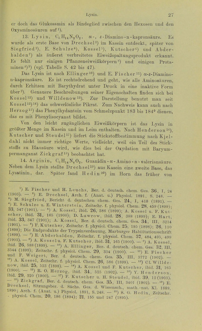 er doch das Glukosamin als Bindeglied zwischen den Hexosen und den Oxyaminosäuren auf1). 13. Lysin, Ci;H14N202, a-, £-Diamino-n-kapronsäure. Es wurde als erste Base von Drecksei2) im Kasein entdeckt, später von Siegfried3), E. Schulze4), Kossel5), Kutscher«) und Abder- halden7) als äußerst verbreitetes Eiweißspaltungsprodukt erkannt. Es fehlt nur einigen Pflanzeneiweißkörpern8) und einigen Prota- minen8)9) (vgl. Tabelle S. 42 bis 47). Das Lysin ist nach Ellinger10) und E. Fischer11) a-s-Diamino- n-kapronsäure. Es ist rechtsdrekend und geht, wie alle Aminosäuren, durch Erhitzen mit Barythydrat unter Druck in eine inaktive Form über3). Genauere Beschreibungen seiner Eigenschaften finden sich bei Kos sei12) und Willdenow13). Zur Darstellung benutzt man seit Kos sei12)14) das schwerlösliche Pikrat. Zum Nachweis kann auch nach Herzog15) das Phenylkydantoin vom Schmelzpunkt 183 bis 184° dienen, das es mit Phenylisocyanat bildet. Von den leicht zugänglichen Eiweißkörpern ist das Lysin in größter Menge im Kasein und im Leim enthalten. Nach Henderson16), Kutscher und Steudel17) liefert die Stickstoffbestimmung nach Kjel- dahl nicht immer richtige Werte, vielleicht, weil ein Teil des Stick- stoffs zu Blausäure wird, wie dies bei der Oxydation mit Baryurn- permanganat Zickgraf18) beobachtet hat. 14. Arginin, LsH14N402, Guanidin-«-Amino -n - valeriansäure. Neben dem Lysin stellte Drechsel19) aus Kasein eine zweite Base, das Lysatinin, dar. Später fand FI e d i n 29) im Horn das früher von ‘) E. Eischer und H. Leuchs, Ber. d. deutsch, chem. Ges. 36, I, 24 (1903). 2) E. Drechsel, Arch. f. (Anat. u.) Physiol. 1891, S. 248. — 0 M. Siegfried, Bericht d. deutschen chem. Ges. 24, I, 418 (1891). ) E. Schulze u. E. Winterstein, Zeitschr. f. physiol. Chem. 28, 459 (1899)- 33, 547 (1901). — 5) A. Kossel, ibid. 26, 586 (1899); A. Kossel u. F. Kut- SCheoolbjd' 165 (1900)j D- Lawrow, ibid. 28, 388 (1899); E. Hart, ibid. 33, 347 (1901); A. Kossel, Ber. d. deutsch, chem. Ges. 34, HI, 3214 (1901). — 6) E. Kutscher, Zeitschr. f. physiol. Chem. 25, 195 (1898); 26, 110 (1898); Die Endprodukte der Trypsinverdauung, Marhurger Habilitationsschrift (1899). — ') E. Abderhalden, Zeitschr. f. physiol. Chem. 37, 484, 495, 499 ^ Kosselu- P- Kutscher, ibid. 31, 165 (1900). — 9) A. Kossel, ibid. «6, 588 (1899). — ln) A. Ellinger, Ber. d. deutsch, chem. Ges. 32, III, 3o44 (1899); Zeitschr. f. physiol. Chem. 29, 334 (1900). — ll) E. Eischer und F. Weigert, Ber. d. deutsch, chem. Ges. 35, III, 3772 (1902). — ) A. Kossel, Zeitschr. f. physiol. Chem. 26, 586 (1899). — l3) Cl.Willde- ?'lbld' 523 (1898)’ ~ u) A. Kossel und F. Kutscher, ibid. 31, 165 onT. , °v Herz°g> ibld- 34, 525 (1902). — 16) Y. Henderson, 1 2J, 320 (1900). 17) E. Kutscher u. H. Steudel, ibid. 39, 12(1903). ) Zickgraf, Ber. d. deutsch, chem. Ges. 35, III, 3401 (1902). — l9) E. Drechsei, Sitzungsber. d. Sachs. Ges. d. Wissensch., math.-nat. Kl. 1889 1890 ; Arch. f. (Anat. u.) Physiol. 1891, S. 248. - *») S. G. Hedin, Zeitschr. • physiol. Chem. 20, 186 (1894); 21, 155 und 247 (1895).