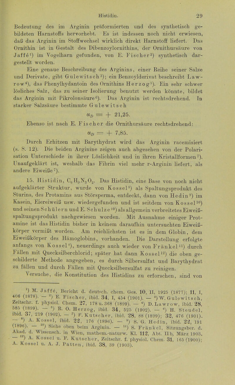 Bedeutung des im Arginin präformierten und des synthetisch ge- bildeten Harnstoffs hervorhebt. Es ist indessen noch nicht erwiesen, daß das Arginin im Stoffwechsel wirklich direkt Harnstoff liefert. Das Ornithin ist in Gestalt des Dibenzoylornithins, der Ornithursäure von Jaffe1) im Yogelharn gefunden, von E. Fischer2) synthetisch dar- gestellt worden. Eine genaue Beschreibung des Arginins, einer Reihe seiner Salze und Derivate, gibt Gulewitsch3); ein Benzoylderivat beschreibt Law- row4), das Phenylhydantoin des Ornithins Her zog5). Ein sehr schwer lösliches Salz, das zu seiner Isolierung benutzt werden könnte, bildet das Arginin mit Pikrolonsäure B). Das Arginin ist rechtsdrehend. In starker Salzsäure bestimmte Gulewitsch Kjj —. -(- 21,25. Ebenso ist nach E. Fischer die Ornithursäure rechtsdrehend: «p = -f- 7,85. Durch Erhitzen mit Barythydrat wird das Arginin racemisiert (s. S. 12). Die beiden Arginine zeigen auch abgesehen von der Polari- sation Unterschiede in ihrer Löslichkeit und in ihren Kristallformen7). Unaufgeklärt ist, weshalb das Fibrin viel mehr r-Arginin liefert, als andere Eiweiße 7). 15. Histidin, C6H9N302. Das Histidin, eine Base von noch nicht aufgeklärter Struktur, wurde von Kossels) als Spaltungsprodukt des Sturins, des Protamins aus Störsperma, entdeckt, dann von Hedin9) im Kasein, Eiereiweiß usw. wiedergefunden und ist seitdem von Kossel10) und seinen Schülern undE. Schulze ,0) als allgemein verbreitetes Eiweiß- spaltungsprodukt nachgewiesen worden. Mit Ausnahme einiger Prot- amine ist das Histidin bisher in keinem daraufhin untersuchten Eiweiß- körper vermißt worden. Am reichlichsten ist es in dem Globin, dem Eiweißkörper des Hämoglobins, vorhanden. Die Darstellung erfolgte anfangs von Kossel8), neuerdings auch wieder von Fränkel u) durch Fällen mit Quecksilberchlorid; später hat dann Kossel12) die oben ge- schilderte Methode angegeben, es durch Silbersulfat und Barythydrat zu fällen und durch Fällen mit Quecksilbersulfat zu reinigen. Versuche, die Konstitution des Histidins zu erforschen, sind von ‘) M. Jaffe, Bericht d. deutsch, ehern. Ges. 10, II, 1925 (1877); 11, 1, 406 (1878). — 2) E. Fischer, ibid. 34, I, 454 (1901). — 3) W. Gutewi t s ch, Zeitschr. f. physiol. Cliem. 27, 178 u. 368 (1899). — 4) D. Lawrow, ibid. 28, 585 (1899). — 5) R. 0. Herzog, ibid. 34, 525 (1902). — “) H. Steudel, ibid. 37, 219 (1902). — 7) P. Kutscher, ibid. 28, 88 (1899); 32, 476 (1901). — 8) A. Kossel, ibid. 22, 176 (1896). — 9) S. G. Hedin, ibid. 22, 191 (1896). ) Siehe oben beim Arginin. — u) S. Frankel, Sitzungsber. d. Akad. d. Wissensch. in Wien, mathem.-naturw. Kl. 112, Abt. Ilb, März 1903. ) A. Kossel u. F. Kutscher, Zeitschr. f. physiol. Chem. 31, 165 (1900); A. Kossel u. A. J. Patten, ibid. 38, 39 (1903).