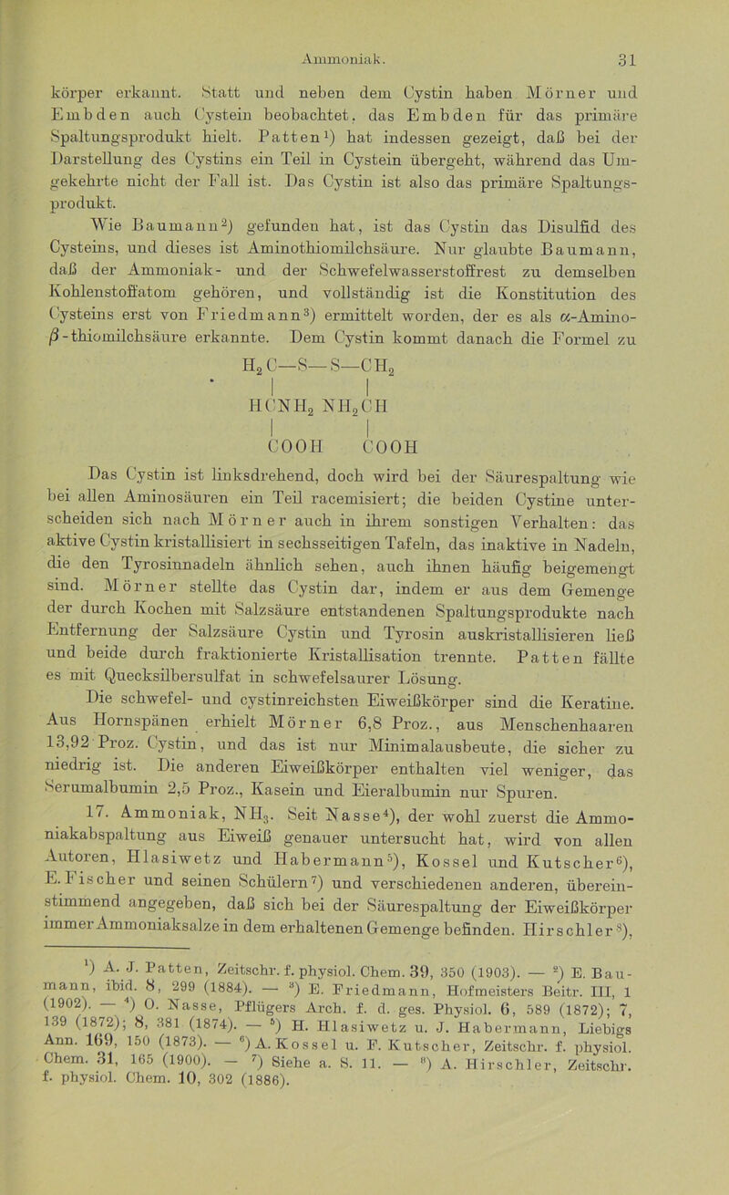 körper erkannt. Statt und neben dem Cystin haben Mörner und Embden auch Cystein beobachtet, das Embden für das primäre Spaltungsprodukt hielt. Patten1) hat indessen gezeigt, daß bei der Darstellung des Cystins ein Teil in Cystein übergeht, während das Um- gekehrte nicht der Fall ist. Das Cystin ist also das primäre Spaltungs- produkt. Wie Baumann2) gefunden hat, ist das Cystin das Disulfid des Cysteins, und dieses ist Aminothiomilchsäure. Nur glaubte Baumann, daß der Ammoniak- und der Schwefelwasserstoffrest zu demselben Kohlenstoffatom gehören, und vollständig ist die Konstitution des Cysteins erst von Friedmann3) ermittelt worden, der es als a-Amino- /3-thiomilchsäure erkannte. Dem Cystin kommt danach die Formel zu H2 C—S—S—CH2 I I HCNHjj NH2CH COOH COOH Das Cystin ist linksdrehend, doch wird bei der Säurespaltung wie bei allen Aminosäuren ein Teil racemisiert; die beiden Cystine unter- scheiden sich nach Mörner auch in ihrem sonstigen Verhalten: das aktive Cystin kristallisiert in sechsseitigen Tafeln, das inaktive in Nadeln, die den Tyrosinnadeln ähnlich sehen, auch ihnen häufig beigemengd sind. Mörner stellte das Cystin dar, indem er aus dem Gemenge der durch Kochen mit Salzsäure entstandenen Spaltungsprodukte nach Entfernung der Salzsäure Cystin und Tyrosin auskristallisieren ließ und beide durch fraktionierte Kristallisation trennte. Patten fällte es mit Quecksilbersulfat in schwefelsaurer Lösune-. Die Schwefel- und cystinreichsten Eiweißkörper sind die Keratine. Aus Hornspänen erhielt Mörner 6,8Proz., aus Menschenhaaren 13,92 Proz. Cystin, und das ist nur Minimalausbeute, die sicher zu niedrig ist. Die anderen Eiweißkörper enthalten viel weniger, das Serumalbumin 2,5 Proz., Kasein und Eieralbumin nur Spuren. 17. Ammoniak, NH3. Seit Nasse4), der wohl zuerst die Ammo- niakabspaltung aus Eiweiß genauer untersucht hat, wird von allen Autoren, Hlasiwetz und Habermann5), Kossel und Kutscher6), E. bischer und seinen Schülern7) und verschiedenen anderen, überein- stimmend angegeben, daß sich bei der Säurespaltung der Eiweißkörper iinmei Ammoniaksalze in dem erhaltenen Gemenge befinden. Hir s chl er ®), ') A- J- Patten, Zeitschr. f. physiol. Chem. 39, 350 (1903). — 2) E. Bau- mann, ibid. 8, 299 (1884). — d) E. Prielmann, Hofmeisters Beitr. III, 1 (1902). — 4) 0. Nasse, Pflügers Arch. f. d. ges. Physiol. 6, 589 (1872); 7, 139 (1872); 8, 381 (1874). — 5) H. Hlasiwetz u. J. Habermann, Liebigs Ann. 109, 150 (1873). c) A. Kossel u. E. Kutscher, Zeitschr. f. physiol. Chem. 31, 165 (1900). — 7) Siehe a. S. 11. — 8) A. Hirschler, Zeitschr. f. physiol. Chem. 10, 302 (1886).