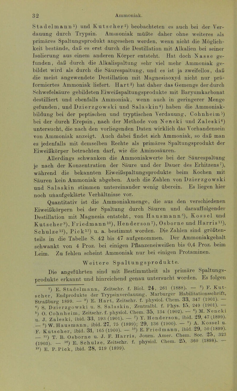 Stadelmann1) und Kutscher2) beobachteten es auch bei der Ver- dauung durch Trypsin. Ammoniak müßte daher ohne weiteres als primäres Spaltungsprodukt angesehen werden, wenn nicht die Möglich- keit bestände, daß es erst durch die Destillation mit Alkalien bei seiner Isolierung aus einem anderen Körper entsteht. Hat doch Kasse ge- funden, daß durch die Alkalispaltung sehr viel mehr Ammoniak ge- bildet wird als durch die Säurespaltung, und es ist ja zweifellos, daß die meist angewendete Destillation mit Magnesiaoxyd nicht nur prä- formiertes Ammoniak liefert. Hart3) hat daher das Gemenge der durch Schwefelsäure gebildeten Eiweißspaltungsprodukte mit Baryumkarbonat destilliert und ebenfalls Ammoniak, wenn auch in geringerer Menge gefunden, und Dzierzgowski und Salaskin4) haben die Ammoniak- bildung bei der peptischen und tryptischen Verdauung, Cohnheim5) bei der durch Erepsin, nach der Methode von Nencki und Zaleski6) untersucht, die nach den vorliegenden Daten wirklich das Vorhandensein von Ammoniak anzeigt. Auch dabei findet sich Ammoniak, so daß man es jedenfalls mit demselben Rechte als primäres Spaltungsprodukt der Eiweißkörper betrachten darf, wie die Aminosäuren. Allerdings schwanken die Ammoniakwerte bei der Säurespaltung je nach der Konzentration der Säure und der Dauer des Erhitzens7), während die bekannten Eiweißspaltungsprodukte beim Kochen mit Säuren kein Ammoniak abgeben. Auch die Zahlen von Dzierzgowski und Salaskin stimmen untereinander wenig überein. Es liegen hier noch unaufgeklärte Verhältnisse vor. Quantitativ ist die Ammoniakmenge, die aus den verschiedenen Eiweißkörpern bei der Spaltung durch Säuren und darauffolgender Destillation mit Magnesia entsteht, von Hausmann8), K o s s e 1 und Kutscher9), Friedmann10), Henderson7), Osborne und Harris11), Schulze12), Pick13) u. a. bestimmt worden. Die Zahlen sind größten- teils in die Tabelle S. 42 bis 47 aufgenommen. Der Ammoniakgehalt schwankt von 4 Proz. bei einigen Pflanzeneiweißen bis 0,4 Proz. beim Leim. Zu fehlen scheint Ammoniak nur bei einigen Protaminen. Weitere Spaltungsprodukte. Die angeführten sind mit Bestimmtheit als primäre Spaltungs- produkte erkannt und hinreichend genau untersucht worden. Es folgen *) E. Stadelmann, Zeitschr. f. Biol. 24, 261 (1888). ) F. Klit- sch er, Endprodukte der Trypsinverdauung, Marburger Habilitationsschrift, Straßburg 1899. — 3) E. Hart, Zeitschr. f. physiol. Chem. 33, 347 (1901). — 4) s. Dzierzgowski u. S. Salaskin, Zentralbl. f. J'liys. 15, 249 (1901). - 5) O. Cohnheim, Zeitschr. f. physiol. Chem. 35, 134 (1902). 8) M. Nencki u. J. Zaleski, ibid. 33, 193 (1901). — 7) Y. Henderson, ibid. 29, 47 (1899). - ») W. Hausmann, ibid. 27, 75 (1899); 29, 136 (1900). - 3) A Kossel u. E. Kutscher, ibid. 31, 165 (1900). — 10) E.Friedmann, ibid. 29, 50(1899). n-) rj Osborne u. J. F. Harris, Journ. Amer. Chem. Soc. 2o, 323 (1903). _ i2) e. Schulze, Zeitschr. f. physiol. Chem. 25, 360 (1898). 13) E. P. Pick, ibid. 28, 219 (1899).