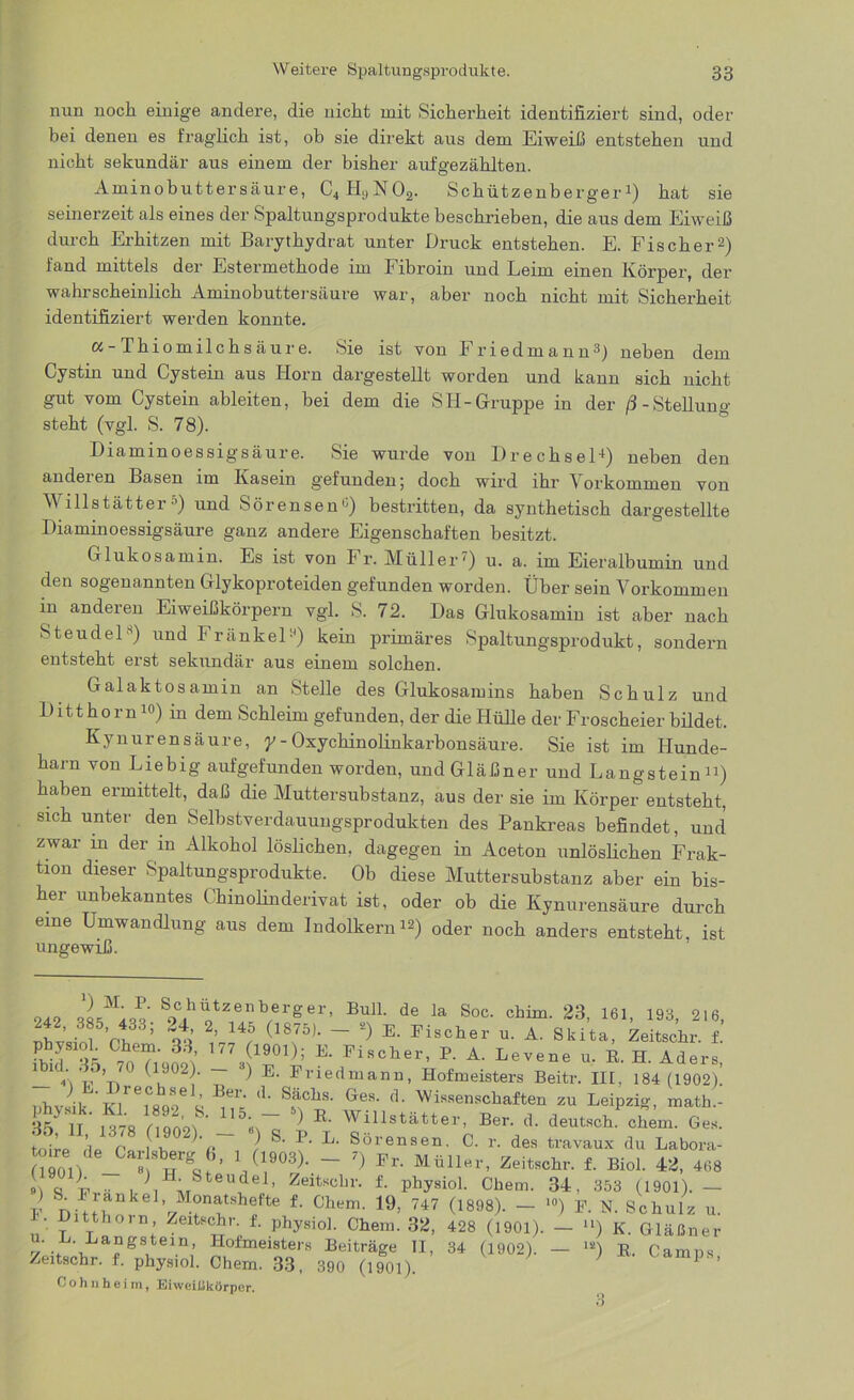 nun noch einige andere, die nicht mit Sicherheit identifiziert sind, oder bei denen es fraglich ist, ob sie direkt aus dem Eiweiß entstehen und nicht sekundär aus einem der bisher aufgezählten. Aminobuttersäure, C4H;,N02. Schützenberger1) hat sie seinerzeit als eines der Spaltungsprodukte beschrieben, die aus dem Eiweiß durch Erhitzen mit Barythydrat unter Druck entstehen. E. Fischer2) fand mittels der Estermethode im Fibroin und Leim einen Körper, der wahrscheinlich Aminobuttersäure war, aber noch nicht mit Sicherheit identifiziert werden konnte. a-Thiomilchsäure. Sie ist von f riedmann®) neben dem Cystin und Cystein aus Horn dargestellt worden und kann sich nicht gut vom Cystein ableiten, bei dem die SH-Gruppe in der /I-Stelluno- steht (vgl. S. 78). Diammoessig säure. Sie wurde von Drechsel1) neben den andei en Basen im Kasein gefunden; doch wird ihr \ orkommen von Willstätter5) und Sörensen0) bestritten, da synthetisch dargestellte Diaminoessigsäure ganz andere Eigenschaften besitzt. Glukosamin. Es ist von 1 r. Müller') u. a. im Eieralbumin und den sogenannten Glykoproteiden gefunden worden. Über sein Vorkommen in anderen Eiweißkörpern vgl. S. 72. Das Glukosamin ist aber nach Steudels) und FränkeP) kein primäres Spaltungsprodukt, sondern entsteht erst sekundär aus einem solchen. Galaktosamin an Stelle des Glukosamins haben Schulz und Ditthorn 10) in dem Schleim gefunden, der die Hülle der Froscheier bildet. Kynuren säure, y - Osychinolinkarbonsäure. Sie ist im Hunde- harn von Liebig aufgefunden worden, undGläßner und Langstein11) haben ermittelt, daß die Muttersubstanz, aus der sie im Körper entsteht, sich unter den Selbstverdauungsprodukten des Pankreas befindet, und zwar m der in Alkohol löslichen, dagegen in Aceton unlöslichen Frak- tion dieser Spaltungsprodukte. Ob diese Muttersubstanz aber ein bis- her unbekanntes Chinolinderivat ist, oder ob die Kynurensäure durch eine Umwandlung aus dem Indolkern12) oder noch anders entsteht, ist ungewiß. 242 iw«' S9JhUotZ.e^b,erger’ BulL de la Soc- chim‘ 23> 161> 193> 216, ci ’ % V4;5 (1875)- - 2) E- Bischer u. A. Skita, Zeitschr. f. Cbeif' 177 ,(1901); B. Fischer, P. A. Levene u. K. H. Aders L’Vif’n0 (lu°2!' ~ ^ E‘ Briedmann, Hofmeisters Beitr. III, 184 (1902)! , ■ i t',reC Se ’ Bei' d‘ ^ächs- Ges. d. Wissenschaften zu Leipzig, math - 35yt Ss (?902) Wnistätter’ Ber- d- deutsch, ehern. Ges. töire r it r / Sörensen. C. r. des travaux du Labora- 0901) - « ’ 11(1,9°3)- ~ 7) Fr- Müll«r> Zeitschr. f. Biol. 42, 408 o , , • bteudel, Zeitschr. f. physiol. Chem. 34, 353 (1901). — V ‘n. rankel- Monatshefte f. Chem. 19, 747 (1898). — 10) F. N. Schulz u • Ditthorn Zeitschr. f. physiol. Chem. 32, 428 (1901). — “) K. Gläßner . ' a°gsteill> Hofmeisters Beiträge II, 34 (1902). — ls) K. Camps Zeitschr. f. physiol. Chem. 33, 390 (1901). P ’ Cohn heim, Eiweißkörper.