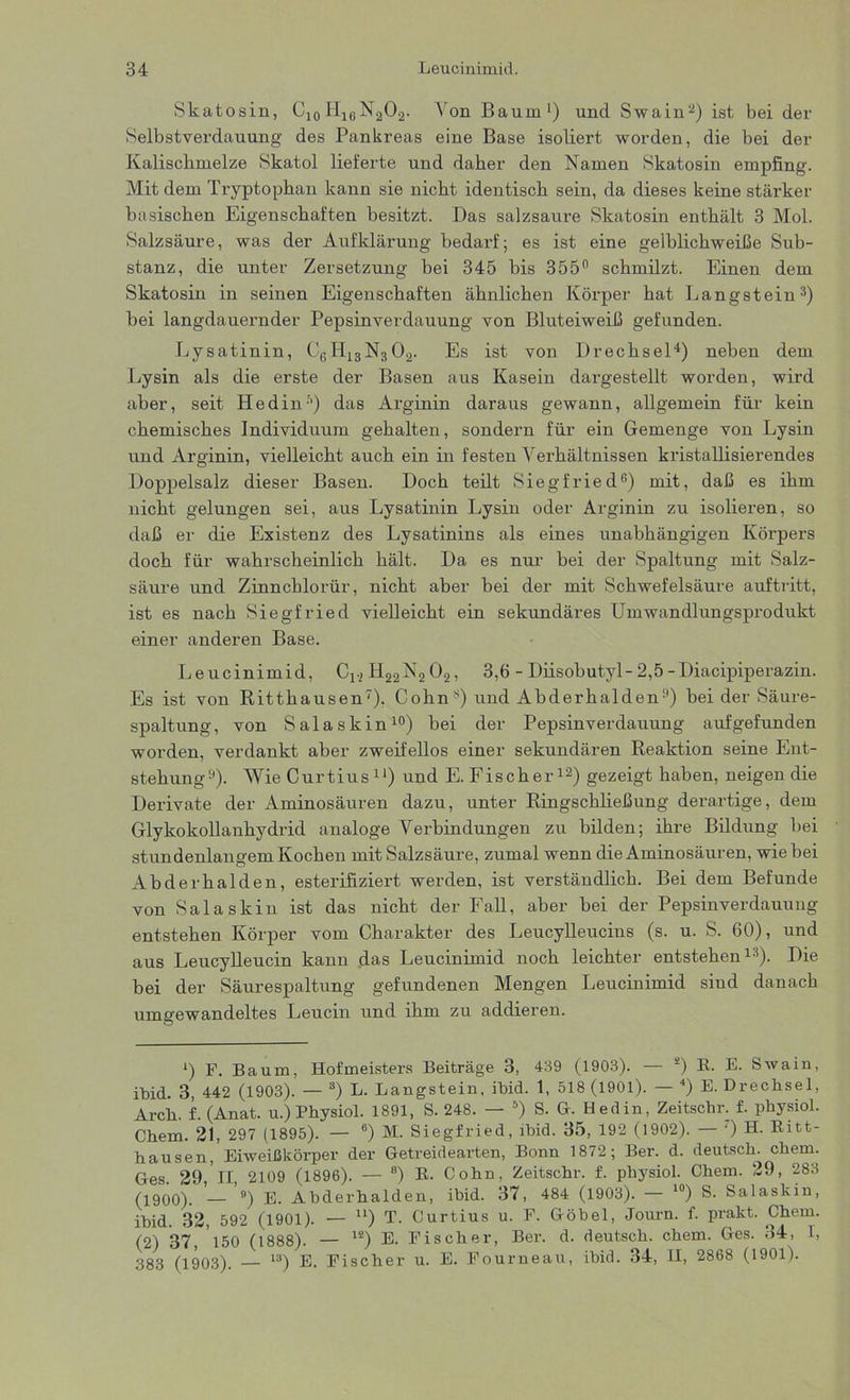 Skatosin, C10H16N2O2. Von Baum1) und Swain2) ist bei der Selbstverdauung des Pankreas eine Base isoliert worden, die bei der Kalisckmelze Skatol lieferte und daher den Namen Skatosin empfing. Mit dem Tryptophan kann sie nicht identisch sein, da dieses keine stärker basischen Eigenschaften besitzt. Das salzsaure Skatosin enthält 3 Mol. Salzsäure, was der Aufklärung bedarf; es ist eine gelblichweiße Sub- stanz, die unter Zersetzung bei 345 bis 355° schmilzt. Einen dem Skatosin in seinen Eigenschaften ähnlichen Körper hat Langstein3) bei langdauernder Pepsinverdauung von Bluteiweiß gefunden. Lysatinin, CöH|3N302. Es ist von Drechsel4) neben dem Lysin als die erste der Basen aus Kasein dargestellt worden, wird aber, seit Iiedin5) das Arginin daraus gewann, allgemein für kein chemisches Individuum gehalten, sondern für ein Gemenge von Lysin und Arginin, vielleicht auch ein in festen Verhältnissen kristallisierendes Doppelsalz dieser Basen. Doch teilt Siegfried6) mit, daß es ihm nicht gelungen sei, aus Lysatinin Lysin oder Arginin zu isolieren, so daß er die Existenz des Lysatinins als eines unabhängigen Körpers doch für wahrscheinlich hält. Da es nur bei der Spaltung mit Salz- säure und Zinnchlorür, nicht aber bei der mit Schwefelsäure auftritt, ist es nach Siegfried vielleicht ein sekundäres Umwandlungsprodukt einer anderen Base. Leucinimid, C12 H22N2 02, 3,6 - Diisobutyl-2,5-Diacipiperazin. Es ist von Ritthausen7). Cohn s) und Abderhalden1’) bei der Säure- spaltung, von Salaskin10) bei der Pepsinverdauung auf gefunden worden, verdankt aber zweifellos einer sekundären Reaktion seine Ent- stehung11). Wie Curtius11) und E. Fischer12) gezeigt haben, neigen die Derivate der ximinosäuren dazu, unter Ringschließung derartige, dem Glykokollanhydrid analoge Verbindungen zu bilden; ihre Bildung bei stundenlangem Kochen mit Salzsäure, zumal wenn die Aminosäuren, wie bei Abderhalden, esterifiziert werden, ist verständlich. Bei dem Befunde von Salaskin ist das nicht der Fall, aber bei der Pepsinverdauung entstehen Körper vom Charakter des Leucylleucins (s. u. S. 60), und aus Leucylleucin kann das Leucinimid noch leichter entstehen13). Die bei der Säurespaltung gefundenen Mengen Leucinimid siud danach umgewandeltes Leucin und ihm zu addieren. ‘) F. Baum, Hofmeisters Beiträge 3, 439 (1903). — 2) B. E. Swain, ibid. 3, 442 (1903). — 3) L. Langstein, ibid. 1, 518 (1901). — 4) E. Drechsel, Arch. f. (Anat. u.) Physiol. 1891, S. 248. — 5) S. G. Hedin, Zeitschr. f. physiol. Chem. 21, 297 (1895). — 6) M. Siegfried, ibid. 35, 192 (1902). — ') H. Ritt- hausen, Eiweißkörper der Getreidearten, Bonn 1872; Ber. d. deutsch, ehern. Ges. 29,11, 2109 (1896). — 8) R. Cohn, Zeitschr. f. physiol. Chem. 29, 283 (1900). — 9) E. Abderhalden, ibid. 37, 484 (1903). 10) S. Salaskin, ibid. 32, 592 (1901). — u) T. Curtius u. F. Göbel, Journ. f. prakt. Chem. (2) 37, 150 (1888). — 12) E. Fischer, Ber. d. deutsch, chem. Ges. 34, I, 383 (1903). 13) E. Fischer u. E. Fourneau, ibid. 34, II, 2868 (1901).