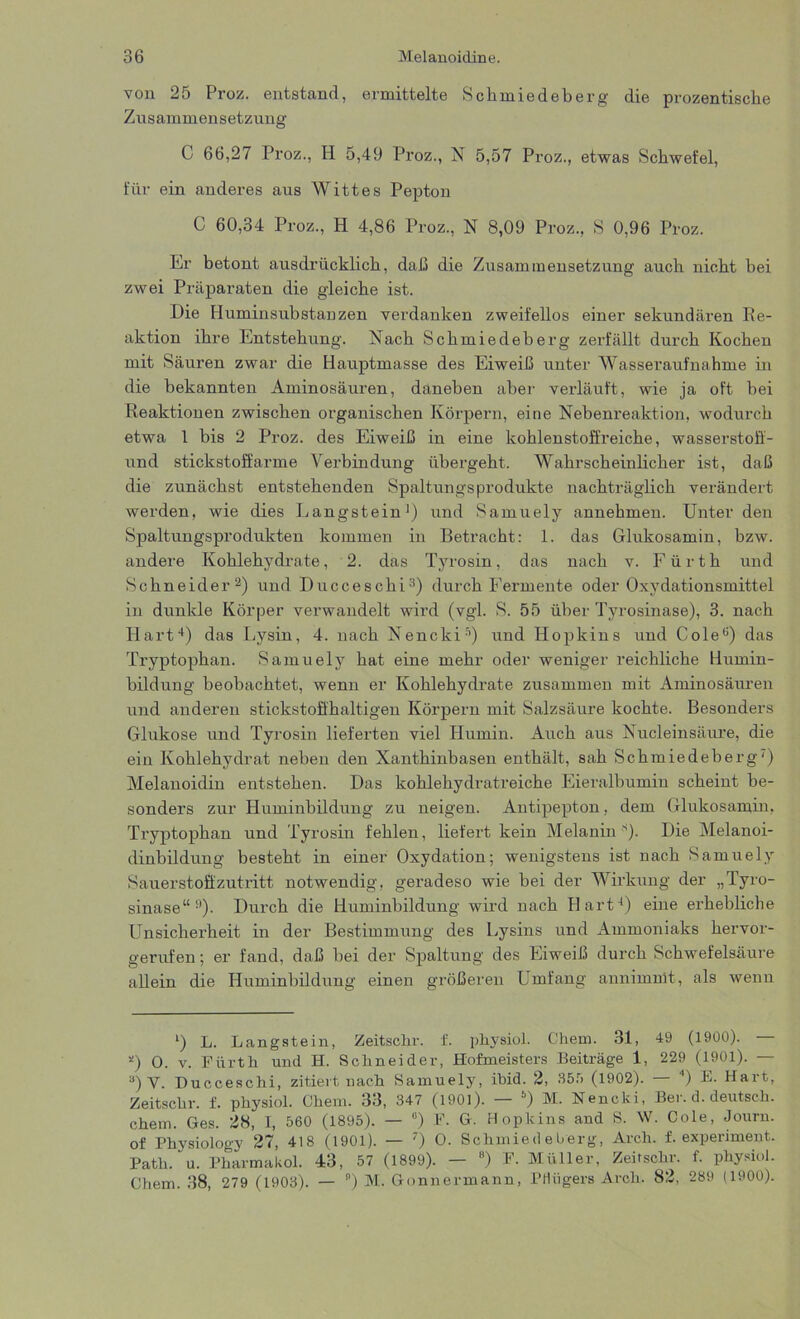 von 25 Proz. entstand, ermittelte Schmiedeberg die prozentiscke Zusammensetzung C 66,27 Proz., H 5,49 Proz., N 5,57 Proz., etwas Schwefel, für ein anderes aus Wittes Pepton C 60,34 Proz., H 4,86 Proz., N 8,09 Proz., S 0,96 Proz. Er betont ausdrücklich, daß die Zusammensetzung auch nicht bei zwei Präparaten die gleiche ist. Die Huminsubstanzen verdanken zweifellos einer sekundären Re- aktion ihre Entstehung. Nach Schmiedeberg zerfällt durch Kochen mit Säuren zwar die Hauptmasse des Eiweiß unter Wasseraufnahme in die bekannten Aminosäuren, daneben aber verläuft, wie ja oft bei Reaktionen zwischen organischen Körpern, eine Nebenreaktion, wodurch etwa 1 bis 2 Proz. des Eiweiß in eine kohlenstoffreiche, wasserstoff- und stickstoffarme Verbindung übergeht. Wahrscheinlicher ist, daß die zunächst entstehenden Spaltungsprodukte nachträglich verändert werden, wie dies Langstein1) und Samuely annehmen. Unter den Spaltungsprodukten kommen in Betracht: 1. das Glukosamin, bzw. andere Kohlehydrate, 2. das Tyrosin, das nach v. Fürth und Schneider2) und Ducceschi3) durch Fermente oder Oxydationsmittel in dunkle Körper verwandelt wird (vgl. S. 55 über Tyrosinase), 3. nach Hart4) das Lysin, 4. nach Nencki5 * *) und Hopkins und Coleö) das Tryptophan. Samuely hat eine mehr oder weniger reichliche Humin- bildung beobachtet, wenn er Kohlehydrate zusammen mit Aminosäuren und anderen stickstoffhaltigen Körpern mit Salzsäure kochte. Besonders Glukose und Tyrosin lieferten viel Humin. Auch aus Nucleinsäure, die ein Kohlehydrat neben den Xanthinbasen enthält, sah Schmiedeberg') Melanoidin entstehen. Das kohlehydratreiche Eieralbumin scheint be- sonders zur Huminbildung zu neigen. Antipepton, dem Glukosamin, Tryptophan und Tyrosin fehlen, liefert kein Melanin s). Die Melanoi- dinbildung besteht in einer Oxydation; wenigstens ist nach Samuely Sauerstoffzutritt notwendig, geradeso wie bei der Wirkung der „Tyro- sinase“9). Durch die Huminbildung wird nach Hart4) eine erhebliche Unsicherheit in der Bestimmung des Lysins und Ammoniaks hervor- gerufen; er fand, daß bei der Spaltung des Eiweiß durch Schwefelsäure allein die Huminbildung einen größeren Umfang annimmt, als wenn l) L. Langstein, Zeitschr. f. physiol. Chem. 31, 49 (1900). — 0 O. v. Fürth und H. Schneider, Hofmeisters Beiträge 1, 229 (1901). — 3) V. Ducceschi, zitiert nach Samuely, ibid. 2, 355 (1902). — 4) E. Hart, Zeitschr. f. physiol. Chem. 33, 347 (1901). — 5) M. Nencki, Ber. d. deutsch, chem. Ges. 28, I, 560 (1895). — °) F. G. Hopkins and S. W. Cole, Journ. of Physiology 27, 418 (l901)- — 0 O. Schmiedeberg, Arch. f. expenment. Path. u. Pharmakol. 43, 57 (1899). — 8) F. Müller, Zeitschr. f. physiol. Chem. 38, 279 (1903). — ) M. Gnnnermann, Pflügers Arch. 82, 289 (1900).