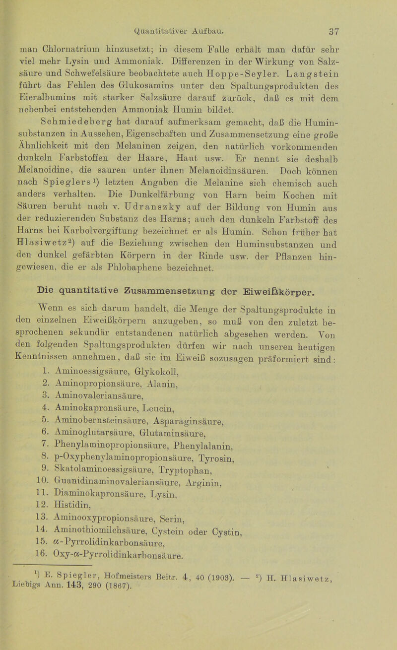 man Chlornatrium hinzusetzt; in diesem Falle erhält man dafür sehr viel mehr Lysin und Ammoniak. Differenzen in der Wirkung von Salz- säure und Schwefelsäure beobachtete auch Hoppe-Seyler. Langstein führt das Fehlen des Glukosamins unter den Spaltungsprodukten des Eieralbumins mit starker Salzsäure darauf zurück, daß es mit dem nebenbei entstehenden Ammoniak Humin bildet. Schmiedeberg hat darauf aufmerksam gemacht, daß die Humin- substanzen in Aussehen, Eigenschaften und Zusammensetzung eine große Ähnlichkeit mit den Melaninen zeigen, den natürlich vorkommenden dunkeln Farbstoffen der Haare, Haut usw. Er nennt sie deshalb Melanoidine, die sauren unter ihnen Melanoidinsäuren. Doch können nach Spieglers1) letzten Angaben die Melanine sich chemisch auch anders verhalten. Die Dunkelfärbung von Harn beim Kochen mit Säuren beruht nach v. Udranszky auf der Bildung von Humin aus der reduzierenden Substanz des Harns; auch den dunkeln Farbstoff des Harns bei Karbolvergiftung bezeichnet er als Humin. Schon früher hat Hlasiwetz2) auf die Beziehung zwischen den Buminsuhstanzen und den dunkel gefärbten Körpern in der Rinde usw. der Pflanzen hin- gewiesen, die er als Phlobaphene bezeichnet. Die quantitative Zusammensetzung der Eiweißkörper. Wenn es sich darum handelt, die Menge der Spaltungsprodukte in den einzelnen Eiweißkörpern anzugeben, so muß von den zuletzt be- sprochenen sekundär entstandenen natürlich abgesehen werden. Von den folgenden Spaltungsprodukten dürfen wir nach unseren heutigen Kenntnissen annehmen, daß sie im Eiweiß sozusagen präformiert sind: 1. Aminoessigsäure, Glykokoll, 2. Aminopropionsäure, Alanin, 3. Aminovaleriansäure, 4. Aminokapronsäure, Leucin, 5. Aminobernsteinsäure, Asparaginsäure, 6. Aminoglutarsäure, Glutaminsäure, 7. Phenylaminopropionsäure, Phenylalanin, 8. p-Oxyphenylaminopropionsäure, Tyrosin, 9. Skatolaminoessigsäure, Tryptophan, 10. Guanidinaminovaleriansäure, Arginin. 11. Diaminokapronsäure, Lysin, 12. Histidin, 13. Aminooxypropionsäure, Serin, 14. Aminothiomilchsäure, Cystein oder Cystin, 15. w-Pyrrolidinkarbonsäure, 16. Oxy-«-Pyrrolidinkarbonsäure. *) E. Spiegler, Hofmeisters Beitr. 4, 40 (1903). — s) H. Hlasiwetz, Liebigs Ann. 143, 290 (1867).