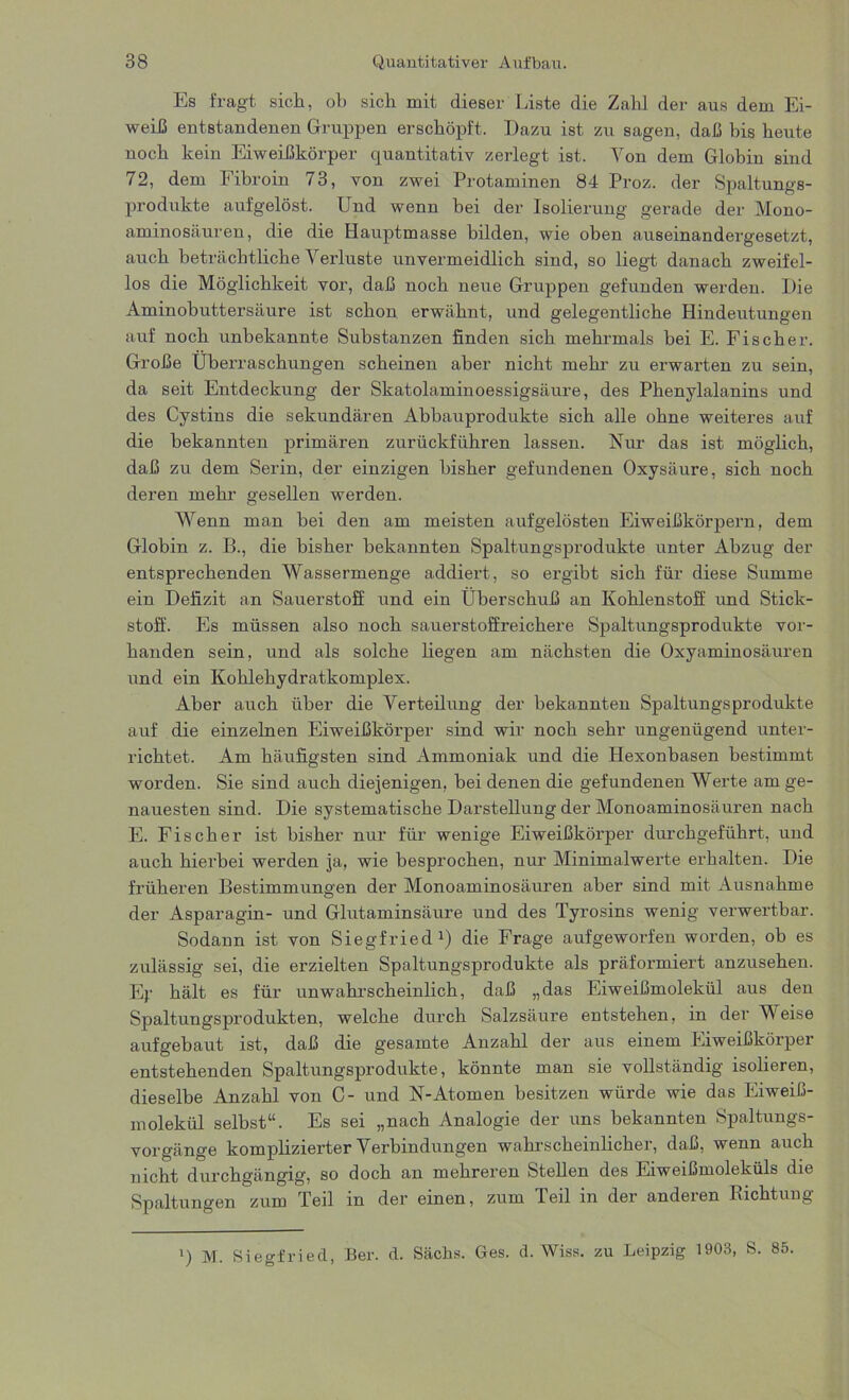 Es fragt sich, ob sich mit dieser Liste die Zahl der aus dem Ei- weiß entstandenen Gruppen erschöpft. Dazu ist zu sagen, daß bis heute noch kein Eiweißkörper quantitativ zerlegt ist. Von dem Globin sind 72, dem Fibroin 73, von zwei Protaminen 84 Proz. der Spaltungs- produkte aufgelöst. Und wenn bei der Isolierung gerade der Mono- aminosäuren, die die Hauptmasse bilden, wie oben auseinandergesetzt, auch beträchtliche Verluste unvermeidlich sind, so liegt danach zweifel- los die Möglichkeit vor, daß noch neue Gruppen gefunden werden. Die Aminobuttersäure ist schon erwähnt, und gelegentliche Hindeutungen auf noch unbekannte Substanzen finden sich mehrmals bei E. Fischer. Große Überraschungen scheinen aber nicht mehr zu erwarten zu sein, da seit Entdeckung der Skatolaminoessigsäure, des Phenylalanins und des Cystins die sekundären Abbauprodukte sich alle ohne weiteres auf die bekannten primären zurückführen lassen. Nur das ist möglich, daß zu dem Serin, der einzigen bisher gefundenen Oxysäure, sich noch deren mehr gesellen werden. Wenn man bei den am meisten aufgelösten Eiweißkörpern, dem Globin z. B., die bisher bekannten Spaltungsprodukte unter Abzug der entsprechenden Wassermenge addiert, so ergibt sich für diese Summe ein Defizit an Sauerstoff und ein Überschuß an Kohlenstoff und Stick- stoff. Es müssen also noch sauerstoffreichere Spaltungsprodukte vor- handen sein, und als solche liegen am nächsten die Oxyaminosäuren und ein Kohlehydratkomplex. Aber auch über die Verteilung der bekannten Spaltungsprodukte auf die einzelnen Eiweißkörper sind wir noch sehr ungenügend unter- richtet. Am häufigsten sind Ammoniak und die Hexonbasen bestimmt worden. Sie sind auch diejenigen, bei denen die gefundenen Werte am ge- nauesten sind. Die systematische Darstellung der Monoaminosäuren nach E. Fischer ist bisher nur für wenige Eiweißkörper durchgeführt, und auch hierbei werden ja, wie besprochen, nur Minimalwerte erhalten. Die früheren Bestimmungen der Monoaminosäuren aber sind mit Ausnahme der Asparagin- und Glutaminsäure und des Tyrosins wenig verwertbar. Sodann ist von Siegfried1) die Frage aufgeworfen worden, ob es zulässig sei, die erzielten Spaltungsprodukte als präformiert anzusehen. Ep hält es für unwahrscheinlich, daß „das Eiweißmolekül aus den Spaltungsprodukten, welche durch Salzsäure entstehen, in der Weise aufgebaut ist, daß die gesamte Anzahl der aus einem Eiweißkörper entstehenden Spaltungsprodukte, könnte man sie vollständig isolieren, dieselbe Anzahl von C- und N-Atomen besitzen würde wie das Eiweiß- molekül selbst“. Es sei „nach Analogie der uns bekannten Spaltungs- vorgänge komplizierter Verbindungen wahrscheinlicher, daß, wenn auch nicht durchgängig, so doch an mehreren Stellen des Eiweißmoleküls die Spaltungen zum Teil in der einen, zum Teil in der anderen Richtung i) M. Siegfried, Ber. d. Sachs. Ges. d. Wiss. zu Leipzig 1903, S. 85
