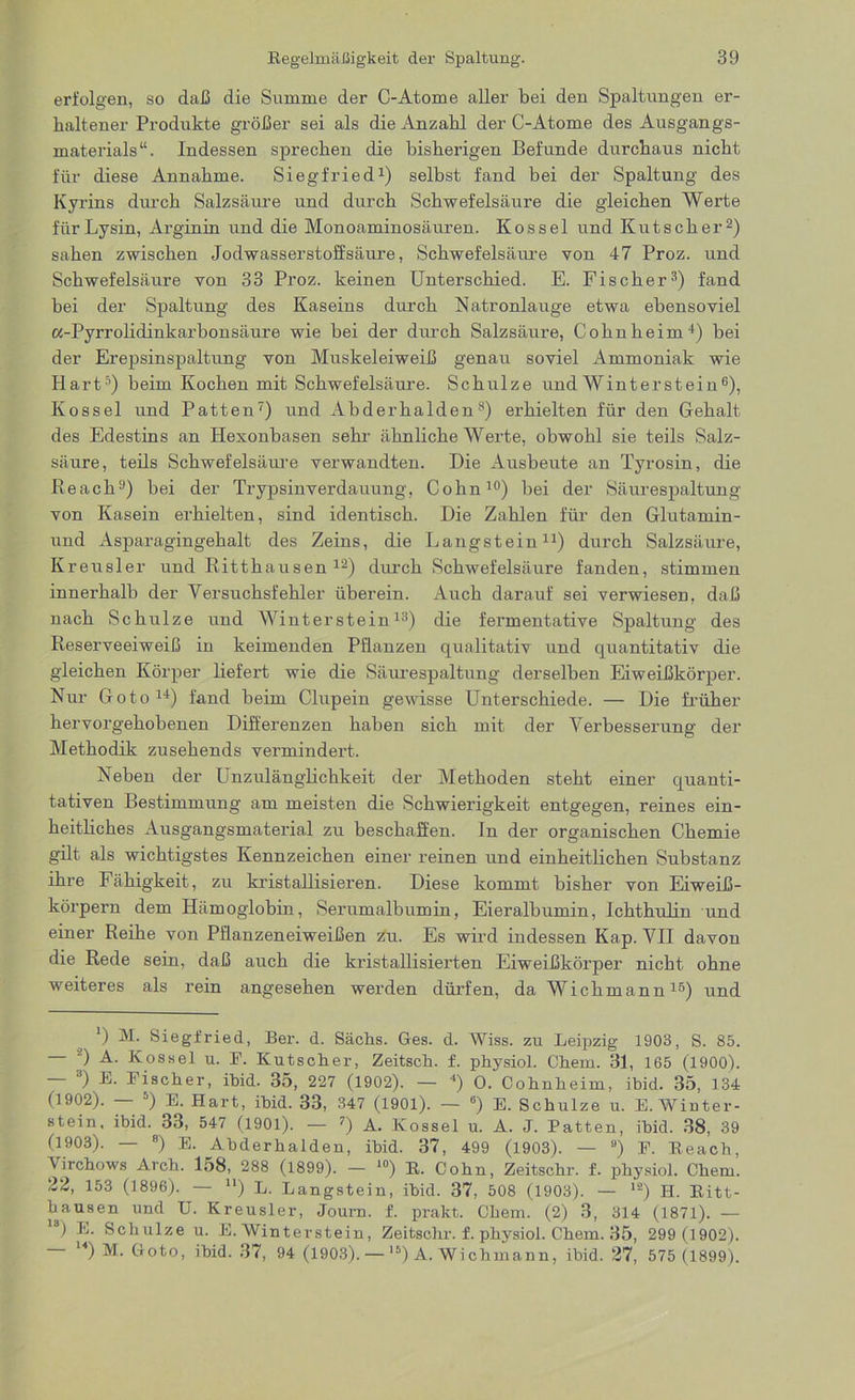 erfolgen, so daß die Summe der C-Atome aller bei den Spaltungen er- haltener Produkte größer sei als die Anzahl der C-Atome des Ausgangs- materials“. Indessen sprechen die bisherigen Befunde durchaus nicht für diese Annahme. Siegfried1) seihst fand bei der Spaltung des Kyrins durch Salzsäure und durch Schwefelsäure die gleichen Werte für Lysin, Arginin und die Monoaminosäuren. Kossel und Kutscher2) sahen zwischen Jodwasserstoffsäure, Schwefelsätu’e von 47 Proz. und Schwefelsäure von 33 Proz. keinen Unterschied. E. Fischer3) fand bei der Spaltung des Kaseins durch Natronlauge etwa ebensoviel «-Pyrrohdinkarbonsäure wie bei der durch Salzsäure, Cohnheim4) bei der Erepsinspaltung von Muskeleiweiß genau soviel Ammoniak wie Hart5) beim Kochen mit Schwefelsäure. Schulze und Winterstein6), Kossel und Patten7) und Abderhalden8) erhielten für den Gehalt des Edestins an Hexonbasen sehr ähnliche Werte, obwohl sie teils Salz- säure, teils Schwefelsäure verwandten. Die Ausbeute an Tyrosin, die Reach9) bei der Trypsinverdauung, Cohn10) bei der Säurespaltung von Kasein erhielten, sind identisch. Die Zahlen für den Glutamin- und Asparagingehalt des Zeins, die Langstein11) durch Salzsäure, Kreusler und Ritthausen12) durch Schwefelsäure fanden, stimmen innerhalb der Versuchsfehler überein. Auch darauf sei verwiesen, daß nach Schulze und Winter stein13) die fermentative Spaltung des Reserveeiweiß in keimenden Pflanzen qualitativ und quantitativ die gleichen Körper liefert wie die Säurespaltung derselben Eiweißkörper. Nur Goto14) fand beim Clupein gewisse Unterschiede. — Die früher hervorgehobenen Differenzen haben sich mit der Verbesserung der Methodik zusehends vermindert. Neben der Lnzulänglichkeit der Methoden steht einer quanti- tativen Bestimmung am meisten die Schwierigkeit entgegen, reines ein- heitliches Ausgangsmaterial zu beschaffen. In der organischen Chemie gilt als wichtigstes Kennzeichen einer reinen und einheitlichen Substanz ihre Fähigkeit, zu kristallisieren. Diese kommt bisher von Eiweiß- körpern dem Hämoglobin, Serumalbumin, Eieralbumin, Ichthulin und einer Reihe von Pflanzeneiweißen zu. Es wird indessen Kap. VII davon die Rede sein, daß auch die kristallisiei’ten Eiweißkörper nicht ohne weiteres als rein angesehen werden dürfen, da Wichmann16) und ’) M. Siegfried, Ber. d. Sachs. Ges. d. Wiss. zu Leipzig 1903, S. 85. — ') A. Kossel u. F. Kutscher, Zeitsch. f. physiol. Chem. 31, 165 (1900). — 3) E. Fischer, ihid. 35, 227 (1902). — 4) 0. Cohnheim, ibid. 35, 134 (1902). — 5) E. Hart, ihid. 33, 347 (1901). — 6) E. Schulze u. E. Winter- stein, ibid. 33, 547 (1901). — 7) A. Kossel u. A. J. Patten, ibid. 38, 39 (1903). — 8) E. Abderhalden, ibid. 37, 499 (1903). — ü) F. Reach, Virchows Arch. 158, 288 (1899). — 10) R. Cohn, Zeitschr. f. physiol. Chem. 22, 153 (1896). — n) L. Langstein, ibid. 37, 508 (1903). — 12) H. Ritt- hausen und U. Kreusler, Journ. f. prakt. Chem. (2) 3, 314 (1871). — ld) E. Schulze u. E. Wintersteiu, Zeitschr. f. physiol. Chem. 35, 299 (1902). u) M. Goto, ihid. 37, 94 (1903). — ls) A. Wichmann, ibid. 27, 575 (1899).