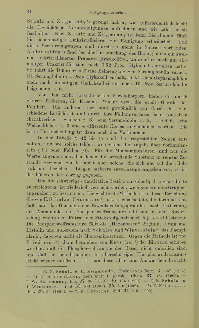 A usgangsmaterial. Schulz und Zsigmondyi) gezeigt haben, wie außerordentlich leicht die Eiweißkörper Verunreinigungen aufnehmen und wie zähe sie sie lesthalten. Nach Schulz und Zsigmondy ist heim Eieralbumin fünf- bis siebenmaliges Umkristallisieren zur Reinigung erforderlich. Und diese Verunreinigungen sind durchaus nicht in Spuren vorhanden. Abderhalden 2) fand bei der Untersuchung des Hämoglobins ein zwei- mal umkristallisiertes Präparat glykokollfrei, während es nach nur ein- maliger Umkristallisation noch 0,62 Proz. Glykokoll enthalten hatte. Er führt die Differenz auf eine Beimengung von Serumglobulin zurück. Da Serumglobulin 4 Proz. Glykokoll enthält, müßte dem Oxyhämoglobin auch nach einmaligem Umkristallisieren noch 15 Proz. Serumglobulin beigemengt sein. Von den nicht kristallisierten Eiweißkörpern bieten die durch Säuren fällbaren, die Kaseine, Mucine usw., die größte Gewähr der Reinheit. Die anderen aber sind gewöhnlich nur durch ihre ver- schiedene Löslichkeit und durch ihre Fällungsgrenzen beim Aussalzen charakterisiert, wonach z. B. beim Serumglobin 1, 2, 4 und 6, beim Weizenkleber 1, 3 und 4 differente Körper angenommen werden. Die beste Unterscheidung ist dann noch das Vorkommen. In der Tabelle S. 42 bis 47 sind die festgestellten Zahlen ent- halten, und wo solche fehlen, wenigstens die Angabe über Vorhanden- sein ( + ) oder Fehlen (0). Für die Monoaminosäuren sind nur die Werte angenommen, hei denen die betreffende Substanz in reinem Zu- stande gewogen wurde, nicht aber solche, die sich nu*r auf die „Roh- fraktion“ beziehen. Liegen mehrere zuverlässige Angaben vor, so ist der höheren der Vorzug- gegeben. Um die schwierige quantitative Bestimmung der Spaltungsprodukte zu erleichtern, ist wiederholt versucht worden, wenigstens einige Gruppen angenähert zu bestimmen. Die wichtigste Methode ist in dieser Beziehung die von E. Schulze, Hausmann3) u. a. ausgearbeitete, die darin besteht, daß man das Gemenge der Eiweißspaltungsprodukte nach Entfernung des Ammoniaks mit Phosphorwolframsäure fällt und in dem Nieder- schlag, wie in dem Filtrat, den Stickstoffgehalt nach Kjeldahl bestimmt. Die Phosphorwolframsäure fällt die „Hexonbasen“ Arginin, Lysin und Histidin und außerdem nach Schulze und Winterstein4) das Phenyl- alanin, dagegen nicht die Monoaminosäuren. Gegen die Methode ist von Friedmann5), dann besonders von Kutscher15) der Einwand erhoben worden, daß die Phosphorwolframate der Basen nicht unlöslich sind, und daß sie sich besonders in überschüssiger Phosphorwolframsäure leicht wieder auflösen. Da man diese aber zum Auswaschen braucht, l) F. N. Schulz u. R. Zsigmondy, Hofmeisters Beitr. 3, 137 (1902). — *) E. Abderhalden, Zeitschrift f. physiol. Chem. 37, 484 (1903). — 8) W. Hausmann, ibid. 27, 95 (1899); 29, 136 (1900). — 4) E. Schulze u. E. Winterstein, ibid. 33, 574 (1901); 35, 210 (1902). — 5) E. Friedmann, ibid. 29, 50 (1890). — 6) F. Kutscher, ibid. 31, 215 (1900).