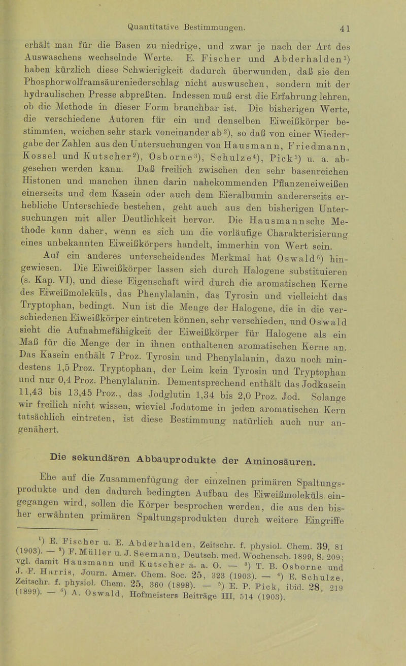 erhält man für die Basen zu niedrige, und zwar je nach der Art des Auswaschens wechselnde Werte. E. Fischer und Abderhalden1) haben kürzlich diese Schwierigkeit dadurch überwunden, daß sie den Phosphorwolframsäureniederschlag nicht auswuschen, sondern mit der hydraulischen Presse abpreßten. Indessen muß erst die Erfahrung lehren, ob die Methode in dieser Form brauchbar ist. Die bisherigen Werte, die verschiedene Autoren für ein und denselben Eiweißkörper be- stimmten, weichen sehr stark voneinander ab 2), so daß von einer Wieder- gabe der Zahlen aus den Untersuchungen von Hausmann, Friedmann, Kossel und Kutscher2), Osborne3), Schulze4), Pick“) u. a. ab- gesehen werden kann. Daß freilich zwischen den sehr basenreichen Idistonen und manchen ihnen darin nahekommenden Pflanzeneiweißen einerseits und dem Kasein oder auch dem Eieralbumin andererseits er- hebliche Unterschiede bestehen, geht auch aus den bisherigen Unter- suchungen mit aller Deutlichkeit hervor. Die Hausmann sehe Me- thode kann daher, wenn es sich um die vorläufige Charakterisierung' eines unbekannten Eiweißkörpers handelt, immerhin von Wert sein. Auf ein anderes unterscheidendes Merkmal hat Oswald“) hin- gewiesen. Die Eiweißkörper lassen sich durch Halogene substituieren (s. Kap. YI), und diese Eigenschaft wird durch die aromatischen Kerne des Eiweißmoleküls, das Phenylalanin, das Tyrosin und vielleicht das Ti yptophan, bedingt. Nun ist die Menge der Halogene, die in die ver- schiedenen Eiweißkörper eintreten können, sehr verschieden, und Oswald sieht die Aufnahmefähigkeit der Eiweißkörper für Halogene als ein Maß für die Menge der in ihnen enthaltenen aromatischen Kerne an. Das Kasein enthält 7 Proz. Tyrosin und Phenylalanin, dazu noch min- destens 1,5 Proz. Tryptophan, der Leim kein Tyrosin und Tryptophan und nur 0,4 Proz. Phenylalanin. Dementsprechend enthält das Jodkasein 11,43 bis 13,45 Proz., das Jodglutin 1,34 bis 2,0 Proz. Jod. Solange wir freilich nicht wissen, wieviel Jodatome in jeden aromatischen Kern tatsächlich eintreten, ist diese Bestimmung natürlich auch nur an- genähert. Die sekundären Abbauprodukte der Aminosäuren. Ehe auf die Zusammenfügung der einzelnen primären Spaltungs- produkte und den dadurch bedingten Aufbau des Eiweißmoleküls ein- gegangen wird, sollen die Körper besprochen werden, die aus den bis- er erwähnten primären Spaltungsprodukten durch weitere Eingriffe fl903l)^’*fiSMrir|U' E,TAQbderhalden’ Zeilschr' Physiol. Chem. 39, 81 i j • ' ' Malfer u. J. Seemann, Deutsch, med. Wochensch. 1899, S. 209- vgl darrm Hausmann und Kutscher a. a. 0. — 3) T. B. Osborne und J. I'. Harris, Journ. Amer. Chem. Soc. 25, 323 (1903). — 4) E. Schulze Ch,T 25’ 360 (1898)- “ *) E' R Pick’ ü.id. 28, 219 1 899;. ) A. Oswald, Hofmeisters Beiträge III, 514 (1903).