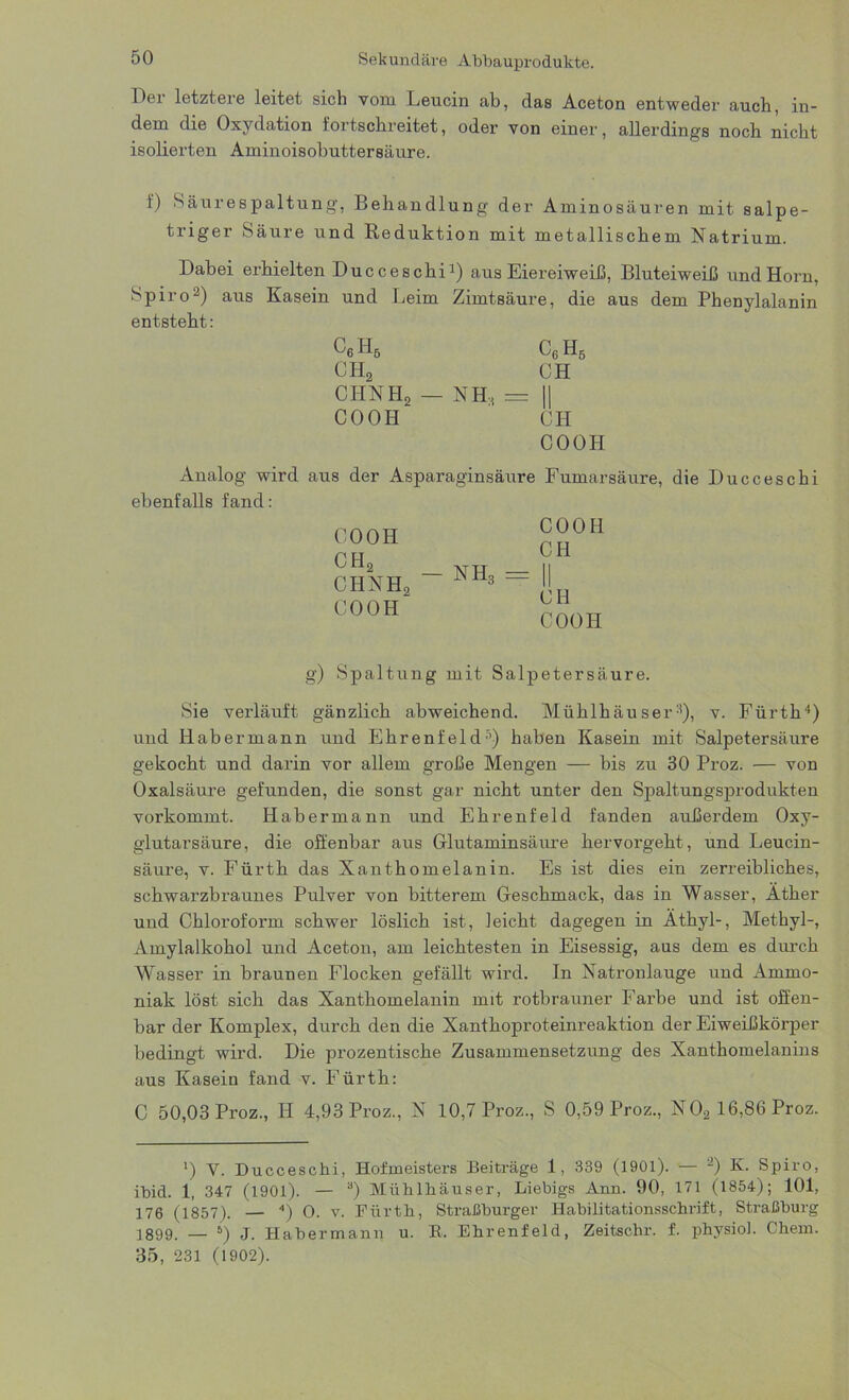 15er letztere leitet sich vom Leucin ab, das Aceton entweder auch, in- dem die Oxydation fortschreitet, oder von einer, allerdings noch nicht isolierten Aminoisobuttersäure. f) Säurespaltung, Behandlung der Aminosäuren mit salpe- triger Säure und Reduktion mit metallischem Natrium. Dabei erhielten Ducceschi1) aus Eiereiweiß, Bluteiweiß und Horn, Spiro2) aus Kasein und Leim Zimtsäure, die aus dem Phenylalanin entsteht: C6H5 C6H5 ch2 CH ciinh2 — NH-, = II COOH CPI COOH Analog wird aus der Asparaginsäure Fumarsäure, die Ducceschi ebenfalls fand: CO OH CH2 CHNHo COOH — nh3 COOH CH CH COOH g) Spaltung mit Salpetersäure. Sie verläuft gänzlich abweichend. Mühlhäuser8), v. Fürth4) und Habermann und Ehrenfeld8) haben Kasein mit Salpetersäure gekocht und darin vor allem große Mengen — bis zu 30 Proz. — von Oxalsäure gefunden, die sonst gar nicht unter den Spaltungsprodukten vorkommt. Habermann und Ehrenfeld fanden außerdem Oxy- glutarsäure, die offenbar aus Glutaminsäure hervorgeht, und Leucin- säure, v. Fürth das Xanthomelanin. Es ist dies ein zerreibliches, schwarzbraunes Pulver von bitterem Geschmack, das in Wasser, Äther und Chloroform schwer löslich ist, leicht dagegen in Äthyl-, Methyl-, Amylalkohol und Aceton, am leichtesten in Eisessig, aus dem es durch Wasser in braunen Flocken gefällt wird. In Natronlauge und Ammo- niak löst sich das Xanthomelanin mit rotbrauner Farbe und ist offen- bar der Komplex, durch den die Xanthoproteinreaktion der Eiweißkörper bedingt wird. Die prozentische Zusammensetzung des Xanthomelanins aus Kasein fand v. Fürth: C 50,03 Proz., Ii 4,93 Proz., N 10,7 Proz., S 0,59 Proz., N02 16,86 Proz. ') V. Ducceschi, Hofmeisters Beiträge 1, 339 (1901). — 2) K. Spiro, ibid. 1, 347 (1901). — 3) Mühlhäuser, Liebigs Ann. 90, 171 (1854); 101, 176 (1857). — 4) O. v. Fürth, Straßburger Habilitationsschrift, Straßburg 1899. — 6) J. Habermann u. B. Ehrenfeld, Zeitschr. f. physiol. Chem. 35, 231 (1902).