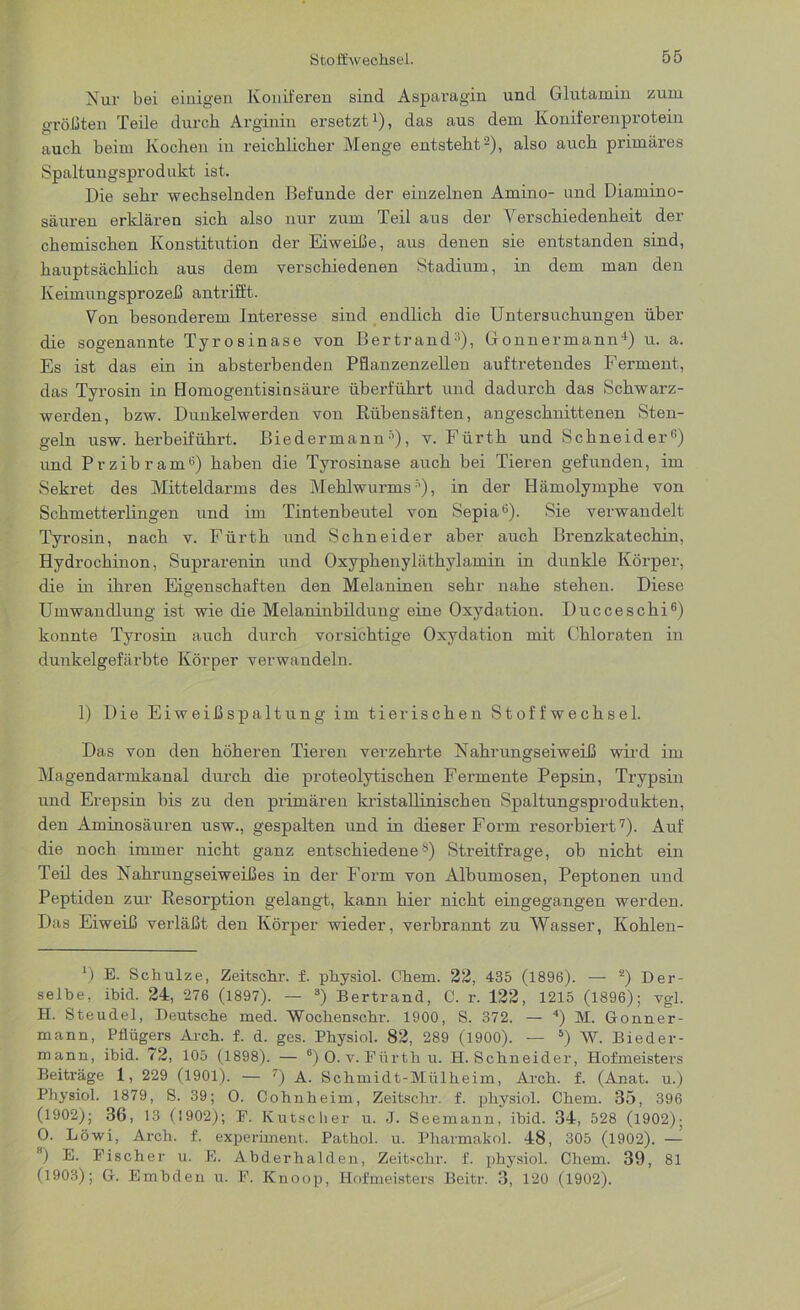 Nur bei einigen Koniferen sind Asparagin und Glutamin zum größten Teile durch Arginin ersetzt1), das aus dem Koniferenprotein auch beim Kochen in reichlicher Menge entsteht2), also auch primäres Spaltungsprodukt ist. Die sehr wechselnden Befunde der einzelnen Amino- und Diamino- säuren erklären sich also nur zum Teil aus der Verschiedenheit der chemischen Konstitution der Eiweiße, aus denen sie entstanden sind, hauptsächlich aus dem verschiedenen Stadium, in dem man den Keimungsprozeß antrifft. Von besonderem Interesse sind endlich die Untersuchungen über die sogenannte Tyrosinase von Bertrand3), Gonnermann4) u. a. Es ist das ein in absterbenden Pflanzenzellen auf tretendes Ferment, das Tyrosin in Homogentisinsäure überführt und dadurch das Schwarz- werden, bzw. Dunkelwerden von Piübensäften, angeschnittenen Sten- geln usw. herbeiführt. Biedermann5), v. Fürth und Schneider6) und Przibram6) haben die Tyrosinase auch bei Tieren gefunden, im Sekret des Mitteldarms des Mehlwurms5), in der Hämolymphe von Schmetterlingen und im Tintenbeutel von Sepia6). Sie verwandelt Tyrosin, nach v. Fürth und Schneider aber auch Brenzkatechin, Hydrochinon, Suprarenin und Oxyphenyläthylamin in dunkle Körper, die in ihren Eigenschaften den Melaninen sehr nahe stehen. Diese Umwandlung ist wie die Melaninbildung eine Oxydation. Ducceschi6) konnte Tyrosin auch durch vorsichtige Oxydation mit Chloraten in dunkelgefärbte Körper verwandeln. 1) Die Eiweißspaltung im tierischen Stoffwechsel. Das von den höheren Tieren verzehrte Nahrungseiweiß wird im Magendarmkanal durch die proteolytischen Fermente Pepsin, Trypsin und Erepsin bis zu den primären ki’istallinischen Spaltungsprodukten, den Aminosäuren usw., gespalten und in dieser Form resorbiert7). Auf die noch immer nicht ganz entschiedene8) Streitfrage, ob nicht ein Teil des Nahrungseiweißes in der Form von Albumosen, Peptonen und Peptiden zur Resorption gelangt, kann hier nicht eingegangen werden. Das Eiweiß verläßt den Körper wieder, verbrannt zu Wasser, Kohlen- *) E. Schulze, Zeitschr. f. physiol. Chem. 22, 435 (1896). — s) Der- selbe, ibid. 24, 276 (1897). — 3) Bertrand, C. r. 122, 1215 (1896); vgl. H. Steudel, Deutsche med. Wochenschr. 1900, S. 372. — 4) M. Gonner- mann, Pflügers Arch. f. d. ges. Physiol. 82, 289 (1900). — 5) W. Bieder- mann, ibid. 72, 105 (1898). — 6) O. v. Fiirtli u. H.Schneider, Hofmeisters Beiträge 1, 229 (1901). — 7) A. Schmidt-Mülheim, Arch. f. (Anat. u.) Physiol. 1879, S. 39; 0. Cohnheim, Zeitschr. f. physiol. Chem. 35, 396 (1902); 36, 13 (1902); E. Kutscher u. J. Seemann, ibid. 34, 528 (1902); 0. Löwi, Arch. f. experiment. Pathol. u. Pharmakol. 48, 305 (1902). — Bj E. Fischer u. E. Abderhalden, Zeitschr. f. physiol. Chem. 39, 81 (1903); G. Embden u. F. Knoop, Hofmeisters Beitr. 3, 120 (1902).
