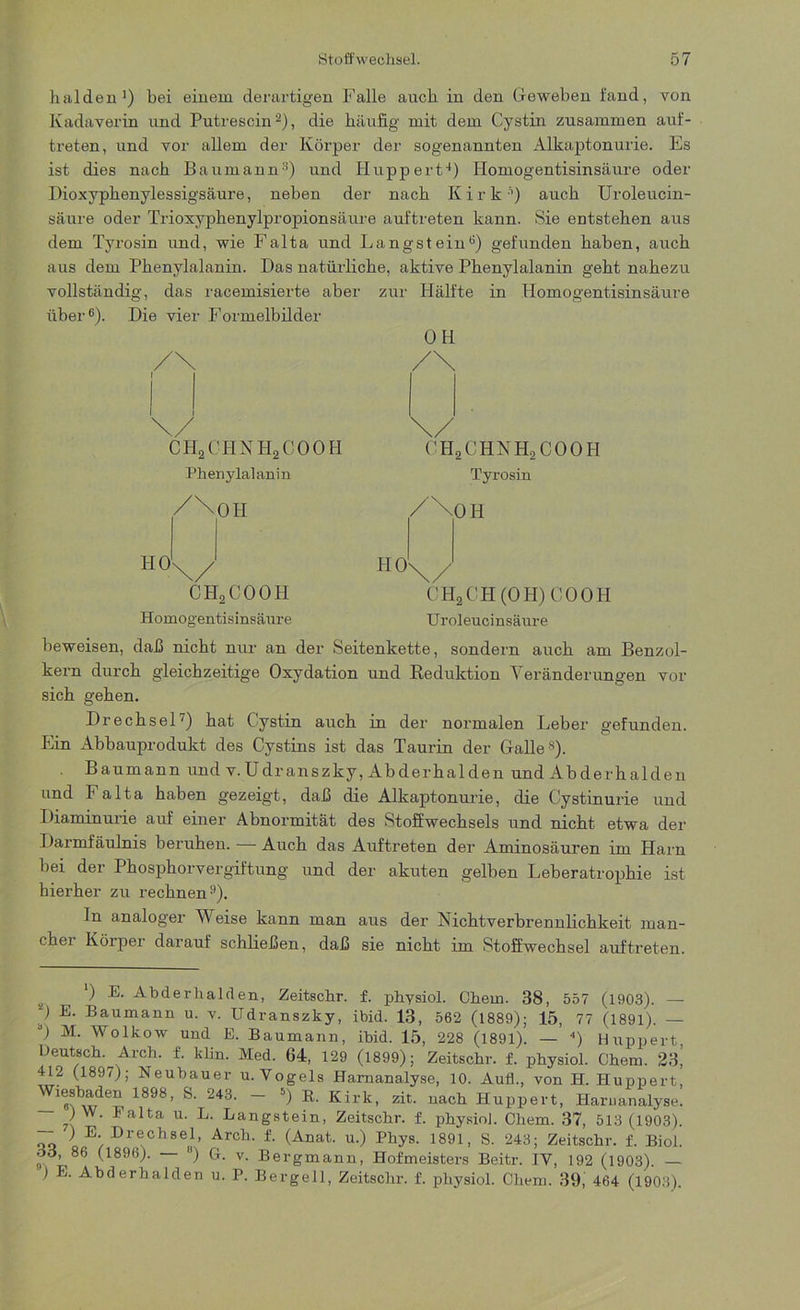 halden1) bei einem derartigen Falle auch in den Geweben fand, von Kadaverin und Putrescin2), die häufig mit dem Cystin zusammen auf- treten, und vor allem der Körper der sogenannten Alkaptonurie. Es ist dies nach Baumann3) und Huppert4) Homogentisinsäure oder Dioxyphenylessigsäure, neben der nach K i r kh) auch Uroleucin- säure oder Trioxyphenylpropionsäure auftreten kann. Sie entstehen aus dem Tyrosin und, wie Falta und Langstein6) gefunden haben, auch aus dem Phenylalanin. Das natürliche, aktive Phenylalanin geht nahezu vollständig, das racemisierte aber zur Hälfte in Homogentisinsäure über6). Die vier Formelbilder OH CHjCHHHjCOOH 0 H 2 C H N H2 C 0 0 H Phenylalanin Tyrosin /^OII CHoCOOIl Homogentisinsäure /\OH CH2CH(OH)COOH Uroleucinsäure beweisen, daß nicht nur an der Seitenkette, sondern auch am Benzol- kern durch gleichzeitige Oxydation und Reduktion Veränderungen vor sich gehen. Drechsel7) hat Cystin auch in der normalen Leber gefunden. Ein Abbauprodukt des Cystins ist das Taurin der Galle8). Baumann und v.Udranszky, Abderhalden und Abderhalden und Falta haben gezeigt, daß die Alkaptonurie, die Cystinurie und Diaminurie auf einer Abnormität des Stoffwechsels und nicht etwa der Darmfäulnis beruhen. — Auch das Auftreten der Aminosäuren im Harn bei der Phosphorvergiftung und der akuten gelben Leberatrophie ist hierher zu rechnen9). In analoger V'eise kann man aus der Nichtverbrennlichkeit man- cher Körper darauf schließen, daß sie nicht im Stoffwechsel auftreten. s *) Abderhalden, Zeitschr. f. physiol. Chem. 38, 557 (1903). — 0 E. Baumann u. v. Udranszky, ibid. 13, 562 (1889); 15, 77 (1891). — G M. Wolkow und E. Baumann, ibid. 15, 228 (1891). — 4) Huppert Deutsch. Arch. f. klin. Med. 64, 129 (1899); Zeitschr. f. physiol. Chem. 23^ 412 (1897); Neubauer u. Yogels Harnanalyse, 10. Aufl., von H. Huppert, ^lesbaden 1898, S. 243. — 5) R. Kirk, zit. nach Huppert, Harnanalyse. ) W. Falta u. L. Langstein, Zeitschr. f. physiol. Chem. 37, 513 (1903). — ) E Drechsel, Arch. f. (Anat. u.) Phys. 1891, S. 243; Zeitschr. f. Biol. oo, 86 (1896). ) G. v. Bergmann, Hofmeisters Beitr. IY, 192 (1903). — ) E. Abderhalden u. P. Bergeil, Zeitschr. f. physiol. Chem. 39, 464 (1903).