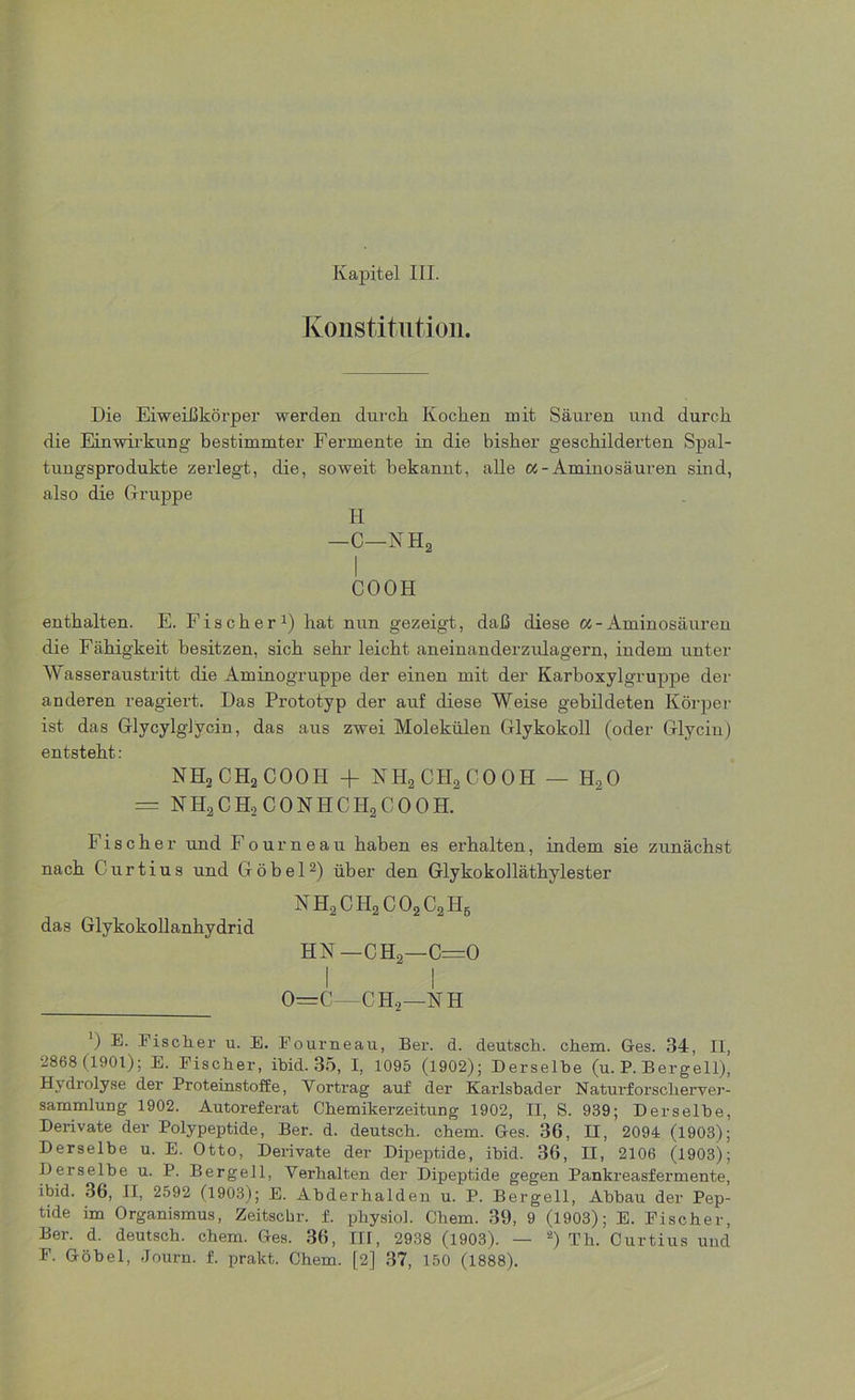 Konstitution. Die Eiweißkörper werden durch Kochen mit Säuren und durch die Einwirkung bestimmter Fermente in die bisher geschilderten Spal- tungsprodukte zerlegt, die, soweit bekannt, alle «-Aminosäuren sind, also die Gruppe H —C—NHa I COOH enthalten. E. Fischer1) hat nun gezeigt, daß diese «-Aminosäuren die Fähigkeit besitzen, sich sehr leicht aneinanderzulagern, indem unter Wasseraustritt die Aminogruppe der einen mit der Karboxylgruppe der anderen reagiert. Das Prototyp der auf diese Weise gebildeten Körper ist das Glycylglycin, das aus zwei Molekülen Glykokoll (oder Glycin) entsteht : NHjCHaCOOn + NH2CH2COOH — H20 = NH2CH2CONHCH2COOH. Fischer und Fourneau haben es erhalten, indem sie zunächst nach Curtius und Göbel2) über den Glykokolläthylester nh2ch2co2c2h6 das Glykokollanhydrid HN —CH2—C=0 I I 0—C—C H2—N H ') E. Fischer u. E. Fourneau, Ber. d. deutsch, ehern. Ges. 34, II, 2868 (1901); E. Fischer, ibid. 35, I, 1095 (1902); Derselbe (u. P. Bergeil), Hydrolyse der Proteinstoffe, Vortrag auf der Karlsbader Naturforscherver- sammlung 1902. Autoreferat Chemikerzeitung 1902, II, S. 939; Derselbe, Derivate der Polypeptide, Ber. d. deutsch, ehern. Ges. 36, II, 2094 (1903); Derselbe u. E. Otto, Derivate der Dipeptide, ibid. 36, H, 2106 (1903); Derselbe u. P. Bergell, Verhalten der Dipeptide gegen Pankreasfermente, ibid. 36, II, 2592 (1903); E. Abderhalden u. P. Bergell, Abbau der Pep- tide im Organismus, Zeitschr. f. physiol. Chem. 39, 9 (1903); E. Fischer, Ber. d. deutsch, chem. Ges. 36, III, 2938 (1903). — 2) Th. Curtius und F. Göbel, Journ. f. prakt. Chem. [2] 37, 150 (1888).