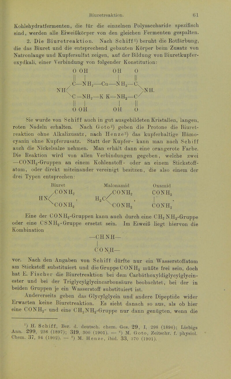 Kohlehydratfermenten, die für die einzelnen Polysaccharide spezifisch sind, werden alle Eiweißkörper von den gleichen Fermenten gespalten. 2. Die Biuretreaktion. Nach Schiff beruht die Kotfärbung, die das Biuret und die entsprechend gebauten Körper beim Zusatz von Natronlauge und Kupfersulfat zeigen, auf der Bildung von Läiuretkupfer- oxydkali, einer Verbindung von folgender Konstitution: 0 OH OH 0 I! I I II C—NH,—Cu—N H2—C. NH7 >NH. XC —NH.,—K K—NH2—Cx II I I II 0 OH OH 0 Sie wurde von Schiff auch in gut ausgebildeten Kristallen, langen, roten Nadeln erhalten. Nach Goto2) geben die Protone die Biuret- reaktion ohne Alkalizusatz, nach Henze3) das kupferhaltige Hämo- cyanin ohne Kupferzusatz. Statt der Kupfer- kann man nach Schiff auch die Nickelsalze nehmen. Man erhält dann eine orangerote Farbe. Die Eeaktion wird von allen Verbindungen gegeben, welche zwei —CONH2-Gruppen an einem Kohlenstoff- oder an einem Stickstoff- atom, oder direkt miteinander vereinigt besitzen, die also einem der drei Typen entsprechen: Biuret CONH, CONH, Malonamid H2G CONH, CONH2’ Oxamid conh2 conh2 Eine der CONH2-Gruppen kann auch durch eine G H2 N H2-Gruppe oder eine CSNH2-Gruppe ersetzt sein. Im Eiweiß liegt hiervon die Kombination —CHNH— C’O NH— vor. Nach den Angaben von Schiff dürfte nur ein Wasserstoffatom am Stickstoff substituiert und die Gruppe CONH2 müßte frei sein, doch hat E. Fischer die Biuretreaktion bei dem Carbäthoxyldiglycylglycin- ester und bei der Triglycylglycincarbonsäure beobachtet, bei der in beiden Gruppen je ein W asserstoff substituiert ist. Andererseits geben das Glycylglycin und andere Dipeptide wider Erwarten keine Biuretreaktion. Es sieht danach so aus, als ob hier eine C ONH2- und eine CH2NH2-Gruppe nur dann genügten, wenn die ') H. Schiff, Ber. d. deutsch, ehern. Ges. 29, I, 298 (1896); Liebigs Ann. 299, 236 (1897); 319, 300 (1901). — *) M. Goto, Zeitsohr. f. physiol. Chem. 37, 94 (1902). — a) M. Henze, ibid. 33, 370 (1901).