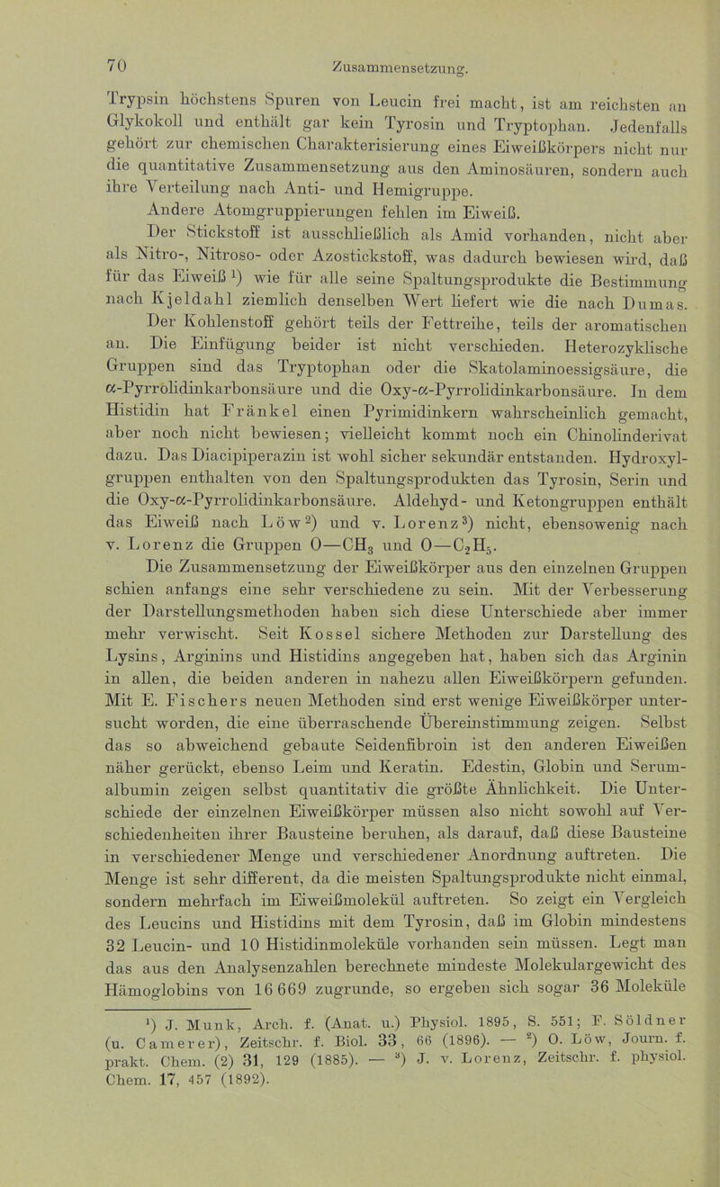 Zusammensetzung. Trypsin höchstens Spuren von Leucin frei macht, ist am reichsten an Glykokoll und enthält gar kein Tyrosin und Tryptophan. Jedenfalls gehört zur chemischen Charakterisierung eines Eiweißkörpers nicht nur die quantitative Zusammensetzung aus den Aminosäuren, sondern auch ihre Verteilung nach Anti- und Hemigruppe. Andere Atomgruppierungen fehlen im Eiweiß. Der Stickstoff ist ausschließlich als Amid vorhanden, nicht aber als Nitro-, Nitroso- oder Azostickstoff, was dadurch bewiesen wird, daß für das Eiweiß :) wie für alle seine Spaltungsprodukte die Bestimmung nach Kjeldahl ziemlich denselben Wert liefert wie die nach Dumas. Der Kohlenstoff gehört teils der Fettreihe, teils der aromatischen an. Die Einfügung beider ist nicht verschieden. Heterozyklische Gruppen sind das Tryptophan oder die Skatolaminoessigsäure, die a-Pyrröhdinkarbonsäure und die Oxy-a-Pyrrolidinkarbonsäure. In dem Histidin hat Fränkel einen Pyrimidinkern wahrscheinlich gemacht, aber noch nicht bewiesen; vielleicht kommt noch ein Chinolinderivat dazu. Das Diacipiperazin ist wohl sicher sekundär entstanden. Hydroxyl- gruppen enthalten von den Spaltungsprodukten das Tyrosin, Serin und die Oxy-cc-Pyrrolidinkarbonsäure. Aldehyd- und Ketongruppen enthält das Eiweiß nach Löw2) und v. Lorenz3) nicht, ebensowenig nach v. Lorenz die Gruppen 0—CH3 und 0 — C2H5. Die Zusammensetzung der Eiweißkörper aus den einzelnen Gruppen schien anfangs eine sehr verschiedene zu sein. Mit der Verbesserung der Darstellungsmethoden haben sich diese Unterschiede aber immer mehr verwischt. Seit Kos sei sichere Methoden zur Darstellung des Lysins, Arginins und Histidins angegeben hat, haben sich das Arginin in allen, die beiden anderen in nahezu allen Eiweißkörpern gefunden. Mit E. Fischers neuen Methoden sind erst wenige Eiweißkörper unter- sucht worden, die eine überraschende Übereüistimmung zeigen. Selbst das so abweichend gebaute Seidenfibroin ist den anderen Eiweißen näher gerückt, ebenso Leim und Keratin. Edestin, Globin und Serum- albumin zeigen selbst quantitativ die größte Ähnlichkeit. Die Unter- schiede der einzelnen Eiweißkörper müssen also nicht sowohl auf Ver- schiedenheiten ihrer Bausteine beruhen, als darauf, daß diese Bausteine in verschiedener Menge und verschiedener Anordnung auftreten. Die Menge ist sehr different, da die meisten Spaltungsprodukte nicht einmal, sondern mehrfach im Eiweißmolekül auftreten. So zeigt ein Vergleich des Leucins und Histidins mit dem Tyrosin, daß im Globin mindestens 32 Leucin- und 10 Histidinmoleküle vorhanden sein müssen. Legt man das aus den Analysenzahlen berechnete mindeste Molekulargewicht des Hämoglobins von 16 669 zugrunde, so ergeben sich sogar 36 Moleküle ') J. Munk, Arch. f. (Anat. u.) Physiol. 1895, S. 551; F. Söldner (u. Camerer), Zeitschr. f. Biol. 33, 66 (1896). — a) 0. Löw, Journ. f. prallt. Chem. (2) 31, 129 (1885). — 3) J. v. Lorenz, Zeitscür. f. püysiol. Cüem. 17, 457 (1892).