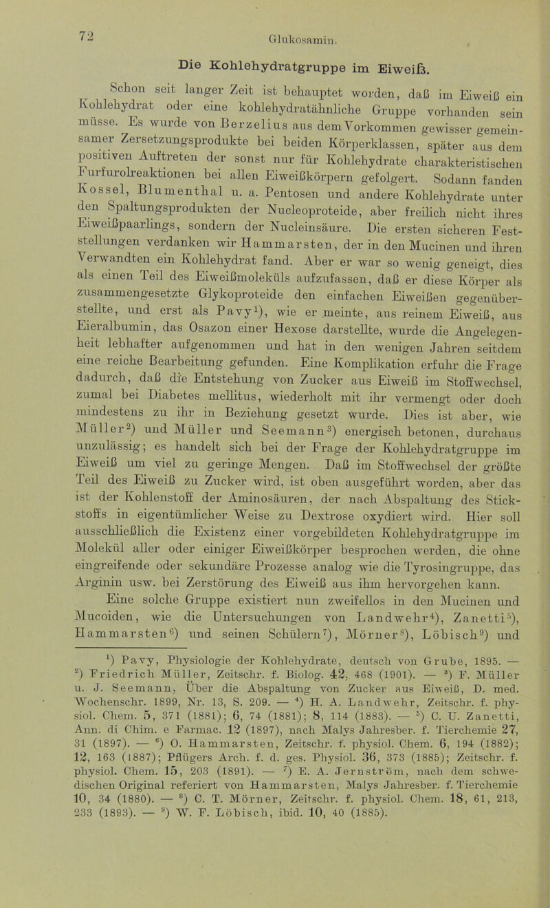 Die Kohlehydratgruppe im Eiweiß. Schon seit langer Zeit ist behauptet worden, daß im Eiweiß ein Kohlehydrat oder eine kohlehydratähnliche Gruppe vorhanden sein müsse. Es wurde von Berzelius aus dem Vorkommen gewisser gemein- samer Zersetzungsprodukte bei beiden Körperklassen, später aus dem positiven Auftreten der sonst nur für Kohlehydrate charakteristischen 1 urfurolreaktionen bei allen Eiweißkörpern gefolgert. Sodann fanden Kossei, Blumenthal u. a. Pentosen und andere Kohlehydrate unter den Spaltungsprodukten der Nucleoproteide, aber freilich nicht ihres Eiweißpaarlings, sondern der Nucleinsäure. Die ersten sicheren Fest- stellungen verdanken wir Hammarsten, der in den Mucinen und ihren Verwandten ein Kohlehydrat fand. Aber er war so wenig geneigt, dies als einen Teil des Eiweißmoleküls aufzufassen, daß er diese Körper als zusammengesetzte Glykoproteide den einfachen Eiweißen gegenüber- stellte, und erst als Pavy1), wie er meinte, aus reinem Eiweiß, aus Eieralbumin, das Osazon einer Hexose darstellte, wurde die Angelegen- heit lebhafter auf genommen und hat in den wenigen Jahren seitdem eine reiche Bearbeitung gefunden. Eine Komplikation erfuhr die Frage dadurch, daß die Entstehung von Zucker aus Eiweiß im Stoffwechsel, zumal bei Diabetes mellitus, wiederholt mit ihr vermengt oder doch mindestens zu lhi m Beziehung gesetzt wurde. Dies ist aber, wie Müller2) und Müller und Seemann3) energisch betonen, durchaus unzulässig; es handelt sich bei der P rage der Kohlehydratgruppe im Eiweiß um viel zu geringe Mengen. Daß im Stoffwechsel der größte Teil des Eiweiß zu Zucker wird, ist oben ausgeführt worden, aber das ist der Kohlenstoff der Aminosäuren, der nach Abspaltung des Stick- stoffs in eigentümlicher Weise zu Dextrose oxydiert wird. Hier soll ausschließlich die Existenz einer vorgebildeten Kohlehydratgruppe im Molekül aller oder einiger Eiweißkörper besprochen werden, die ohne eingreifende oder sekundäre Prozesse analog wie die Tyrosingruppe, das Arginin usw. bei Zerstörung des Eiweiß aus ihm hervorgehen kann. Eine solche Gruppe existiert nun zweifellos in den Mucinen und Mucoiden, wie die Untersuchungen von Landwehr4), Zanetti5), Hammarsten6) und seinen Schülern7), Mörner8), Löbisch9) und 1) Pavy, Physiologie der Kohlehydrate, deutsch von Grube, 1895. — ‘2) Friedrich Müller, Zeitschr. f. Biolog. 42, 468 (1901). — a) F. Müller u. J. Seemann, Über die Abspaltung von Zucker aus Eiweiß, D. med. Wochenschr. 1899, Nr. 13, S. 209. — 4) H. A. Landwehr, Zeitschr. f. phy- siol. Chem. 5, 371 (1881); 6, 74 (1881); 8, 114 (1883). — 5) C. U. Zanetti, Ann. di Chim. e Farmac. 12 (1897), nach Malys Jahresber. f. Tierchemie 27, 31 (1897). — b) 0. Hammarsten, Zeitschr. f. physiol. Chem. 6, 194 (1882); 12, 163 (1887); Pflügers Arch. f. d. ges. Physiol. 3ß, 373 (1885); Zeitschr. f. physiol. Chem. 15, 203 (1891). — 7) E. A. Jernström, nach dem schwe- dischen Original referiert von Hammarsten, Malys Jahresber. f. Tierchemie 10, 34 (1880). — 8) C. T. Mörner, Zeitschr. f. physiol. Chem. 18, 61, 213, 233 (1893). — 9) W. F. Löhiscli, ibid. 10, 40 (1885).