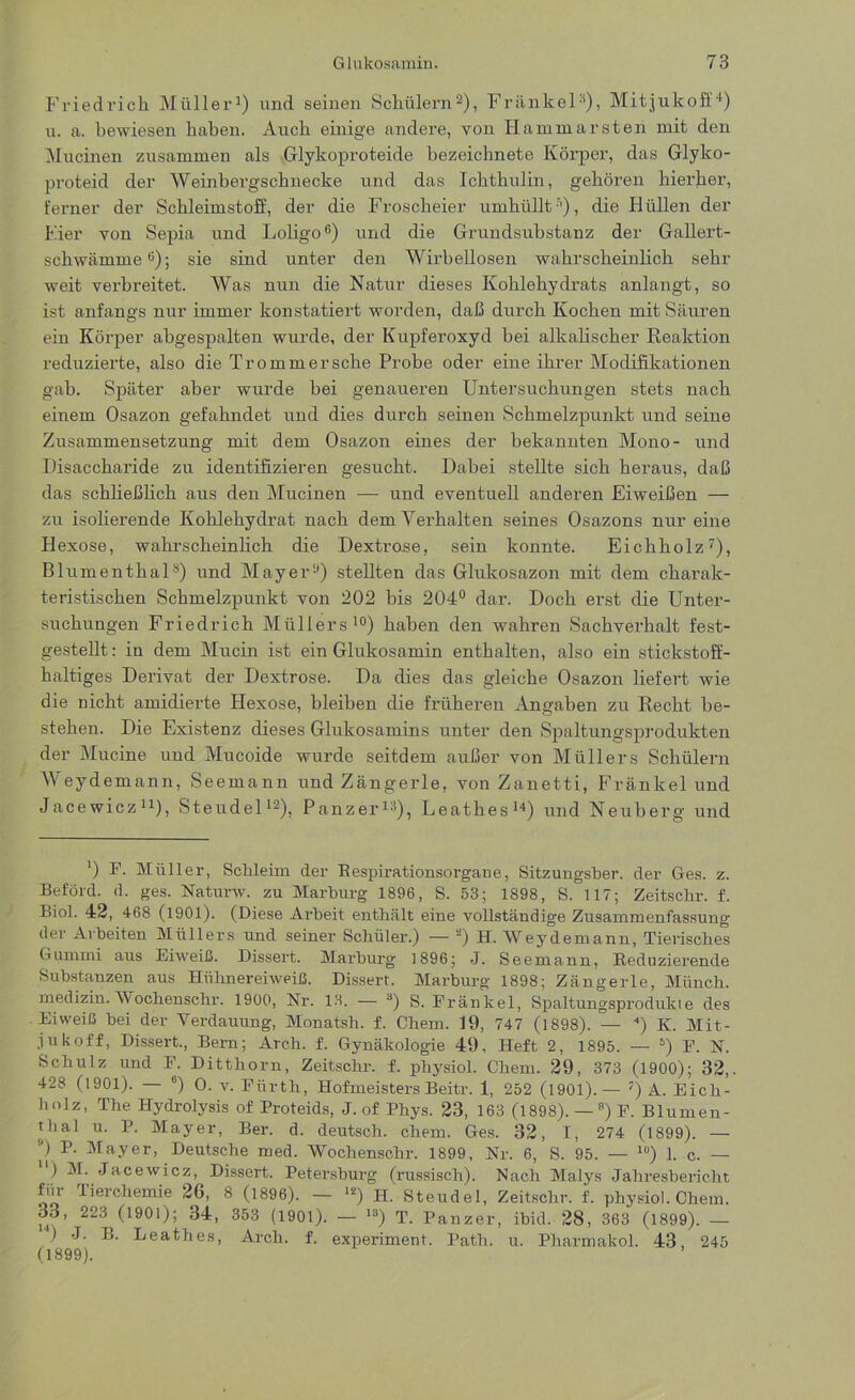 Friedrich Müller1) und seinen Schülern2), Frankel11), Mitjukoff4) u. a. bewiesen haben. Auch einige andere, von Hammarsten mit den Mucinen zusammen als Glykoproteide bezeichnete Körper, das Glyko- proteid der Weinbergschnecke und das Icktkulin, gehören hierher, ferner der Schleimstoff, der die Froscheier umhüllt5), die Hüllen der Eier von Sepia und Loligo6) und die Grundsubstanz der Gallert- schwämme0); sie sind unter den Wirbellosen wahrscheinlich sehr weit verbreitet. Was nun die Natur dieses Kohlehydrats anlangt, so ist anfangs nur immer konstatiert worden, daß durch Kochen mit Säuren ein Körper abgespalten wurde, der Kupferoxyd hei alkalischer Reaktion reduzierte, also die Trommersehe Probe oder eine ihrer Modifikationen gab. Später aber wurde bei genaueren Untersuchungen stets nach einem Osazon gefahndet und dies durch seinen Schmelzpunkt und seine Zusammensetzung mit dem Osazon eines der bekannten Mono- und Disaccharide zu identifizieren gesucht. Dabei stellte sich heraus, daß das schließlich aus den Mucinen — und eventuell anderen Eiweißen — zu isolierende Kohlehydrat nach dem Verhalten seines Osazons nur eine Hexose, wahrscheinlich die Dextrose, sein konnte. Eichholz7), Blumenthal8) und Mayer2) stellten das Glukosazon mit dem charak- teristischen Schmelzpunkt von 202 bis 204° dar. Doch erst die Unter- suchungen Friedrich Müllers10) haben den wahren Sachverhalt fest- gestellt: in dem Mucin ist ein Glukosamin enthalten, also ein stickstoff- haltiges Derivat der Dextrose. Da dies das gleiche Osazon liefert wie die nicht amidierte Hexose, bleiben die früheren Angaben zu Recht be- stehen. Die Existenz dieses Glukosamins unter den Spaltungsprodukten der Mucine und Mucoide wurde seitdem außer von Müllers Schülern Weydemann, Seemann und Zängerle, von Zanetti, Fränkel und Jaeewicz11), Steudel12), Panzer13), Leathes14) und Neuberg und ') F. Müller, Schleim der Respirationsorgane, Sitzungsber. der Ges. z. Beföld. d. ges. Naturw. zu Marburg 1896, S. 53; 1898, S. 117; Zeitsclir. f. Biol. 42, 468 (1901). (Diese Arbeit enthält eine vollständige Zusammenfassung der Arbeiten Müllers und seiner Schüler.) — a) H. Weydemann, Tierisches Gummi aus Eiweiß. Dissert. Marburg 1896; J. Seemann, Reduzierende Substanzen aus Hühnereiweiß. Dissert. Marburg 1898; Zängerle, Münch, medizin. Wochenschr. 1900, Nr. 13. — 8) S. Fränkel, Spaltungsprodukte des Eiweiß bei der Verdauung, Monatsh. f. Chem. 19, 747 (1898). — 4) K. Mit- jukoff, Dissert., Bern; Arch. f. Gynäkologie 49, Heft 2, 1895. — 5) F. N. Schulz und F. Ditthorn, Zeitschr. f. physiol. Chem. 29, 373 (1900); 32,. 428 (1901). — 6) O. v. Fürth, Hofmeisters Beitr. 1, 252 (1901).— 7) A. Eich- holz, The Hydrolysis of Proteids, J. of Phys. 23, 163 (1898). — B) F. Blumen- thal u. P. Mayer, Ber. d. deutsch, chem. Ges. 32, I, 274 (1899). — ”) P- Mayer, Deutsche med. Wochenschr. 1899, Nr. 6, S. 95. — lü) 1. c. — ) M. Jaeewicz, Dissert. Petersburg (russisch). Nach Malys Jahresbericht fiir lierchemie 26, 8 (1896). — ls) H. Steudel, Zeitschr. f. physiol. Chem. 33, 223^ (1901); 34, 353 (1901). — 18) T. Panzer, ibid. 28, 363 (1899). — ) J. B. Leathes, Arch. f. experiment. Path. u. Pharmakol. 43, 245 (1899).