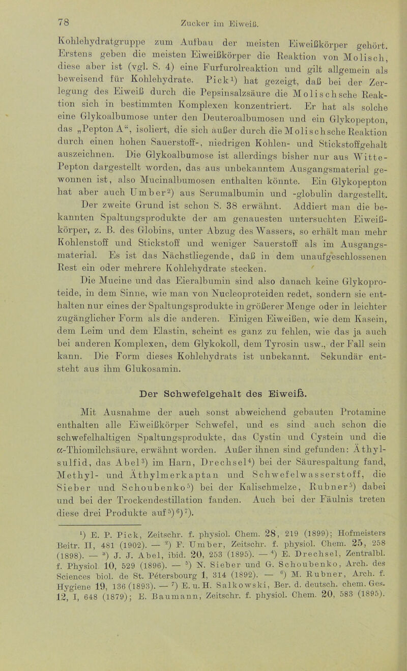 Kohlehydratgruppe zum Aufbau der meisten Eiweißkörper gehört. Erstens gehen die meisten Eiweißkörper die Reaktion von Mo lisch, diese aber ist (vgl. S. 4) eine Furfurolreaktion und gilt allgemein als beweisend für Kohlehydrate. Pick1) hat gezeigt, daß bei der Zer- legung des Eiweiß durch die Pepsinsalzsäure die Molischsche Reak- tion sich in bestimmten Komplexen konzentriert. Er hat als solche eine Glykoalbumose unter den Deuteroalbumosen und ein Glykopepton, das „Pepton A“, isoliert, die sich außer durch die Molischsche Reaktion durch einen hohen Sauerstoff-, niedrigen Kohlen- und Stickstoffgehalt auszeichnen. Die Glykoalbumose ist allerdings bisher nur aus Witte- Pepton dargestellt worden, das aus unbekanntem Ausgangsmaterial ge- wonnen ist, also Mucinalbumosen enthalten könnte. Ein Glykopepton hat aber auch Umber2) aus Serumalbumin und -globulin dargestellt. Der zweite Grund ist schon S. 38 erwähnt. Addiert man die be- kannten Spaltungsprodukte der am genauesten untersuchten Eiweiß- körper, z. B. des Globins, unter Abzug des Wassers, so erhält man mehr Kohlenstoff und Stickstoff und weniger Sauerstoff als im Ausgangs- material. Es ist das Nächstliegende, daß in dem unaufgeschlossenen Rest ein oder mehrere Kohlehydrate stecken. Die Mucine und das Eieralbumin sind also danach keine Glykopro- teide, in dem Sinne, wie man von Nucleoproteiden redet, sondern sie ent- halten nur eines der Spaltungsprodukte in größerer Menge oder in leichter zugänglicher Form als die anderen. Einigen Eiweißen, wie dem Kasein, dem Leim und dem Elastin, scheint es ganz zu fehlen, wie das ja auch bei anderen Komplexen, dem Glykokoll, dem Tyrosin usw., der Fall sein kann. Die Form dieses Kohlehydrats ist unbekannt. Sekundär ent- steht aus ihm Glukosamin. Der Schwefelgehalt des Eiweiß. Mit Ausnahme der auch sonst abweichend gebauten Protamine enthalten alle Eiweißkörper Schwefel, und es sind auch schon die schwefelhaltigen Spaltungsprodukte, das Cystin und Cystein und die cc-Thiomilcksäure, erwähnt worden. Außer ihnen sind gefunden: Athyl- sulfid, das Abel3) im Harn, Drechsel4) bei der Säurespaltung fand, Methyl- und Äthylmerkaptan und Schwefelwasserstoff, die Sieber und Schoubenko5) bei der Kalischmelze, Rubner3) dabei und bei der Trockendestillation fanden. Auch bei der Fäulnis treten diese drei Produkte auf5)6)7). *) E. P. Pick, Zeitschr. f. physiol. Chem. 28, 219 (1899); Hofmeisters Beitr. II, 481 (1902). —'*) F. Umber, Zeitschr. f. physiol. Chem. 25, 258 (1898). — a) J. J. Abel, ibid. 20, 253 (1895). — 4) E. Drechsel, Zentralbl. f. Physiol. 10, 529 (1896). — 5) N. Sieber und G. Schoubenko, Arch. des Sciences biol. de St. Petersbourg 1, 314 (1892). °) M. Eubner, Aich. f. Hygiene 19, 136 (1893). — 7) E. u. H. Salkowslci, Ber. d. deutsch, chem. Ges. 12, I, 648 (1879); E. Baumann, Zeitschr. f. physiol. Chem. 20, 583 (1895).