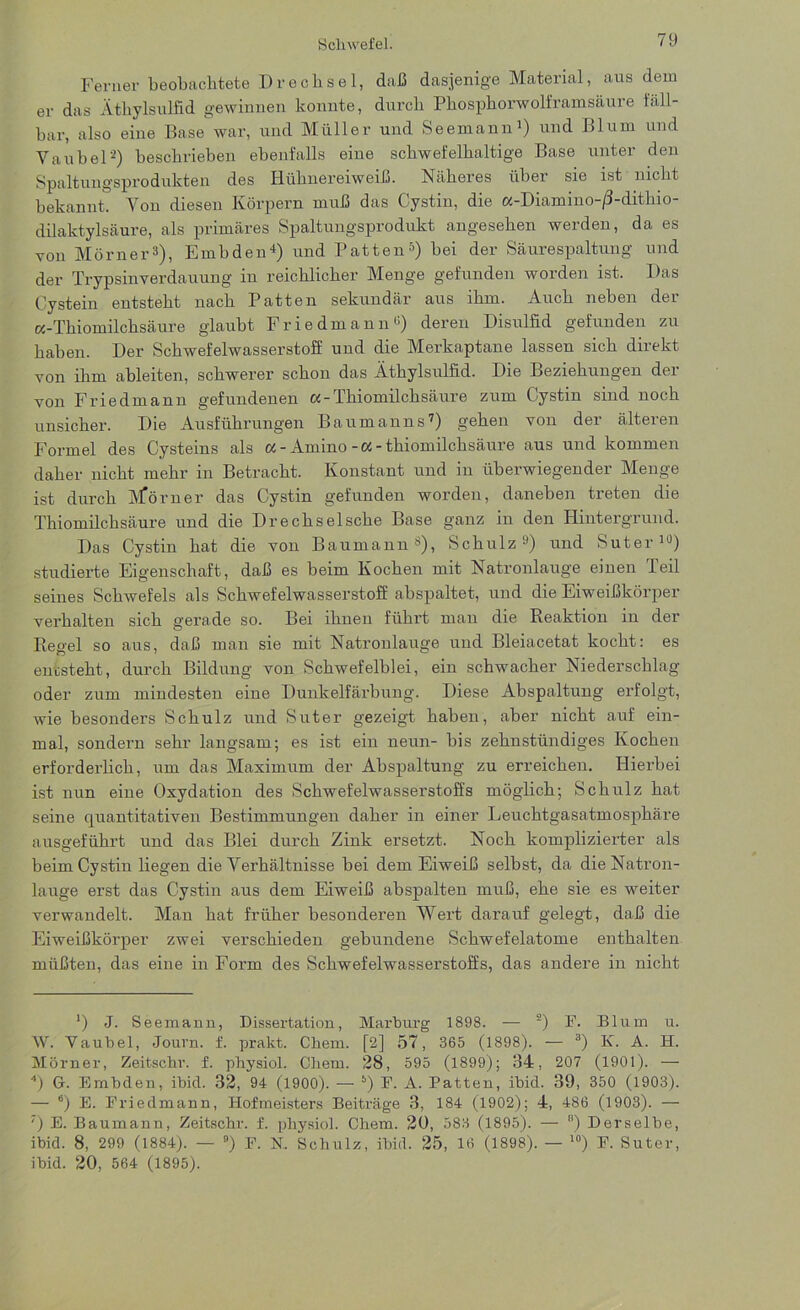 Ferner beobachtete Drechsel, daß dasjenige Material, aus dem er das Äthylsulfid gewinnen konnte, durch Phosphorwolframsäure fäll- bar, also eine Base war, und Müller und Seemann1) und Blum und Vanbei'2) beschrieben ebenfalls eine schwefelhaltige Base unter den Spaltungsprodukten des Hühnereiweiß. Näheres über sie ist nicht bekannt. Yon diesen Körpern muß das Cystin, die a-Diamino-/3-dithio- dilaktylsäure, als primäres Spaltungsprodukt angesehen werden, da es von Monier3), Embden4) und Patten5 *) bei der Säurespaltung und der Trypsinverdauung in reichlicher Menge gefunden worden ist. Das Cystein entsteht nach Patten sekundär aus ihm. Auch neben der «-Thiomilchsäure glaubt Friedmann«) deren Disulfid gefunden zu haben. Der Schwefelwasserstoff und die Merkaptane lassen sich direkt von ihm ableiten, schwerer schon das Äthylsulfid. Die Beziehungen der von Friedmann gefundenen a-Thiomilchsäure zum Cystin sind noch unsicher. Die Ausführungen Baumanns7) gehen von der älteren Formel des Cysteins als «-Amino-«-thiomilchsäure aus und kommen daher nicht mehr in Betracht. Konstant und in überwiegender Menge ist durch M*örner das Cystin gefunden worden, daneben treten die Thiomilchsäure und die Drechsel sehe Base ganz in den Hintergrund. Das Cystin hat die von Baumann8), Schulz9) und Suter10) studierte Eigenschaft, daß es beim Kochen mit Natronlauge einen Teil seines Schwefels als Schwefelwasserstoff abspaltet, und die Eiweißkörper verhalten sich gerade so. Bei ihnen führt man die Reaktion in der Regel so aus, daß man sie mit Natronlauge und Bleiacetat kocht: es entsteht, durch Bildung von Schwefelblei, ein schwacher Niederschlag oder zum mindesten eine Dunkelfärbung. Diese Abspaltung erfolgt, wie besonders Schulz und Suter gezeigt haben, aber nicht auf ein- mal, sondern sehr langsam; es ist ein neun- bis zehnstündiges Kochen erforderlich, um das Maximum der Abspaltung zu erreichen. Hierbei ist nun eiue Oxydation des Schwefelwasserstoffs möglich; Schulz hat seine quantitativen Bestimmungen daher in einer Leuchtgasatmosphäre ausgeführt und das Blei durch Zink ersetzt. Noch komplizierter als beim Cystin liegen die Verhältnisse bei dem Eiweiß selbst, da die Natron- lauge erst das Cystin aus dem Eiweiß abspalten muß, ehe sie es weiter verwandelt. Man hat früher besonderen Wert darauf gelegt, daß die Eiweißkörper zwei verschieden gebundene Schwefelatome enthalten müßten, das eine in Form des Schwefelwasserstoffs, das andere in nicht ') J. Seemann, Dissertation, Marburg 1898. — 2) F. Blum u. W. Vaubel, Journ. f. prakt. Chem. [2] 57, 365 (1898). — 3) K. A. H. Mörner, Zeitschr. f. pbysiol. Chem. 28, 595 (1899); 34, 207 (1901). — 4) G. Embden, ibid. 32, 94 (1900). —- 5) E. A. Patten, ibid. 39, 350 (1903). — °) E. Friedmann, Hofmeisters Beiträge 3, 184 (1902); 4, 486 (1903). — ') E. Baumann, Zeitschr. f. physiol. Chem. 20, 583 (1895). — 8) Derselbe, ibid. 8, 299 (1884). — B) F. K Schulz, ibid. 25, 16 (1898). — 10) F. Suter, ibid. 20, 564 (1895).