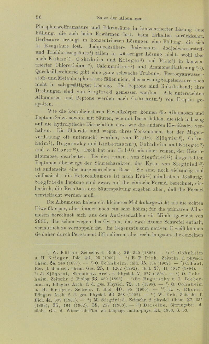 Pkosphorwolframsäure und Pikrinsäure in konzentrierter Lösung eine Fällung, die sicli beim Erwärmen löst, beim Erkalten zurückkehrt. Gerbsäure erzeugt in konzentrierten Lösungen eine Fällung, die sich m Essigsäure löst. Jodquecksilber-, Jodwismut-, Jodjodwasserstoff- und Trichloressigsäure Q fällen in wässeriger Lösung nicht, wohl aber nach Kühne1), Cohnheim und Krieger2) und Pick3) in konzen- trierter Chlorcalcium-2), Calciumnitrat-2) und Ammonsulfatlösung1)3). Quecksilberchlorid gibt eine ganz schwache Trübung. Ferrocyanwasser- stoff- und Metaphosphorsäure fällen nicht, ebensowenig Salpetersäure, auch nicht in salzgesättigter Lösung. Die Peptone sind linksdrehend; ihre Drehungen sind von Siegfried gemessen worden. Alle untersuchten Albumosen und Peptone werden nach Cohn heim4) von Erepsin ge- spalten. Wie die komplizierteren Eiweißkörper können die Albumosen und Peptone Salze sowohl mit Säuren, wie mit Basen bilden, die sich in bezug auf die hydrolytische Dissoziation usw. wie die anderen Eiweißsalze ver- halten. Die Chloride sind wegen ihres Vorkommens bei der Magen- verdauung oft untersucht worden, von Paal5), Sjöqvist6), Cohn- heim7), Bugarszky und Liebermann8), Cohnheim und Krieger9) und v. Rho rer10). Doch hat nur Erb11) mit einer reinen, der Iletero- albumose, gearbeitet. Bei den reinen, von Siegfried12) dargestellten Peptonen überwiegt der Säurecharakter, das Kyrin von Siegfried13) ist anderseits eine ausgesprochene Base. Sie sind noch vielsäurig und vielbasisch: die Heteroalbum ose ist nach Erb11) mindestens 23säuriß'- # ' b 5 Siegfrieds Peptone sind zwar, auf die einfache Formel berechnet, ein- basisch, die Resultate der Säurespaltung ergeben aber, daß die Formel vervielfacht werden muß. Die Albumosen haben ein kleineres Molekulargewicht als die echten Eiweißkörper, aber immer noch ein sehr hohes; für die primären Albu- mosen berechnet sich aus den Analysenzahlen ein Mindestgewicht von 2600, das schon wegen des Cystins, das zwei Atome Schwefel enthält, vermutlich zu verdoppeln ist. Im Gegensatz zum nativen Eiweiß können sie daher durch Pergament diffundieren, aber recht langsam, die einzelnen ') W. Kühne, Zeitschr. f. Biolog. 29, 320 (1892). — 2) 0. Cohnheim u. H. Krieger, ibid. 40, 95 (1900). — 3) E. P. Pick, Zeitschr. f. physiol. Chem. 24, 246 (1897). — 4) 0. Cohnheim, ihid. 35, 134 (1902). — 5) C. Paal, Ber. d. deutsch, chem. Ges. 25, I, 1202 (1892); ihid. 27, II, 1827 (1894). — 6) J. Sjöqvist, Skandinav. Arch. f. Physiol. Y, 277 (1894). — 7) 0. Cohn- heim, Zeitschr. f. Biolog. 33, 489 (1896). — °) St. Bugarszky u. L. Lieber- mann, Pflügers Arch. f. d. ges. Physiol. 72, 51 (1898). — 9) 0. Cohnheim u. H. Krieger, Zeitschr. f. Biol. 40, 95 (1900). — 10) L. v. Khorer, Pflügers Arch. f. d. ges. Physiol. 90, 368 (1902). — u) W. Erb, Zeitschr. f. Biol. 41, 309 (1901). — 12) M. Siegfried, Zeitschr. f. physiol. Chem. 27, 335 (1899); 35, 164 (1902); 38, 259 (1903). — 18) Derselbe, Sitzungsber. d. sächs. Ges. d. Wissenschaften zu Leipzig, math.-phys. KL, 1903, S. 63.
