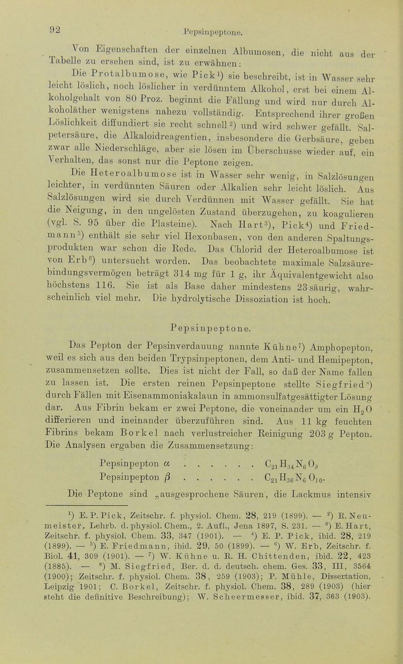 Von Eigenschaften der einzelnen Albumosen, die nicht aus der Tabelle zu ersehen sind, ist zu erwähnen: Die Prot alb um ose, wie Pick i) sie beschreibt, ist in Wasser sehr leicht löslich, noch löslicher in verdünntem Alkohol, erst bei einem Al- koholgehalt von 80 Proz. beginnt die Fällung und wird nur durch Al- koholäther wenigstens nahezu vollständig. Entsprechend ihrer großen Löslichkeit diffundiert sie recht schnell 2) und wird schwer gefällt. Sal- petersäure, die Alkaloidreagentien, insbesondere die Gerbsäure, geben zwar alle Niederschläge, aber sie lösen im Überschüsse wieder auf, ein ^ erhalten, das sonst nur die Peptone zeigen. Die Heteroalbumose ist in Wasser sehr wenig, in Salzlösungen leichter, in verdünnten Säuren oder Alkalien sehr leicht löslich. Aus Salzlösungen wird sie durch Verdünnen mit Wasser gefällt. Sie hat die Neigung, in den ungelösten Zustand überzugehen, zu koagulieren (vgl. S. 95 über die Plasteine). Nach Hart3), Pick4) und Fried- mann ’) enthält sie sehr viel Ilexonbasen, von den anderen Spaltungs- produkten war schon die Rede. Das Chlorid der Heteroalbumose ist von Erb3) untersucht worden. Das beobachtete maximale Salzsäure- bindungsvermögen beträgt 314 mg für 1 g, ihr Äquivalentgewicht also höchstens 116. Sie ist als Base daher mindestens 23 säurig, wahr- scheinlich viel mehr. Die hydrolytische Dissoziation ist hoch. Pepsin peptone. Das Pepton der Pepsinverdauung nannte Kühne7) Ampbopepton, weil es sich aus den beiden Trypsinpeptonen, dem Anti- und Hemipepkon, zusammensetzen sollte. Dies ist nicht der Fall, so daß der Name fallen zu lassen ist. Die ersten reinen Pepsinpeptone stellte Siegfried') durch Fällen mit Eisenammoniakalaun in ammonsulfatgesättigter Lösung dar. Aus Fibrin bekam er zwei Peptone, die voneinander um ein H20 differieren und ineinander überzuführen sind. Aus 11 kg feuchten Fibrins bekam Borkel nach verlustreicher Reinigung 203g Pepton. Die Analysen ergaben die Zusammensetzung: Pepsinpepton a C21H,4N6(Ü Pepsinpepton ß C21H36N6 O10. Die Pepkone sind „ausgesprochene Säuren, die Lackmus intensiv l) E. IJ. Pick, Zeitschr. f. physiol. Chem. 28, 219 (1899). — l 2) E. Neu- meister, Lehrt), d. physiol. Chem., 2. Aufl., Jena 1897, S. 231. — 8) E. Hart, Zeitschr. f. physiol. Chem. 33, 347 (1901). — 4) E. P. Pick, ibid. 28, 219 (1899). — 5) E. Friedmann, ibid. 29, 50 (1899). — 6) W. Erb, Zeitschr. f. Biol. 41, 309 (1901). — 7) W. Kühne u. E. H. Chittenden, ibid. 22, 423 (1885). — “) M. Siegfried, Ber. d. d. deutsch, chem. Ges. 33, HI, 3564 (1900); Zeitschr. f. physiol. Chem. 38, 259 (1903); P. Mühle, Disseikation, Leipzig 1901; C. Borkel, Zeitschr. f. physiol. Chem. 38, 289 (1903) (hier steht die definitive Beschreibung); W. Scheermesser, ibid. 37, 363 (1903).