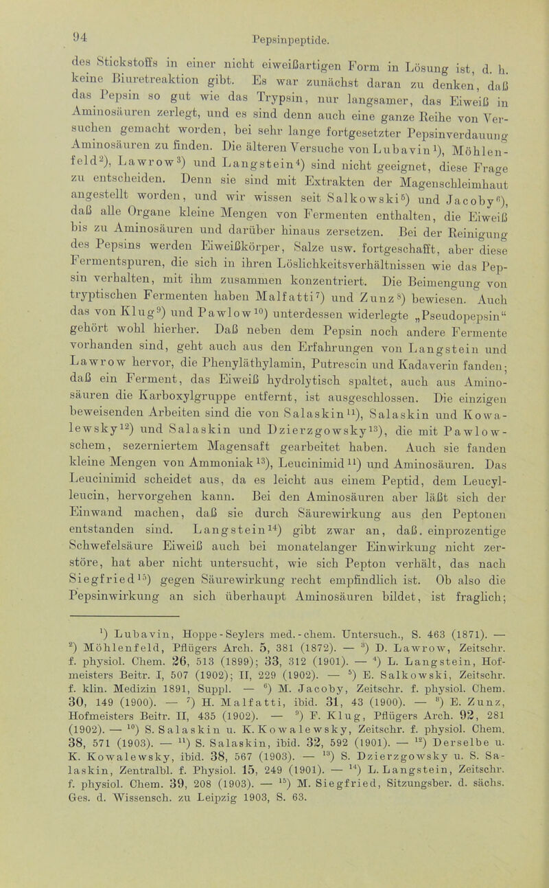des Stickstoffs in einer nickt eiweißartigen Form in Lösung ist, d. h. keine Riuretreaktion gibt. Es war zunächst daran zu denken, daß das Pepsin so gut wie das Trypsin, nur langsamer, das Eiweiß in Aminosäuren zerlegt, und es sind denn auch eine ganze Reihe von Ver- suchen gemacht worden, bei sehr lange fortgesetzter Pepsinverdauung Aminosäuren zu finden. Die älteren Versuche von Lubavin1 2), Möhlen- feld-), Lawrow3) und Langstein4) sind nicht geeignet, diese Frage zu entscheiden. Denn sie sind mit Extrakten der Magenschleimhaut angestellt worden, und wir wissen seit Salkowski6) und Jacoby«), daß alle Organe kleine Mengen von Fermenten enthalten, die Eiweiß bis zu Aminosäuren und darüber hinaus zersetzen. Bei der Reinigung des Pepsins werden Eiweißkörper, Salze usw. fortgeschafft, aber diese Feimentspuren, die sich in ihren Löslichkeitsverhältnissen wie das Pep- sin veihalten, mit ihm zusammen konzentriert. Die Beimengung' von tryptiscken Fermenten haben Malfatti7) und Zunz8) bewiesen. Auch das von Klug9) und Pawlow10) unterdessen widerlegte „Pseudopepsin“ gehöit wohl hierher. Daß neben dem Pepsin noch andere Fermente voilianden sind, geht auch aus den Erfahrungen von Längstem und Lawrow hervor, die Phenyläthylamin, Putrescin und Kadaverin fanden; daß ein Ferment, das Eiweiß hydrolytisch spaltet, auch aus Amino- säuren die Karboxylgruppe entfernt, ist ausgeschlossen. Die einzigen beweisenden Arbeiten sind die von Salaskin11), Salaskin und Iiowa- lewsky12) und Salaskin und Dzierzgowsky13), die mit Pawlow- schem, sezerniertem Magensaft gearbeitet haben. Auch sie fanden kleine Mengen von Ammoniak 13), Leucinimid u) und Aminosäuren. Das Leucinimid scheidet aus, da es leicht aus einem Peptid, dem Leucyl- leucin, hervorgehen kann. Bei den Aminosäuren aber läßt sich der Einwand machen, daß sie durch Säurewirkung aus den Peptonen entstanden sind. Lang st ein14) gibt zwar an, daß. einprozentige Schwefelsäure Eiweiß auch hei monatelanger Einwirkung nicht zer- störe, hat aber nicht untersucht, wie sich Pepton verhält, das nach Siegfried1-’) gegen Säurewirkung recht empfindlich ist. Ob also die Pepsinwirkung an sich überhaupt Aminosäuren bildet, ist fraglich; ') Lubavin, Hoppe - Seylers med.-ehern. Untersuch., S. 463 (1871). — 2) Möhlenfeld, Pflügers Arch. 5, 381 (1872). — 3) D. Lawrow, Zeitschr. f. physiol. Chem. 26, 513 (1899); 33, 312 (1901). — 4) L. Langstein, Hof- meisters Beitr. I, 507 (1902); II, 229 (1902). — 5) E. Salkowski, Zeitschr. f. klin. Medizin 1891, Suppl. — 6) M. Jacoby, Zeitschr. f. physiol. Chem. 30, 149 (1900). — 7) H. Malfatti, ihid. 31, 43 (1900). — 8) E. Zunz, Hofmeisters Beitr. II, 435 (1902). — 9) F. I-Clug-, Pflügers Arch. 92, 281 (1902). — 10) S. Salaskin u. K. Kowale wsky, Zeitschr. f. physiol. Chem. 38, 571 (1903). — u) S. Salaskin, ihid. 32, 592 (1901). — l2) Derselbe u. K. Kowalewsky, ibid. 38, 567 (1903). — 13) S. Dzierzgowsky u. S. Sa- laskin, Zentralbl. f. Physiol. 15, 249 (1901). — 14) L. Langstein, Zeitschr. f. physiol. Chem. 39, 208 (1903). — l5) M. Siegfried, Sitzungsber. d. sächs. Ges. d. Wissensch. zu Leipzig 1903, S. 63.