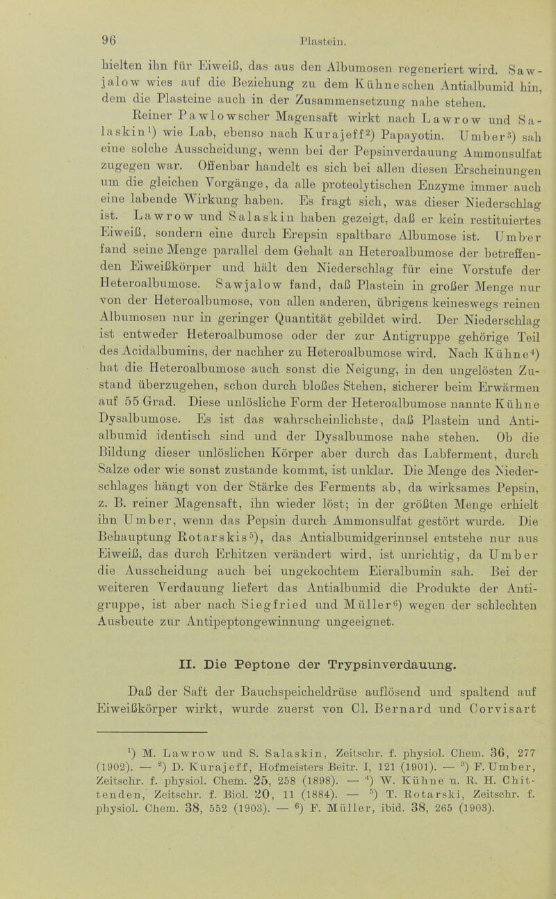 hielten ihn für Eiweiß, das aus den Albumosen regeneriert wird. Saw- jalow wies auf die Beziehung zu dem Kühneschen Antialbumid hin, dem die Plasteine auch in der Zusammensetzung nahe stehen. Reiner I aw 1 owscher Magensaft wirkt nach Lawrow und S a - laskinl) wie Lab, ebenso nach Kurajeff2) Papayotin. Umber») sah eine solche Ausscheidung, wenn hei der Pepsinverdauung Ammonsulfat zugegen war. Offenbar handelt es sich bei allen diesen Erscheinungen um die gleichen V orgänge, da alle proteolytischen Enzyme immer auch eine labende Wirkung haben. Es fragt sich, was dieser Niederschlag ist. Lawrow und Salaskin haben gezeigt, daß er kein restituiertes Eiweiß, sondern eine durch Erepsin spaltbare Albumose ist. Umber fand seine Menge parallel dem Gehalt an Heteroalbumose der betreffen- den Eiweißkörper und hält den Niederschlag für eine Vorstufe der Heteroalbumose. Sawjalow fand, daß Plastein in großer Menge nur von der Heteroalbumose, von allen andei’en, übrigens keineswegs reinen Albumosen nur in geringer Quantität gebildet wird. Der Niederschlag ist entweder Heteroalbumose oder der zur Antigruppe gehörige Teil des Acidalbumins, der nachher zu Heteroalbumose wird. Nach Kühne4) hat die Heteroalbumose auch sonst die Neigung, in den ungelösten Zu- stand überzugehen, schon durch bloßes Stehen, sicherer beim Erwärmen auf 55 Grad. Diese unlösliche Form der Heteroalbumose nannte Kühne Dysalbumose. Es ist das wahrscheinlichste, daß Plastein und Anti- albumid identisch sind und der Dysalbumose nahe stehen. Oh die Bildung dieser unlöslichen Körper aber durch das Labferment, durch Salze oder wie sonst zustande kommt, ist unklar. Die Menge des Nieder- schlages hängt von der Stärke des Ferments ah, da wirksames Pepsin, z. B. reiner Magensaft, ihn wieder löst; in der größten Menge erhielt ihn Umber, wenn das Pepsin durch Ammonsulfat gestört wurde. Die Behauptung Rotarskis5), das Antialbumidgerinnsel entstehe nur aus Eiweiß, das durch Erhitzen verändert wird, ist unrichtig, da Umber die Ausscheidung auch bei ungekochtem Eieralbumin sah. Bei der weiteren Verdauung liefert das Antialbumid die Produkte der Anti- gruppe, ist aber nach Siegfried und Müller0) wegen der schlechten Ausbeute zur Antipeptongewinnung ungeeignet. II. Die Peptone der Trypsinverdauung. Daß der Saft der Bauchspeicheldrüse auflösend und spaltend auf Eiweißkörper wirkt, wurde zuerst von CI. Bernard und Corvisart l) M. Lawrow und S. Salaskin, Zeitsckr. f. physiol. Chem. 36, 277 (1902). — ‘2) D. Kurajeff, Hofmeisters Beitr. I, 121 (1901). — 3) F. Umber, Zeitschr. f. physiol. Chem. 25, 258 (1898). — 4) W. Kühne u. B. H. Chit- tenden, Zeitschr. f. Biol. 20, 11 (1884). — 5) T. Rotarski, Zeitschr. f. physiol. Chem. 38, 552 (1903). — 6) F. Müller, ibid. 38, 265 (1903).