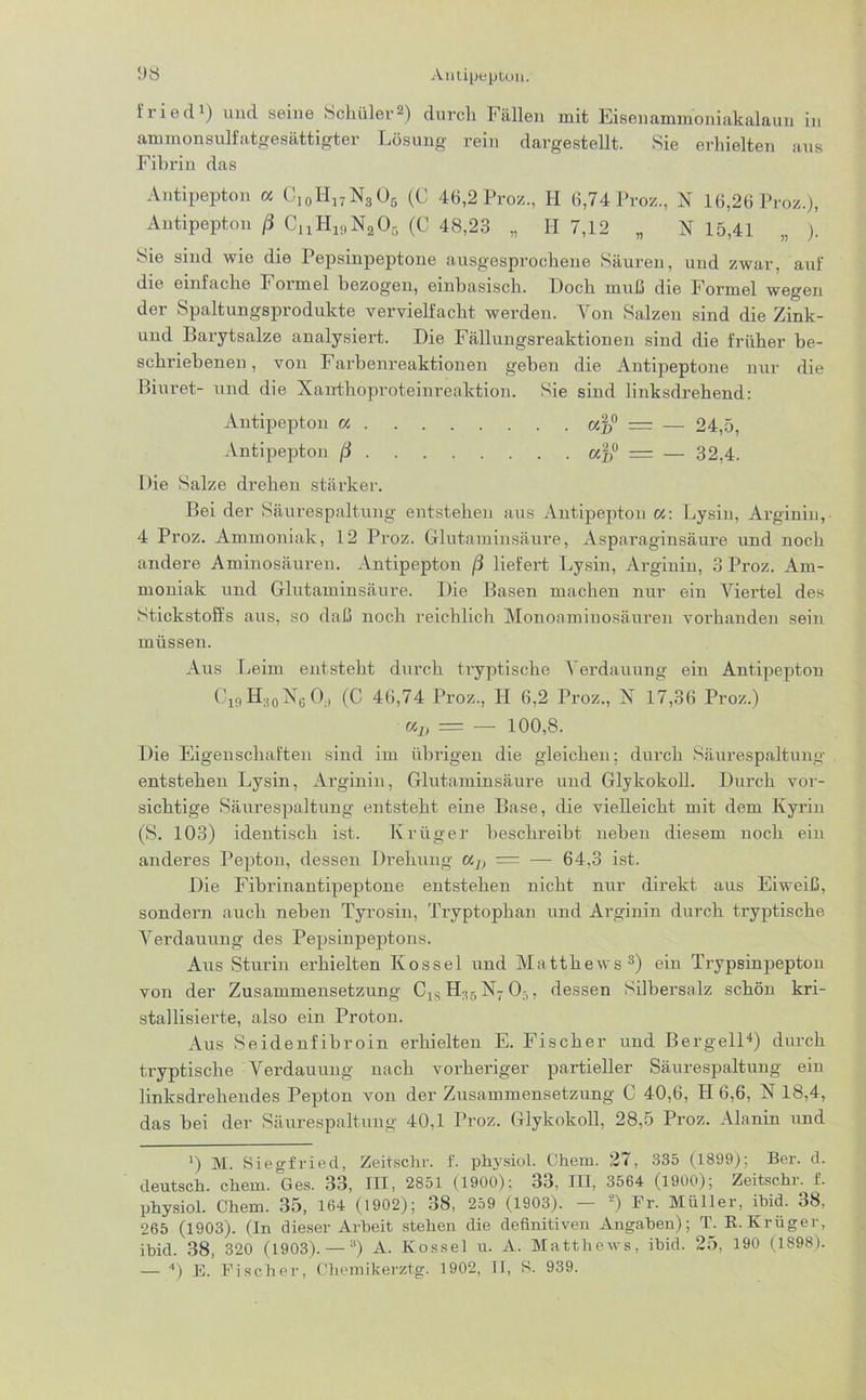 iried1) und seine Schüler2) durch Fällen mit Eisenammoniakalaun in ammonsulfatgesättigter Lösung rein dargestellt. Sie erhielten aus Fibrin das Antipepton a Ci0H17N3O5 (C 46,2 Proz., H 6,74 Proz., N 16,26 Proz.), Antipepton ß CuH19NaOG (C 48,23 „ H 7,12 „ N 15,41 „ ). Sie sind wie die Pepsinpeptone ausgesprochene Säuren, und zwar, auf die einfache Formel bezogen, einbasisch, bloch muß die Formel wegen der Spaltungsprodukte vervielfacht werden. Von Salzen sind die Zink- und Barytsalze analysiert. Die Fällungsreaktionen sind die früher be- schriebenen , von Farbenreaktionen geben die Antipeptone nur die Biuret- und die Xanthoproteinreaktion. Sie sind linksdrehend: Antipepton a «f,0 = — 24,5, Antipepton ß af>° = — 32,4. Die Salze drehen stärker. Bei der Säurespaltung entstehen aus Antipepton «: Lysin, Arginin, 4 Proz. Ammoniak, 12 Proz. Glutaminsäure, Asparaginsäure und noch andere Aminosäuren. Antipepton ß liefert Lysin, Arginin, 3 Proz. Am- moniak und Glutaminsäure. Die Basen machen nur ein Viertel des Stickstoffs aus, so daß noch reichlich Monoaminosäuren vorhanden sein müssen. Aus Leim entsteht durch tryptische Verdauung ein Antipepton Cl9 H30X6 0., (C 46,74 Proz., H 6,2 Proz., X 17,36 Proz.) uIt — — 100,8. Die Eigenschaften sind im übrigen die gleichen; durch Säurespaltung entstehen Lysin, Arginin, Glutaminsäure und Glykokoll. Durch vor- sichtige Säurespaltung entsteht eine Base, die vielleicht mit dem Kyrin (S. 103) identisch ist. Krüger beschreibt neben diesem noch ein anderes Pepton, dessen Drehung a7) = — 64,3 ist. Die Fibrinantipeptone entstehen nicht nur direkt aus Eiweiß, sondern auch neben Tyrosin, Tryptophan und Arginin durch tryptische Verdauung des Pepsinpeptons. Aus Sturin erhielten Kossel und Matthews3) ein Trypsinpepton von der Zusammensetzung C1S H:!5 X7 0:,, dessen Silbersalz schön kri- stallisierte, also ein Proton. Aus Seide nfibroin erhielten E. Fischer und B er gell4) durch tryptische Verdauung nach vorheriger partieller Säurespaltung ein linksdreheudes Pepton von der Zusammensetzung C 40,6, H 6,6, X 18,4, das bei der Säurespaltung 40,1 Proz. Glykokoll, 28,5 Proz. Alanin und l) M. Siegfried, Zeirschr. f. physiol. Chein. 27, 335 (1899); Ber. d. deutsch, chem. Ges. 33, III, 2851 (1900); 33, III, 3564 (1900); Zeitschr. f. physiol. Chem. 35, 164 (1902); 38, 259 (1903). — *) Fr. Müller, ibid. 38, 265 (1903). (In dieser Arbeit stehen die definitiven Angaben); T. R. Krüger, ibid. 38, 320 (1903). —a) A. Kossel u. A. Matthews, ibid. 25, 190 (1898). — 4) E. Fischer, Chemikerztg. 1902, II, 8. 939.