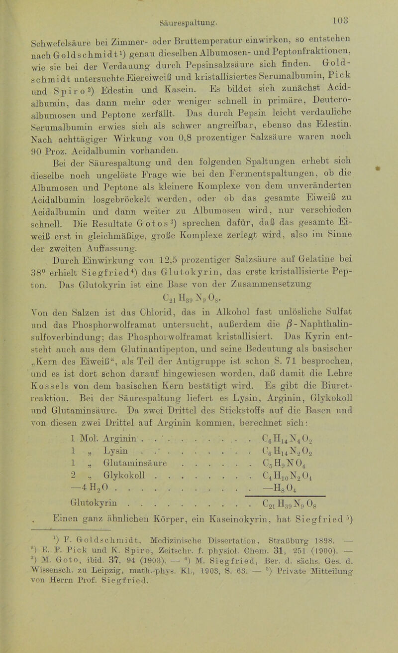 Säurespaltung. 1 Go Schwefelsäure bei Zimmer- oder Bruttemperatur einwirken, so entstehen nach Goldschmidt1) genau dieselben Albumosen- und Peptonfraktionen, wie sie bei der Verdauung durch Pepsinsalzsäure sich finden. Gold- schmidt untersuchte Eiereiweiß und kristallisiertes Serumalbumm, Pick und Spiro2) Edestin und Kasein. Es bildet sich zunächst Acid- albumin, das dann mehr oder weniger schnell in primäre, Deutero- albumosen und Peptone zerfällt. Das durch Pepsin leicht verdauliche Serumalbumin erwies sich als schwer angreifbar, ebenso das Edestin. Nach achttägiger Wirkung von 0,8 prozentiger Salzsäure waren noch 90 Proz. Acidalbumin vorhanden. Bei der Säurespaltung und den folgenden Spaltungen erhebt sich dieselbe noch ungelöste Frage wie bei den Fermentspaltungen, ob die Albumosen und Peptone als kleinere Komplexe von dem unveränderten Acidalbumin losgebröckelt werden, oder ob das gesamte Eiweiß zu Acidalbumin und dann weiter zu Albumosen wird, nur verschieden schnell. Die Resultate Gotos3) sprechen dafür, daß das gesamte Ei- weiß erst in gleichmäßige, große Komplexe zerlegt wird, also im Sinne der zweiten Auffassung. Durch Einwirkung von 12,5 prozentiger Salzsäure auf Gelatine bei 38° erhielt Siegfried4) das Glutokyrin, das erste kristallisierte Pep- ton. Das Glutokyrin ist eine Base von der Zusammensetzung C21D39 Ni) 0$. Von den Salzen ist das Chlorid, das in Alkohol fast unlösliche Sulfat und das Phosphorwolframat untersucht, außerdem die ß - Naphthalin - sulfoverbindung; das Phosphorwolframat kristallisiert. Das Kyrin ent- steht auch aus dem Glutinantipepton, und seine Bedeutung als basischer „Kern des Eiweiß“, als Teil der Antigruppe ist schon S. 71 besprochen, und es ist dort schon darauf hingewiesen worden, daß damit die Lehre Kos seis von dem basischen Kern bestätigt wird. Es gibt die Biuret- reaktion. Bei der Säurespaltung liefert es Lysin, Arginin, Glykokoll und Glutaminsäure. Da zwei Drittel des Stickstoffs auf die Basen und von diesen zwei Drittel auf Arginin kommen, berechnet sich: 1 Mol. Arginin . . ' . . . ... . C6H14N402 1 „ Lysin C6H14N202 1 „ Glutaminsäure C5 H9 N 04 2 „ Glykokoll C4H10N2O4 —4H20 — H804 Glutokyrin C21 H39 Nr, 08 Einen ganz ähnlichen Körper, ein Kaseinokyrin, hat Siegfried ’’) J) F. Goldsclimidt, Medizinische Dissertation, Straßburg 1898. — ’2) Fi. P. Pick und K. Spiro, Zeitschr. f. physiol. Chem. 31, 251 (1900). — 3J M. Goto, ibid. 37, 94 (1903). — 4) M. Siegfried, Ber. d. säclis. Ges. d. Wissensch. zu Leipzig, matli.-phys. Kl., 1903, S. 63. — 5) Private Mitteilung von Herrn Prof. Siegfried.
