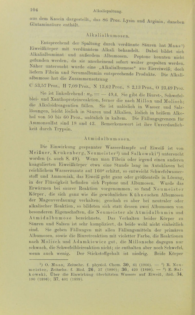 iius dem Kasein dargestellt, Glutaminsäure enthält. A lkalispaltung. das 8(t Proz. Lysin und Arginin, daneben A1 kalialb umosen. Entsprechend der Spaltung durch verdünnte Säuren hat Maas1) Eiweißkörper mit verdünntem Alkali behandelt. Dabei büdet sich Alkalialbuminat und außerdem Albumosen. Peptone konnten nicht gefunden werden, da sie anscheinend sofort weiter gespalten werden. Naher untersucht wurde eine „Alkalialbumose“ aus Eiereiweiß; doch liefern Fibrin und Serumalbumin entsprechende Produkte. Die Alkali- albumose hat die Zusammensetzung Ö C 53,57 Proz., H 7,09 Proz., N 13,62 Proz., S 2,13 Proz., 0 23,49 Proz. Sie ist linksdrehend: aD = — 49,4. Sie gibt die Biuret-, Schwefel- blei- und Xanthoproteinreaktion, ferner die nach Millon und Molisch; die Alkaloidreagentien fällen. Sie ist unlöslich in Wasser und Salz- lösungen, leicht löslich in Säuren und Alkalien, löslich in heißem Alko- hol von 50 bis 60 Proz., unlöslich in kaltem. Die Fällungsgrenzen für Ammonsulfat sind 18 und 42. Bemerkenswert ist ihre Unverdaulich- keit durch Trypsin. A tmidalbumose n. Die Einwirkung gespannter Wasserdämpfe auf Eiweiß ist von Meißner, Krukenberg, Neumeister-) und Salkowski3) untersucht worden (s. auch S. 49). Wenn man Fibrin oder irgend einen anderen koagulierten Eiweißkörper etwa eine Stunde lang im Autoklaven bei reichlichem Wasserzusatz auf 160° erhitzt, so entweicht Schwefelwasser- stoff und Ammoniak, das Eiweiß geht ganz oder größtenteils in Lösung, in der Flüssigkeit befinden sich Peptone und Albumosen. Wurde das Erwärmen bei saurer Reaktion vorgenommen, so fand Neumeister Körper, die sich ganz wie die gewöhnlichen Kühn eschen Albumosen der Magenverdauung verhalten; geschah es aber bei neutraler oder alkalischer Reaktion, so bildeten sich statt dessen zwei Albumosen von besonderen Eigenschaften, die Neumeister als Atmidalbumin und Atmidalbumose bezeichnete. Das Verhalten beider Körper zu Säuren und Salzen ist sehr kompliziert, da beide wohl nicht einheitlich sind. Sie geben Fällungen mit allen Fällungsmitteln der primären Albumosen, sowie die Biuretreaktion mit violetter Farbe, die Reaktionen nach Molisch und Adamkiewicz gut, die Millonsche dagegen nur schwach, die Schwefelbleireaktion nicht; sie enthalten aber noch Schwefel, wenn auch wenig. Der Stickstoffgehalt ist niedrig. Beide Körper ') O. Maas, Zeitsehr. f. physiol. Chem. 30, 61 (1900). — 2) R. Neu- meister, Zeitschr. f. Biol. 26, 57 (1890); 36, 420 (1898). — 3) E. Sal- kowski, Über die Einwirkung überhitzten Wassers auf Eiweiß, ibid. 34, 190 (1896); 37, 401 (1899).