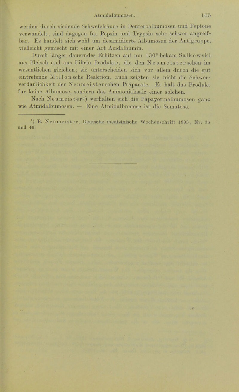 werden durch siedende Schwefelsäure in Deuteroalbumosen und Peptone verwandelt, sind dagegen für Pepsin und Trypsin sehr schwer angreif- bar. Es handelt sich wohl um desamidierte Albumosen der Antigruppe, vielleicht gemischt mit einer Art Acidalbumiu. Durch länger dauerndes Erhitzen auf nur 130° bekam Salkowslci aus Fleisch und aus Fibrin Produkte, die den N e umeis t er sehen im wesentlichen gleichen; sie unterscheiden sich vor allem durch die gut eintretende Millonsche Reaktion, auch zeigten sie nicht die Schwer- verdaulichkeit der Neumeistersehen Präparate. Er hält das Produkt für keine Albumose, sondern das Ammoniaksalz einer solchen. Nach Neumeister1) verhalten sich die Papayotinalbumosen ganz wie Atmidalbumosen. — Eine Atmidalbumose ist die Somatose. l) R. Neumeister, Deutsche medizinische Wochenschrift 1893, Nr. 36 und 46.