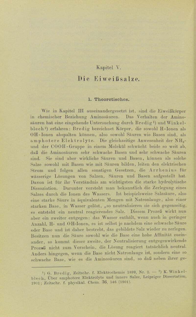 Kapitel Y. Die Ei weiß salze. 1. Theoretisches. Wie in Kapitel III auseinandergesetzt ist. sind die Eiweißkörper in chemischer Beziehung Aminosäuren. Das Verhalten der Amino- säuren hat eine eingehende Untersuchung durch Bredig1) und Winkel- blech2) erfahren: Bredig bezeichnet Körper, die sowohl H-Ionen als OH-Ionen ahspalten können, also sowohl Säuren wie Basen sind, als amphotere Elektrolyte. Die gleichzeitige Anwesenheit der NH2- und der COOId-Gruppe in einem Molekül schwächt beide so weit ab, daß die Aminosäuren sehr schwache Basen und sehr schwache Säuren sind. Sie sind aber wirkliche Säuren und Basen, können als solche Salze sowohl mit Basen wie mit Säuren bilden, leiten den elektrischen Strom und folgen allen sonstigen Gesetzen, die Arrhenius für wässerige Lösungen von Salzen, Säuren und Basen aufgestellt hat. Davon ist für ihr Verständnis am wichtigsten die starke hydrolytische Dissoziation. Darunter versteht man bekanntlich die Zerlegung eines Salzes durch die Ionen des Wassers. Ist beispielsweise Salzsäure, also eine starke Säure in äquivalenten Mengen mit Natronlauge, also einer starken Base, in Wasser gelöst, „so neutralisieren sie sich gegenseitig, es entsteht ein neutral reagierendes Salz. Diesem Prozeß wirkt nun aber ein zweiter entgegen: das Wasser enthält, wenn auch in geringer Anzahl, H- und 0 H-Ionen, es ist selbst je nachdem eine schwache Säure oder Base und ist daher bestrebt, das gebildete Salz wieder zu zerlegen. Besitzen nun die Säure sowohl wie die Base eine hohe Affinität zuein- ander, so kommt dieser zweite, der Neutralisierung entgegenwirkende Prozeß nicht zum Vorschein, die Lösung reagiert tatsächlich neutral. Anders hingegen, wenn die Base nicht Natronlauge ist, sondern eine so schwache Base, wie es die Aminosäuren sind, so daß neben ihrer ge- l) Gr. Bredig, Zeitschr. f. Elektrochemie 1899, Nr. 2. — s) K. Winke 1- hlech, Über amphotere Elektrolyte und innere Salze, Leipziger Dissertation,