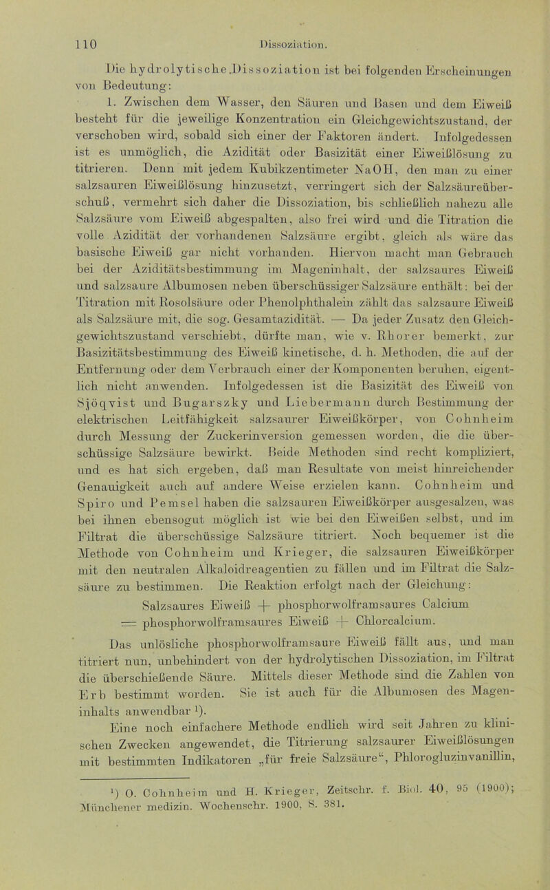 Die hydrolytische .Dissoziation ist bei folgenden Erscheinungen von Bedeutung: 1. Zwischen dem Wasser, den Säuren und Basen und dem Eiweiß besteht für die jeweilige Konzentration ein Gleichgewichtszustand, der verschoben wird, sobald sich einer der Faktoren ändert. Infolgedessen ist es unmöglich, die Azidität oder Basizität einer Eiweißlösung zu titrieren. Denn mit jedem Kubikzentimeter Na OH, den man zu einer salzsauren Eiweißlösung hinzusetzt, verringert sich der Salzsäureüber- schuß, vermehrt sich daher die Dissoziation, bis schließlich nahezu alle Salzsäure vom Eiweiß abgespalten, also frei wird und die Titration die volle Azidität der vorhandenen Salzsäure ergibt, gleich als wäre das basische Eiweiß gar nicht vorhanden. Hiervon macht man Gebrauch bei der Aziditätsbestimmung im Mageninhalt, der salzsaures Eiweiß und salzsaure Albumosen neben überschüssiger Salzsäure enthält: bei der Titration mit Rosolsäure oder Phenolphthalein zählt das salzsaure Eiweiß als Salzsäure mit, die sog. Gesamtazidität. — Da jeder Zusatz den Gleich- gewichtszustand verschiebt, dürfte man, wie v. Rho rer bemerkt, zur Basizitätsbestimmung des Eiweiß kinetische, d. h. Methoden, die auf der Entfernung oder dem Verbrauch einer der Komponenten beruhen, eigent- lich nicht anwenden. Infolgedessen ist die Basizität des Eiweiß von Sjöqvist und Bugarszky und Liebermann durch Bestimmung der elektrischen Leitfähigkeit salzsaurer Eiweißkörper, von Cohn heim durch Messung der Zuckerinversion gemessen worden, die die über- schüssige Salzsäure bewirkt. Beide Methoden sind recht kompliziert, und es hat sich ergeben, daß man Resultate von meist hinreichender Genauigkeit auch auf andere Weise erzielen kann. Cohn heim und Spiro und Pemsel haben die salzsauren Eiweißkörper ausgesalzen, was bei ihnen ebensogut möglich ist wie bei den Eiweißen selbst, und im Filtrat die überschüssige Salzsäure titriert. Noch bequemer ist die Methode von Cohnheim und Krieger, die salzsauren Eiweißkörper mit den neutralen Alkaloidreagentien zu fällen und im Filtrat die Salz- säure zu bestimmen. Die Reaktion erfolgt nach der Gleichung: Salzsaures Eiweiß -)- phosphorwolframsaures Calcium = phosphorwolframsaures Eiweiß -(- Chlorcalcium. Das unlösliche phosphorwolframsaure Eiweiß fällt aus, und man titriert nun, unbehindert von der hydrolytischen Dissoziation, im Filtrat die überschießende Säure. Mittels dieser Methode sind die Zahlen von Erb bestimmt worden. Sie ist auch für die Albumosen des Magen- inhalts anwendbar x). Eine noch einfachere Methode endlich wird seit Jahren zu klini- schen Zwecken angewendet, die Titrierung salzsaurer Eiweißlösungen mit bestimmten Indikatoren „für freie Salzsäure1 , Phlorogluzinvanillin, ') O. Cohnheim und H. Krieger, Zeitschr. f. Biol. 40, 95 (1900); Münchener medizin. Wochensehr. 1900, S. 381.