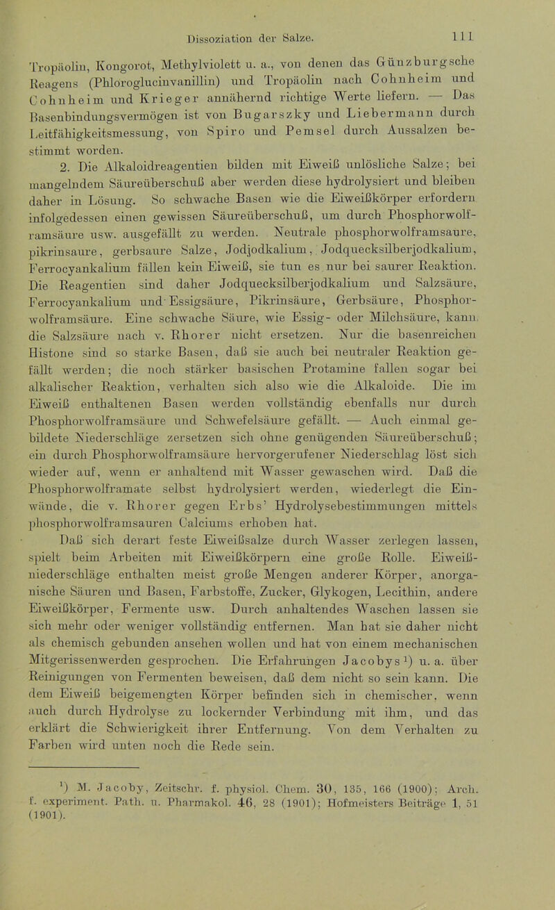 Tropäolin, Kongorot, Methylviolett u. a., von denen das Güuzburgsche Reagens (Phloroglucinvanillin) und Tropäolin nach Cohnheim und Cohnheim und Krieger annähernd richtige Werte liefern. — Das Rasenbindungsvermögen ist von Bugarszky und Liebermann durch Leitfähigkeitsmessung, von Spiro und Pemsel durch Aussalzen be- stimmt worden. 2. Die Alkaloidreagentien bilden mit Eiweiß ranlösliche Salze; bei mangelndem Säureüberschuß aber werden diese hydrolysiert und bleiben daher in Lösung. So schwache Basen wie die Eiweißkörper erfordern infolgedessen einen gewissen Säureüberschuß, um durch Phosphorwolf- ramsäure usw. ausgefällt zu werden. Neutrale phosphorwolframsaure, pikrinsaure, gerbsaure Salze, Jodjodkalium, Jodquecksilberjodkalium, Ferrocyankalium fällen kein Eiweiß, sie tun es nur bei saurer Reaktion. Die Reagentien sind daher Jodquecksilberjodkalium und Salzsäure, Ferrocyankalium und Essigsäure, Pikrinsäure, Gerbsäure, Phosphor- wolframsäure. Eine schwache Säure, wie Essig- oder Milchsäure, kann die Salzsäure nach v. Rhorer nicht ersetzen. Nur die basenreichen Histone sind so starke Basen, daß sie auch bei neutraler Reaktion ge- fällt werden; die noch stärker basischen Protamine fallen sogar bei alkalischer Reaktion, verhalten sich also wie die Alkaloide. Die im Eiweiß enthaltenen Basen werden vollständig ebenfalls nur durch Phosphorwolframsäure und Schwefelsäure gefällt. ■—- Auch einmal ge- bildete Niederschläge zersetzen sich ohne genügenden Säureüberschuß; ein durch Phosphorwolframsäure hervorgerufener Niederschlag löst sich wieder auf, wenn er anhaltend mit Wasser gewaschen wird. Daß die Phosphorwolframate selbst hydrolysiert werden, wiederlegt die Ein- wände, die v. Rhorer gegen Erbs’ Hydrolysebestimmungen mittels phosphorwolframsauren Calciums erhoben hat. Daß sich derart feste Eiweißsalze durch Wasser zerlegen lassen, spielt beim Arbeiten mit Eiweißkörpern eine große Rolle. Eiweiß- niederschläge enthalten meist große Mengen anderer Körper, anorga- nische Säuren und Basen, Farbstoffe, Zucker, Glykogen, Lecithin, andere Eiweißkörper, Fermente usw. Durch anhaltendes Waschen lassen sie sich mehr oder weniger vollständig entfernen. Man hat sie daher nicht als chemisch gebunden ansehen wollen und hat von einem mechanischen Mitgerissenwerden gesprochen. Die Erfahrungen Jacobys1) u. a. über Reinigungen von Fermenten beweisen, daß dem nicht so sein kann. Die dem Eiweiß beigemengten Körper befinden sich in chemischer, wenn auch durch Hydrolyse zu lockernder Verbindung mit ihm, und das erklärt die Schwierigkeit ihrer Entfernung. Von dem Verhalten zu Farben wird unten noch die Rede sein. ') M. .Tacoby, Zeitschr. f. physiol. Chem. 30, 135, 166 (1900); Arcfi. f. experiment. Path. u. Pharmakol. 4G, 28 (1901); Hofmeisters Beiträge 1, 51 (1901).